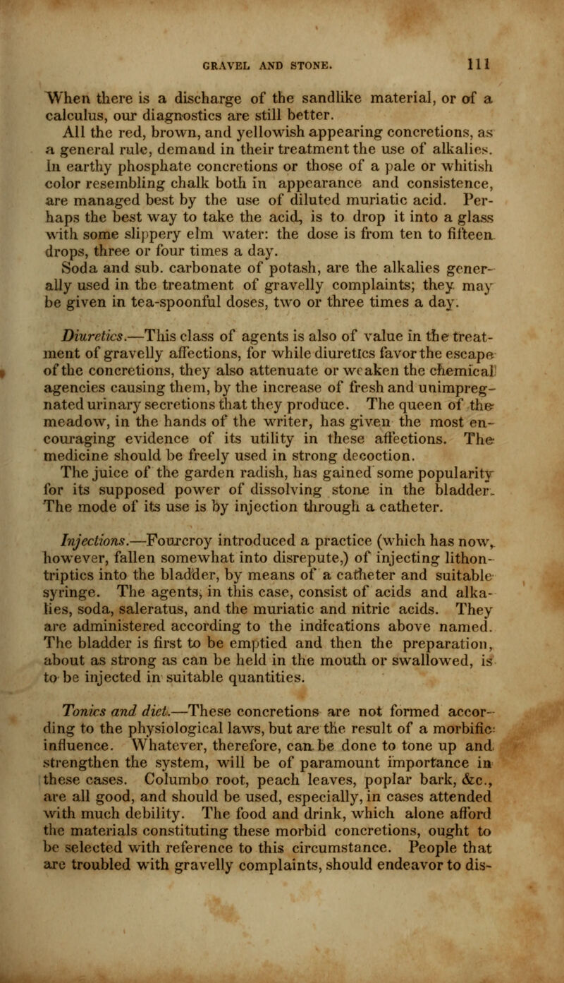 AVhen there is a discharge of the sandlike material, or of a calculus, our diagnostics are still better. All the red, brown, and yellowish appearing concretions, as a general rule, demand in their treatment the use of alkalies. In earthy phosphate concretions or those of a pale or whitish color resembling chalk both in appearance and consistence, are managed best by the use of diluted muriatic acid. Per- haps the best way to take the acid, is to drop it into a glass with some slippery elm water: the dose is from ten to fifteen drops, three or four times a day. Soda and sub. carbonate of potash, are the alkalies gener- ally used in the treatment of gravelly complaints; they, may be given in tea-spoonful doses, two or three times a day. Diuretics.—This class of agents is also of value in the treat- ment of gravelly affections, for while diuretics favor the escape of the concretions, they also attenuate or weaken the chemical1 agencies causing them, by the increase of fresh and unimpreg- nated urinary secretions that they produce. The queen of the* meadow, in the hands of the writer, has given the most en- couraging evidence of its utility in these affections. The medicine should be freely used in strong decoction. The juice of the garden radish, has gained some popularity for its supposed power of dissolving stone in the bladder- The mode of its use is by injection through a catheter. Injections.—Fourcroy introduced a practice (which has now, however, fallen somewhat into disrepute,) of injecting lithon- triptics into the bladder, by means of a catheter and suitable syringe. The agents^ in this case, consist of acids and alka- lies, soda, saleratus, and the muriatic and nitric acids. They are administered according to the indications above named. The bladder is first to be emptied and then the preparation, about as strong as can be held in the mouth or swallowed, is to be injected in suitable quantities. Tonics and diet.—These concretions are not formed accor- ding to the physiological laws, but are the result of a morbific: influence. Whatever, therefore, can be done to tone up and, strengthen the system, will be of paramount importance in these cases. Columbo root, peach leaves, poplar bark, <fcc, are all good, and should be used, especially, in cases attended with much debility. The food and drink, which alone afford the materials constituting these morbid concretions, ought to be selected with reference to this circumstance. People that are troubled with gravelly complaints, should endeavor to dis-