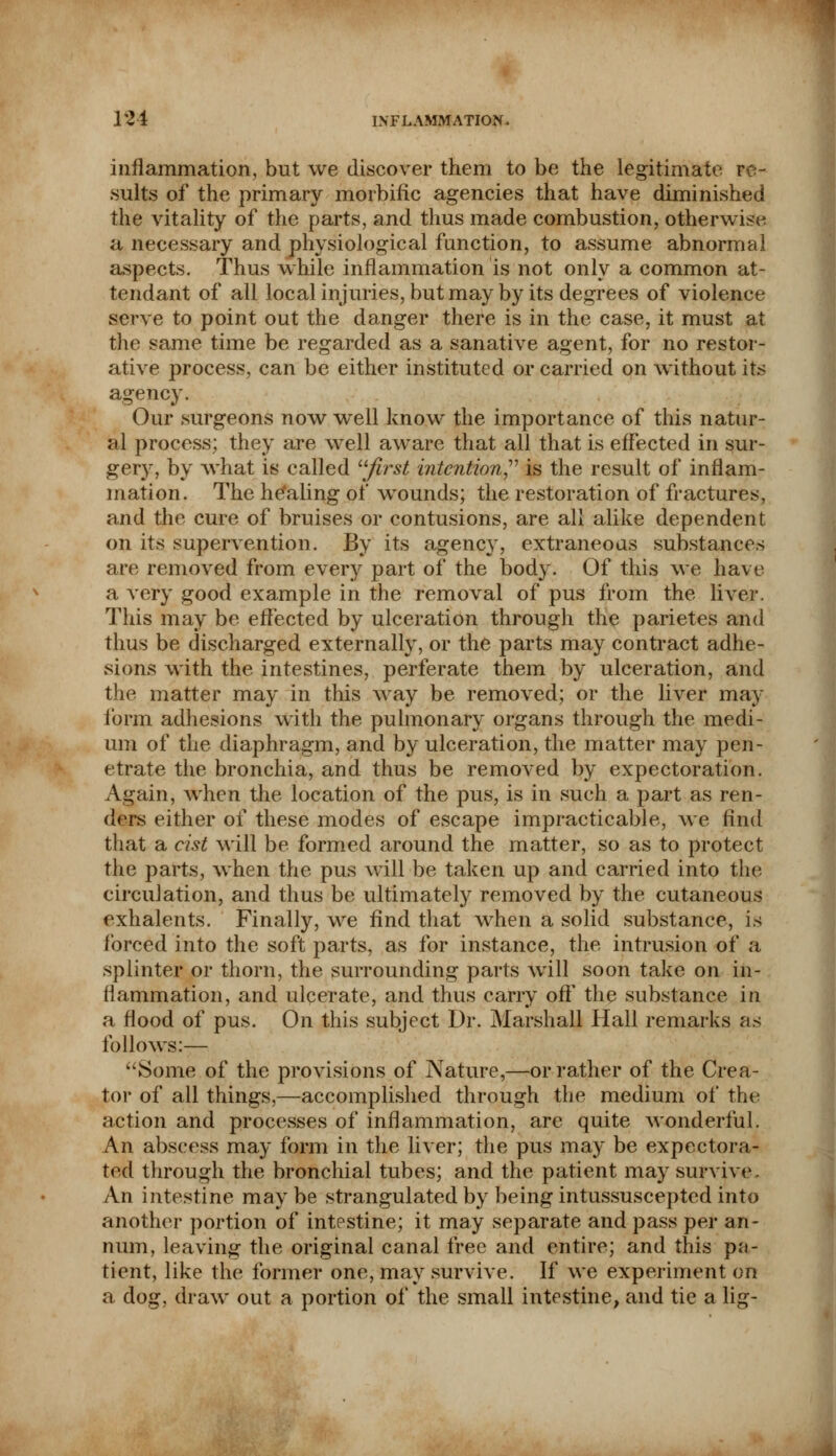 inflammation, but we discover them to be the legitimate re- sults of the primary morbific agencies that have diminished the vitality of the parts, and thus made combustion, otherwise a necessary and physiological function, to assume abnormal aspects. Thus while inflammation is not only a common at- tendant of all local injuries, but may by its degrees of violence serve to point out the danger there is in the case, it must at the same time be regarded as a sanative agent, for no restor- ative process, can be either instituted or carried on without its agency. Our surgeons now well know the importance of this natur- al process; they are well aware that all that is effected in sur- gery, by what is called first intention is the result of inflam- mation. The healing of wounds; the restoration of fractures, and the cure of bruises or contusions, are all alike dependent on its supervention. By its agency, extraneous substances are removed from every part of the body. Of this we have a very good example in the removal of pus from the liver. This may be effected by ulceration through the parietes and thus be discharged externally, or the parts may contract adhe- sions with the intestines, perferate them by ulceration, and the matter may in this way be removed; or the liver may form adhesions with the pulmonary organs through the medi- um of the diaphragm, and by ulceration, the matter may pen- etrate the bronchia, and thus be removed by expectoration. Again, when the location of the pus, is in such a part as ren- ders either of these modes of escape impracticable, we find that a cist will be formed around the matter, so as to protect the parts, when the pus will be taken up and carried into the circulation, and thus be ultimately removed by the cutaneous exhalents. Finally, we find that when a solid substance, is forced into the soft parts, as for instance, the intrusion of a splinter or thorn, the surrounding parts will soon take on in- flammation, and ulcerate, and thus carry off the substance in a flood of pus. On this subject Dr. Marshall Hall remarks as follows:— Some of the provisions of Nature,—or rather of the Crea- tor of all things,—accomplished through the medium of the action and processes of inflammation, arc quite wonderful. An abscess may form in the liver; the pus may be expectora- ted through the bronchial tubes; and the patient may survive. An intestine may be strangulated by being intussuscepted into another portion of intestine; it may separate and pass per an- num, leaving the original canal free and entire; and this pa- tient, like the former one, may survive. If we experiment on a dog, draw out a portion of the small intestine, and tie a lig-