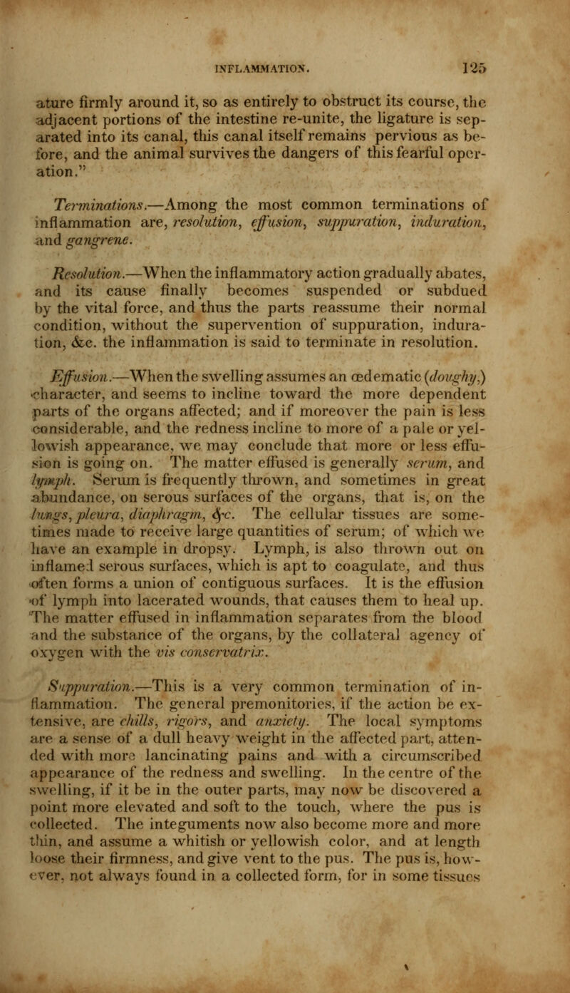 ature firmly around it, so as entirely to obstruct its course, the adjacent portions of the intestine re-unite, the ligature is sep- arated into its canal, this canal itself remains pervious as be- fore, and the animal survives the dangers of this fearful oper- ation. Terminations.—Among the most common terminations of inflammation are, resolution, effusion, suppuration, induration, and gangrene. Resolution.—When the inflammatory action gradually abates, and its cause finally becomes suspended or subdued by the vital force, and thus the parts reassume their normal condition, without the supervention of suppuration, indura- tion, &c. the inflammation is said to terminate in resolution. Effusion.—When the swelling assumes an oedematic (doughy,) character, and seems to incline toward the more dependent its of the organs affected; and if moreover the pain is less considerable, and the redness incline to more of a pale or yel- lowish appearance, we may conclude that more or less effu- sion is going on. The matter effused is generally scrum, and lymph. Serum is frequently thrown, and sometimes in great abundance, on serous surfaces of the organs, that is, on the lungs, pleura, diaphragm, fyc. The cellular tissues are some- times made to receive large quantities of serum; of which we have an example in dropsy. Lymph, is also thrown out on inflame:! serous surfaces, which is apt to coagulate, and thus often forms a union of contiguous surfaces. It is the effusion -of lymph into lacerated wounds, that causes them to heal up. The matter effused in inflammation separates from the blood and the substance of the organs, by the collateral agency of oxvffen with the vis conscrvatrix. b' Suppuration.—This is a very common termination of in- flammation. The general premonitories, if the action be ex- tensive, are chills, rigors, and anxiety. The local symptoms are a sense of a dull heavy weight in the affected part, atten- ded with more lancinating pains and with a circumscribed appearance of the redness and swelling. In the centre of the swelling, if it be in the outer parts, may now be discovered a point more elevated and soft to the touch, where the pus is collected. The integuments now also become more and more t!un, and assume a whitish or yellowish color, and at length Loose their firmness, and give vent to the pus. The pus is, how- ever, not alwavs found in a collected form, for in some tissues