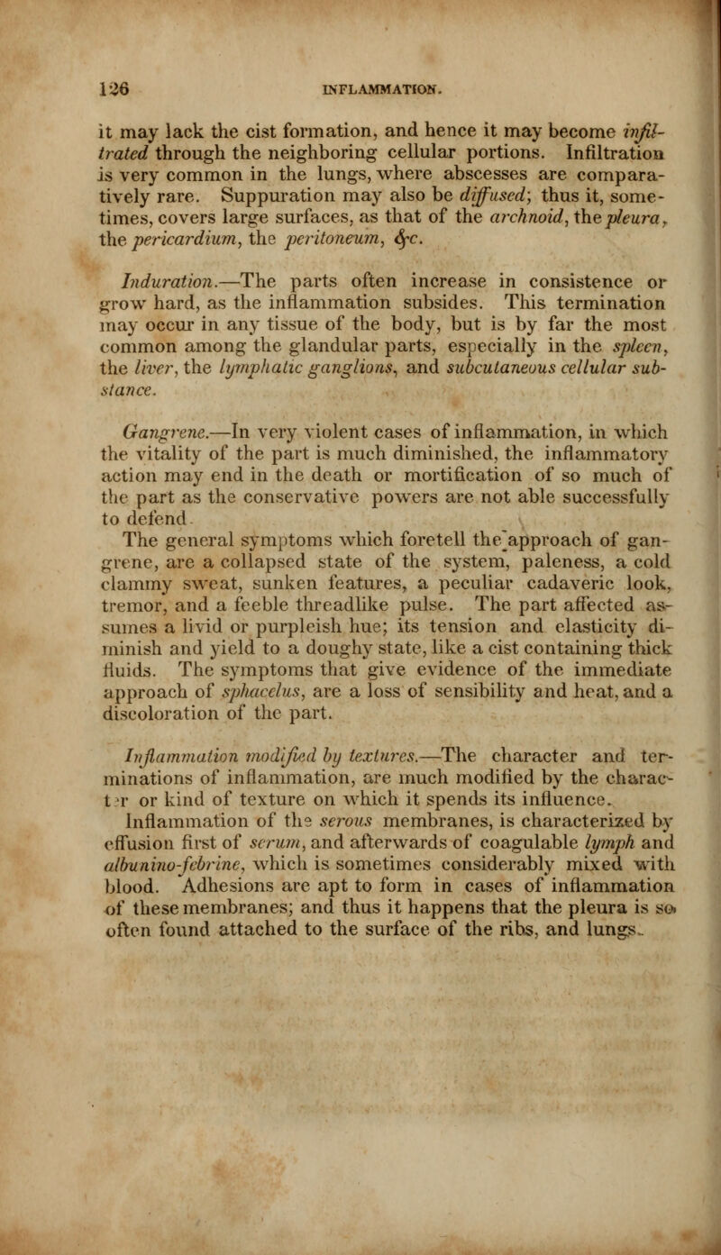 it may lack the cist formation, and hence it may become infil- trated through the neighboring cellular portions. Infiltration is very common in the lungs, where abscesses are compara- tively rare. Suppuration may also be diffused) thus it, some- times, covers large surfaces, as that of the archnoid, the pleura r the pericardium, the peritoneum, fyc. Induration.—The parts often increase in consistence or grow hard, as the inflammation subsides. This termination may occur in any tissue of the body, but is by far the most common among the glandular parts, especially in the spleen, the liver, the lymphatic ganglions, and subcutaneous cellular sub- stance. Gangrene.—In very violent cases of inflammation, in which the vitality of the part is much diminished, the inflammatory action may end in the death or mortification of so much of the part as the conservative powers are not able successfully to defend. The general symptoms which foretell the'approach of gan- grene, are a collapsed state of the system, paleness, a cold clammy sweat, sunken features, a peculiar cadaveric look, tremor, and a feeble threadlike pulse. The part affected as- sumes a livid or purpleish hue; its tension and elasticity di- minish and yield to a doughy state, like a cist containing thick fluids. The symptoms that give evidence of the immediate approach of sphacelus, are a loss of sensibility and heat, and a discoloration of the part. Inflammation modified by textures.—The character and ter- minations of inflammation, are much modified by the charac- t t or kind of texture on which it spends its influence. Inflammation of the serous membranes, is characterized by effusion first of scrum, and afterwards of coagulable lymph and albunino-febrine, which is sometimes considerably mixed with blood. Adhesions are apt to form in cases of inflammation of these membranes; and thus it happens that the pleura is so» often found attached to the surface of the ribs, and lungs.