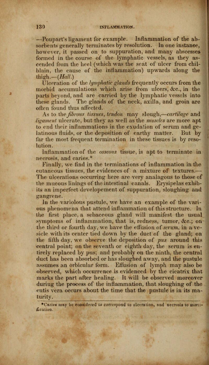 —Poup art's ligament for example. Inflammation of the ab- sorbents generally terminates by resolution. In one instance, however, it passed on to suppuration, and many abscesses formed in the course of the lymphatic vessels, as they as- cended from the heel (which was the seat of ulcer from chil- blain, the cause of the inflammation) upwards along the thigh.—(Hall.) Ulceration of the lymphatic glands frequently occurs from the morbid accumulations which arise from ulcers, &c, in the parts beyond, and are carried by the lymphatic vessels into these glands. The glands of the neck, axilla, and groin are often found thus affected. As to the fibrous tissues, tendon may slough,—cartilage and ligament ulcerate, but they as well as the muscles are more apt to end their inflammations in the exudation of serum and ge- latinous fluids, or the deposition of earthy matter. But by far the most frequent termination in these tissues is by reso- lution. Inflammation of the osseous tissue, is apt to terminate in necrosis, and caries.* Finally, we find in the terminations of inflammation in the cutaneous tissues, the evidences of a mixture of textures.—- The ulcerations occurring here are very analagous to those of the mucous linings of the intestinal canals. Erysipelas exhib- its an imperfect developement of suppuration, sloughing and gangrene. In the variolous pustule, we have an example of the vari- ous phenomena that attend inflammation of this structure. In the first place, a sebaceous gland will manifest the usual symptoms of inflammation, that is, redness, tumor, &c; on the third or fourth day, we have the effusion of serum, in a ve- sicle with its center tied down by the duct of the gland; on the fifth day, we observe the deposition of pus around this central point; on the seventh or eighth day, the serum is en- tirely replaced by pus; and probably on the ninth, the central duct has been absorbed or has sloughed away, and the pustule assumes an orbicular form. Effusion of lymph may also be observed, which occurrence is evidenced by the cicatrix that marks the part after healing. It will be observed moreover duriug the process of the inflammation, that sloughing of the cutis vera occurs about the time that the pustule is in its ma- turity. *Carie« may be considered to correspond to ulceration, and necrosis to mora- le ation.