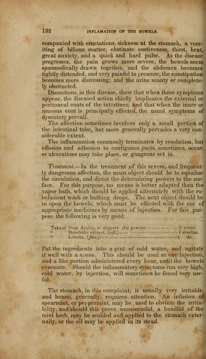 companied with eructations, sickness at the stomach, a vom- iting of bilious matter, obstinate costiveness, thirst, heat, great anxiety, and a quick and hard pulse. As the disease progresses, the pain grows more severe, the bowels seem spasmodically drawn together, and the abdomen becomes tightly distended, and very painful to pressure; the constipation becomes more distressing; and the urine scanty or complete- ly obstructed. Dissections, in this disease, show that when these symptoms appear, the diseased action chiefly implicates the external or peritoneal coats of the intestines; and that when the inner or mucous coat is principally effected, the usual symptoms of dysentery prevail. The affection sometimes involves only a small portion of the intestinal tube, but more generally pervades a very con- siderable extent. The inflammation commonly terminates by resolution, but effusion and adhesion to contiguous parts, sometimes, occur; or ulcerations may take place, or gangrene set in. Treatment.—In the treatment of this severe, and frequent- ly dangerous affection, the main object should be to equalize the circulation, and direct the determining powers to the sur- face. For this purpose, no means is better adapted than the vapor bath, which should be applied alternately with the ru- befacient wash or bathing drops. The next object should be to open the bowels; which must be effected with the use of appropriate medicines by means of injection. For this pur- pose the following is very good: Take of Gum Arabic, or slippery elm powder, i ounce. u Mandrake- extract, (so/it,) I drachm.  Lobelia, (Jine,) 1 do, Put the ingredients into a pint of cold water, and agitate it well with a spoon. This should be used at one injection, and a like portion administered every hour, until the bowels evacuate. Should the inflammatory symptoms run very high, cold wrater, by injection, will sometimes be found very use- ful. The stomach, in this complaint, is usually very irritable, and hence, generally, requires attention. An infusion of. spearmint, or peppermint, may be used to obviate the irrita- bility, and should this prove unsuccessful, a handful of the mint herb, may be scalded and applied to the stomach exter- nally, or the oil may be applied in its stead.