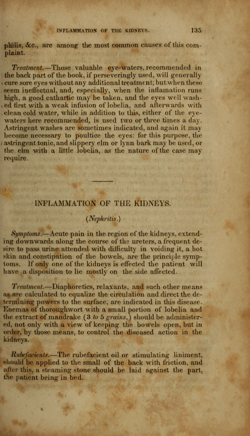 philis, &c, are among the most common causes of this com- plaint. Treatment.—Those valuable eye-waters, recommended in the back part of the book, if perseveringly used, will generally cure sore eyes without any additional treatment; but when these seem ineffectual, and, especially, when the inflamation runs high, a good cathartic may be taken, and the eyes well wash- ed first with a weak infusion of lobelia, and afterwards with clean cold water, while in addition to this, either of the eye- waters here recommended, is used two or three times a day. Astringent washes are sometimes indicated, and again it may become necessary to poultice the eyes: for this purpose, the astringent tonic, and slippery elm or lynn bark may be used, or the elm with a little lobelia, as the nature of the case may require. INFLAMMATION OF THE KIDNEYS. (Nephritis.) Symptoms.—Acute pain in the region of the kidneys, extend- ing downwards along the course of the ureters, a frequent de- sire to pass urine attended with difficulty in voiding it, a hot skin and constipation of the bowels, are the principle symp- toms. If only one of the kidneys is effected the patient will have a disposition to lie mostly on the side affected. Treatment.—Diaphoretics, relaxants, and such other means as are calculated to equalize the circulation and direct the de- termining powers to the surface, are indicated in this disease. Enemas of thoroughwort with a small portion of lobelia and the extract of mandrake (3 to 5 grains,) should be administer- ed, not only with a view of keeping the bowels open, but in order, by those means, to control the diseased action in the kidneys. Rubefacients.—The rubefacient oil or stimulating liniment, should be applied to the small of the back with friction, and after this, a steaming stone should be laid against the part, the patient being in bed.