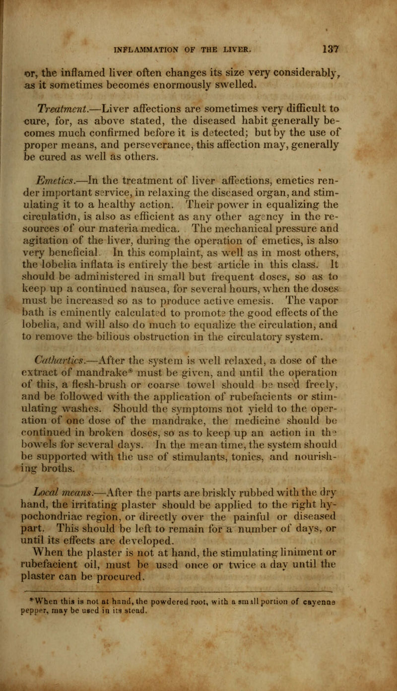 or, the inflamed liver often changes its size very considerably, as it sometimes becomes enormously swelled. Treatment.—Liver affections are sometimes very difficult to cure, for, as above stated, the diseased habit generally be- comes much confirmed before it is detected; but by the use of proper means, and perseverance, this affection may, generally be cured as well as others. Emetics.—In the treatment of liver affections, emetics ren- der important service, in relaxing the diseased organ, and stim- ulating it to a healthy action. Their power in equalizing the circulation, is also as efficient as any other agency in the re- sources of our materia medica. The mechanical pressure and agitation of the liver, during the operation of emetics, is also very beneficial. In this complaint, as well as in most others, the lobelia inflata is entirely the best article in this class. It should be administered in small but frequent doses, so as to keep up a continued nausea, for several hours, when the doses must be increased so as to produce active emesis. The vapor bath is eminently calculated to promot? the good effects of the lobelia, and will also do much to equalize the circulation, and to remove the bilious obstruction in the circulatory system. Cathartics.—After the system is well relaxed, a dose of the extract of mandrake* must be given, and until the operation of this, a flesh-brush or coarse towel should be used freely. and be followed with the application of rubefacients or stim- ulating washes. Should the symptoms not yield to the oper- ation of one dose of the mandrake, the medicine should be continued in broken doses, so as to keep up an action in the bowels for several days. In the mean time, the system should be supported with the use of stimulants, tonics, and nourish- ing broths. Local means.—After the parts are briskly rubbed with the dry hand, the irritating plaster should be applied to the right hy- pochondriac region, or directly over the painful or diseased part. This should be left to remain for a number of days, or until its effects are developed. When the plaster is not at hand, the stimulating liniment or rubefacient oil, must be used once or twice a dav until the plaster can be procured. *When this is not at hand, the powdered root, with a sin ill portion of cayenne pepper, may be used in its stead.