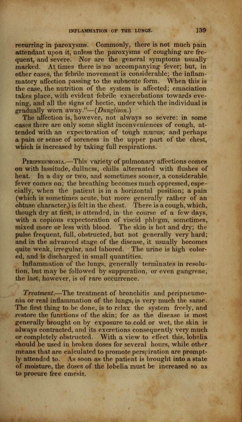 recurring in paroxysms. Commonly, there is not much pain attendant upon it, unless the paroxysms of coughing are fre- quent, and severe. Nor are the general symptoms usually marked. At times there is no accompanying fever; but, in other cases, the febrile movement is considerable; the inflam- matory affection passing to the subacute form. When this is the case, the nutrition of the system is affected; emaciation takes place, with evident febrile exacerbations towards eve- ning, and all the signs of hectic, under which the individual is gradually worn away.—(Dunglison.) The affection is, however, not always so severe: in some cases there are only some slight inconveniences of cough, at- tended with an expectoration of tough mucus; and perhaps a pain or sense of soreness in the upper part of the chest, which is increased by taking full respirations. Peripneumonia.—This variety of pulmonary affections comes on with lassitude, dullness, chills alternated with flushes of heat. In a day or two, and sometimes sooner, a considerable fever comes on; the breathing becomes much oppressed, espe- cially, when the patient is in a horizontal position; a pain (which is sometimes acute, but more generally rather of an obtuse character,) is felt in the chest. There is a cough, which, though dry at first, is attended, in the course of a few days, with a copious expectoration of viscid phlegm, sometimes, mixed more or less with blood. The skin is hot and dry; the pulse frequent, full, obstructed, but not generally very hard; and in the advanced stage of the disease, it usually becomes quite weak, irregular, and labored. The urine is high color- ed, and is discharged in small quantities. Inflammation of the lungs, generally terminates in resolu- tion, but may be followed by suppuration, or even gangrene; the last, however, is of rare occurrence. Treatment.—The treatment of bronchitis and peripneumo- nia or real inflammation of the lungs, is very much the same. The first thing to be done, is to relax the system freely, and restore the functions of the skin; for as the disease is most generally brought on by exposure to cold or wet, the skin is always contracted, and its excretions consequently very much or completely obstructed. With a view to effect this, lobelia should be used in broken doses for several hours, while other means that are calculated to promote perspiration are prompt- ly attended to. As soon as the patient is brought into a state of moisture, the doses of the lobelia must be increased so as to procure free emesis.