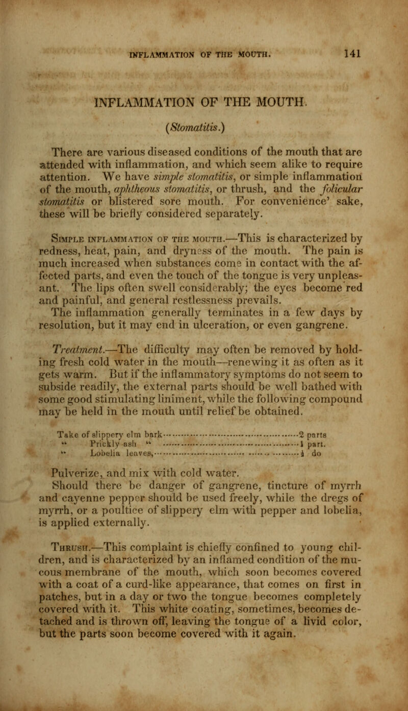 INFLAMMATION OF THE MOUTH. (Stomatitis.) There are various diseased conditions of the mouth that are attended with inflammation, and which seem alike to require attention. We have simple stomatitis, or simple inflammation of the mouth, aphtheous stomatitis, or thrush, and the folicular stomatitis or blistered sore mouth. For convenience' sake, these will be briefly considered separately. Simple inflammation of the mouth.—This is characterized by redness, heat, pain, and dryness of the mouth. The pain is much increased when substances come in contact with the af- fected parts, and even the touch of the tongue is very unpleas- ant. The lips often swell considerably; the eyes become red and painful, and general restlessness prevails. The inflammation generally terminates in a few days by resolution, but it may end in ulceration, or even gangrene. Treatment.—The difficulty may often be removed by hold- ing fresh cold water in the mouth—renewing it as often as it gets warm. But if the inflammatory symptoms do not seem to subside readily, the external parts should be well bathed with some good stimulating liniment, while the following compound may be held in the mouth until relief be obtained. Take of slippery elm bark 2 parts ¥* Prickly ash tk 1 part. k* Lobeliu leaves, £ do Pulverize, and mix with cold water. Should there be danger of gangrene, tincture of myrrh and cayenne pepper should be used freely, while the dregs of myrrh, or a poultice of slippery elm with pepper and lobelia, is applied externally. Thrush.—This complaint is chiefly confined to young chil- dren, and is characterized by an inflamed condition of the mu- cous membrane of the mouth, which soon becomes covered with a coat of a curd-like appearance, that comes on first in patches, but in a day or two the tongue becomes completely covered with it. This white coating, sometimes, becomes de- tached and is thrown off, leaving the tongue of a livid color, but the parts soon become covered with it again.