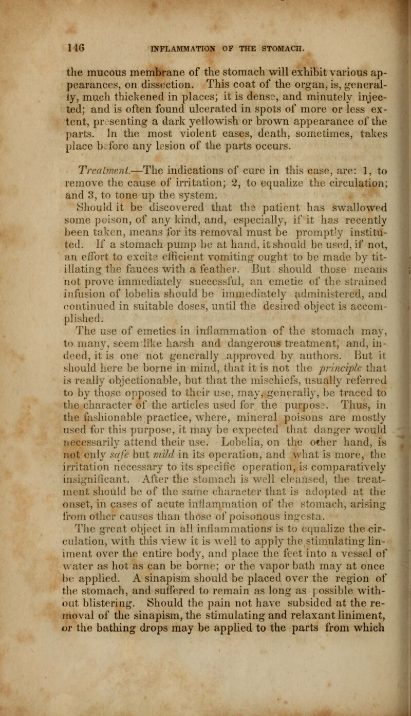 the mucous membrane of the stomach will exhibit various ap- pearances, on dissection. This coat of the organ, is, general- ly, much thickened in places; it is dens?, and minutely injec- ted; and is often found ulcerated in spots of more or less ex- tent, presenting a dark yellowish or brown appearance of the parts. In the most violent cases, death, sometimes, takes place before any lesion of the parts occurs. Treatment.—The indications of cure in this case, are: 1, to remove the cause of irritation; 2, to equalize the circulation; and 3, to tone up the system. Should it be discovered that tb.3 patient has swallowed some poison, of any kind, and, especially, if it has recently been taken, means for its removal must be prompt-y institu- ted. If a stomach pump be at hand, it should be used, if not, an effort to excite efficient vomiting ought to be made by tit- illating the fauces with a feather. But should those means not prove immediately successful, an emetic of the strained infusion of lobelia should be immediately administered, and continued in suitable doses, until the desired object is accom- plished. The use of emetics in inflammation of the stomach may, to many, seem like harsh and dangerous treatment, and, in- deed, it is one not generally approved by authors. But it should here be borne in mind, that it is not the principle that is really objectionable, but that the mischiefs, usually referred to by those opposed to their use, may, generally, be traced to the character of the articles used for the purpose. Thus, in the fashionable practice, where, mineral poisons are mostly used for this purpose, it may be expected that danger would necessarily attend their use. Lobelia, on the of her hand, is not only safe but mild in its operation, and what is more, the irritation necessary to its specific operation, is comparatively insignificant. After the stomach is well cleansed, the treat- ment should be of the same character that is adopted at the onset, in cases of acute inflammation of the stomach, arising from other causes than those of poisonous ingesta. The great object in all inflammations is to equalize the cir- culation, with this view it is well to apply the stimulating lin- iment over the entire body, and place the feet into a vessel of w;tter as hot as can be borne; or the vapor bath may at once be applied. A sinapism should be placed over the region of the stomach, and suffered to remain as long as possible with- out blistering. Should the pain not have subsided at the re- moval of the sinapism, the stimulating and relaxant liniment, or the bathing drops may be applied to the parts from which