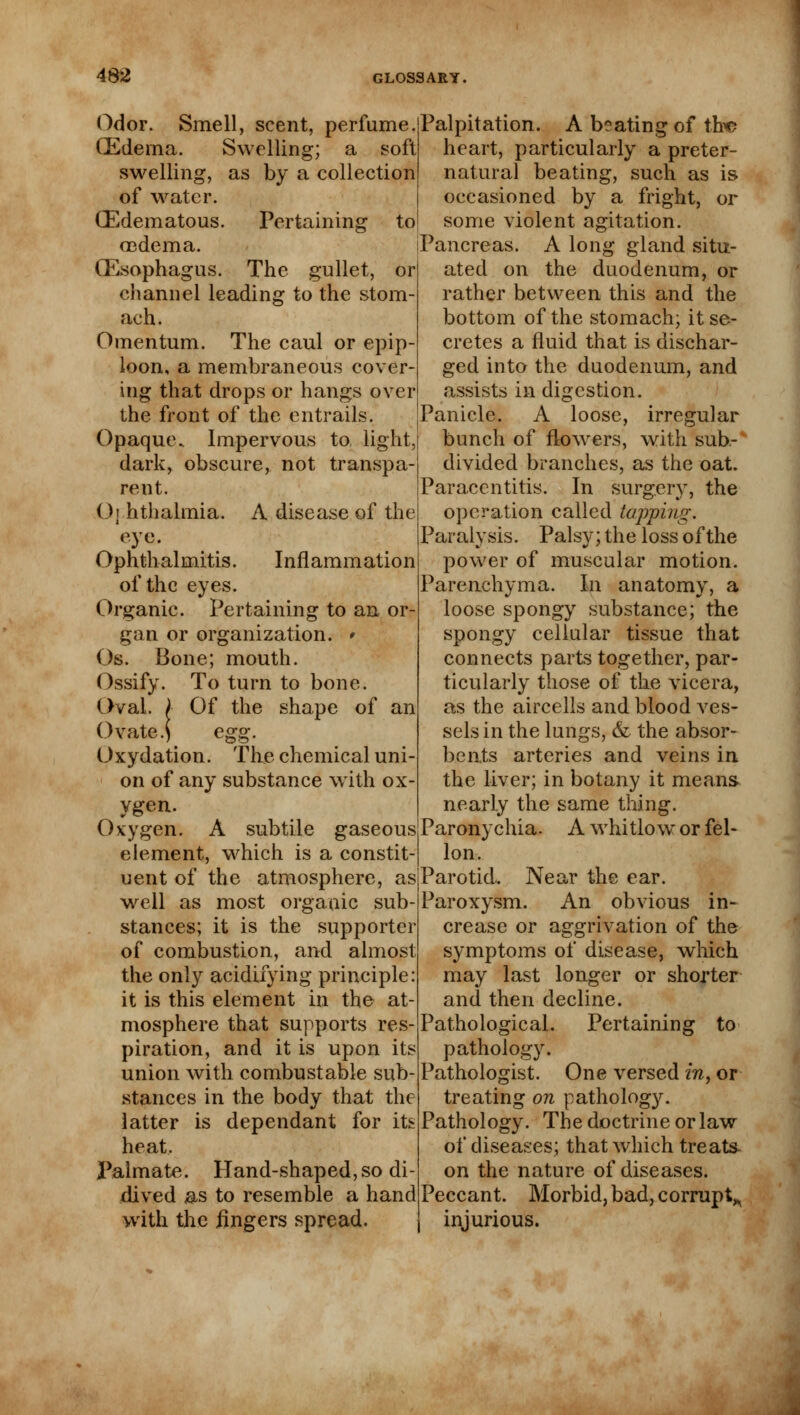 Pertaining to Odor. Smell, scent, perfume. (Edema. Swelling; a soft swelling, as by a collection of water. (Edematous, oedema. (Esophagus. The gullet, or channel leading to the stom- ach. Omentum. The caul or epip- loon, a membraneous cover- ing that drops or hangs over the front of the entrails. Opaque. Impervous to light, dark, obscure, not transpa- rent. O] hthalmia. A disease of the eye. Ophthalmitis. Inflammation of the eyes. Organic. Pertaining to an or- gan or organization. ' Os. Bone; mouth. Ossify. To turn to bone. Oval. / Of the shape of an Ovate.) egg. Oxydation. The chemical uni- on of any substance with ox- ygen. Oxygen. A subtile gaseous element, which is a constit- uent of the atmosphere, as well as most organic sub- stances; it is the supporter of combustion, and almost the only acidifying principle: it is this element in the at- mosphere that supports res- piration, and it is upon its union with combustable sub- stances in the body that the latter is dependant for its heat. Palmate. Hand-shaped, so di- dived as to resemble a hand with the iingers spread. Palpitation. A beating of the heart, particularly a preter- natural beating, such as is occasioned by a fright, or some violent agitation. Pancreas. A long gland situ- ated on the duodenum, or rather between this and the bottom of the stomach; it se- cretes a fluid that is dischar- ged into the duodenum, and assists in digestion. Panicle. A loose, irregular bunch of flowers, with sub- divided branches, as the oat. Paraccntitis. In surgery, the operation called tapping. Paralysis. Palsy; the loss of the power of muscular motion. Parenchyma. In anatomy, a loose spongy substance; the spongy cellular tissue that connects parts together, par- ticularly those of the vicera, as the aircells and blood ves- sels in the lungs, & the absor- bents arteries and veins in the liver; in botany it means nearly the same thing. Paronychia. A whitlow or fel- Ion. Parotid. Near the ear. Paroxysm. An obvious in- crease or aggrivation of the symptoms of disease, which may last longer or shorter and then decline. Pathological. Pertaining to pathology. Pathologist. One versed in, or treating on pathology. Pathology. The doctrine or law of diseases; that which treats on the nature of diseases. Peccant. Morbid, bad, corrupt^ injurious.