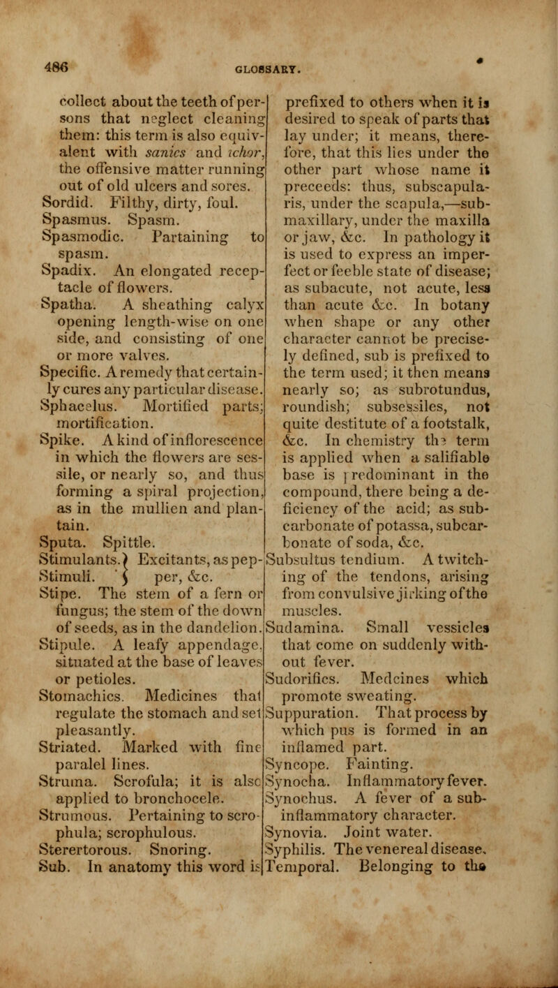 collect about the teeth of per- sons that neglect cleaning them: this term is also equiv- alent with sanies and ichor. the offensive matter running out of old ulcers and sores. Sordid. Filthy, dirty, foul. Spasmus. Spasm. Spasmodic. Partaining to spasm. Spadix. An elongated recep tacle of flowers. Spatha. A sheathing calyx opening length-wise on one side, and consisting of one or more valves. Specific. A remedy that certain- ly cures any particular disease. Sphacelus. Mortified parts; mortification. Spike. A kind of inflorescence in which the flowers are ses- sile, or nearly so, and thus forming a spiral projection, as in the mullien and plan- tain. Sputa. Spittle. Stimulants.) Excitants, as pep Stimuli. ' 5 per, &c. Stipe. The stem of a fern or fungus; the stem of the down of seeds, as in the dandelion. Stipule. A leafy appendage, situated at the base of leaves or petioles. Stomachics. Medicines thai regulate the stomach and set pleasantly. Striated. Marked with fine paralel lines. Struma. Scrofula; it is alsc applied to bronchocele. Strumous. Pertaining to scro- phula; scrophulous. Sterertorous. Snoring. Sub. In anatomy this word is prefixed to others when it is desired to speak of parts that lay under; it means, there- fore, that this lies under the other part whose name it preceeds: thus, subseapula- ris, under the scapula,—sub- maxillary, under the maxilla or jaw, &c. In pathology it is used to express an imper- fect or feeble state of disease; as subacute, not acute, less than acute &c. In botany when shape or any other character cannot be precise- ly defined, sub is prefixed to the term used; it then means nearly so; as subrotundus, roundish; subsessiles, not quite destitute of a footstalk, &c. In chemistry tha term is applied when a salifiable base is ] redominant in the compound, there being a de- ficiency of the acid; as sub- carbonate of potassa, subcar- bonate of soda, &c. Subsultus tendium. A twitch- ing of the tendons, arising from convulsive jirking of the muscles. Sudamina. Small vessicles that come on suddenly with- out fever. Sudorifics. Medcines which promote sweating. Suppuration. That process by which pus is formed in an inflamed part. Syncope. Fainting. S}'nocha. Inflammatory fever. Synochus. A fever of a sub- inflammatory character. Synovia. Joint water. Syphilis. The venereal disease. Temporal. Belonging to th»