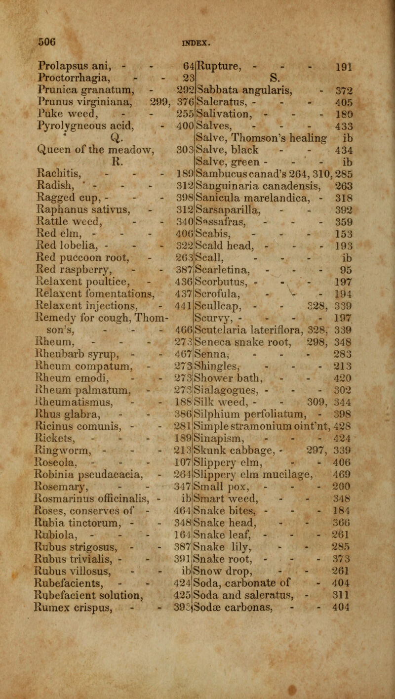 Prolapsus ani, - Proctorrhagia, Prunica granatum, Prunus virginiana, 299, Puke weed, Pyrolygneous acid, Q. Queen of the meadow, R. Rachitis, - Radish, - Ragged cup, - Raphanus sativus, Rattle weed, Red elm, - Red lobelia, - Red puccoon root, Red raspberry, Relaxent poultice, Relaxent fomentations, Relaxent injections, Remedy for cough, Thom- son's, - Rheum, - Rheubarb syrup, - Rheum compatum, Rheum emodi, Rheum palmatum, Rheum atismus, Rhus glabra, Ricinus comunis, - Rickets, Ringworm, - Roseola. - Robinia pseudacacia, Rosemary, Rosmarinus officinalis, - Roses, conserves of - Rubia tinctorum, - Rubiola, - Rubus strigosus, - Rubus trivialis, - Rubus villosus, Rubefacients, Rubefacient solution, Rumex crispus, Rupture, - S. Sabbata angularis Saleratus, - Salivation, - Salves, Salve Salve, black Salve, green Thomson's healing Sambucuscanad's 264, 310,285 Sanguinaria canadensis, Sanicula marelandica, Sarsaparilla, Sassafras, Scabis, - 64 23 292 376 255 400 303 189 312 398 312 340 406 322|Scald head, - 263Scall, 387 Scarletina, 436 Scorbutus, - 437 Scrofula, 44lScullcap, - Scurvy, - 466Scutelaria lateriflora, 273 Seneca snake root, 467 Senna, 273iShingles, 273 Shower bath, - 273jSialagogues, - 188:Silk weed, - 386 281 189 213 107 264 347 ib 464 348 164 387 391 ib 424 425 39c 191 372 405 180 433 ib 434 ib 328, 328, 298, 309, 263 318 392 359 153 193 ib 95 197 194 339 197 339 348 283 213 420 302 344 398 Silphium perfoliatum, Simple stramonium oint'nt, 428 Sinapism, ... 424 Skunk cabbage, - 297, 339 Slippery elm, - - 406 Slippery elm mucilage, 469 Small pox, - 200 Smart weed, - - 348 Snake bites, - - - 184 Snake head, - - 366 Snake leaf, - - - 261 Snake lily, - - 285 Snake root, - - - 373 Snow drop, - - 261 Soda, carbonate of - 404 Soda and saleratus, - 311 Sodse carbonas, - - 404