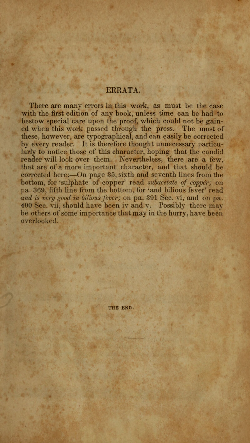 ERRATA. There are many errors in this work, as must be the case with the first edition of any book, unless time can be had to bestow special care upon the proof, which could not be gain- ed when this work passed through the press. The most of these, however, are typographical, and can easily be corrected by every reader. It is therefore thought unnecessary particu- larly to notice those of this character, hoping that the candid reader will look over them. Nevertheless, there are a few, that are of a more important character, and that should be corrected here:—On page 35, sixth and seventh lines from the bottom, for 'sulphate of copper' read subacetate of copper; on pa. 369, fifth line from the bottom, for 'and bilious fever' read and is very good in bilious fever; on pa. 391 Sec. vi, and on pa. 400 Sec. vii, should have been iv and v. Possibly there may be others of some importance that may in the hurry, have been overlooked. THE END.