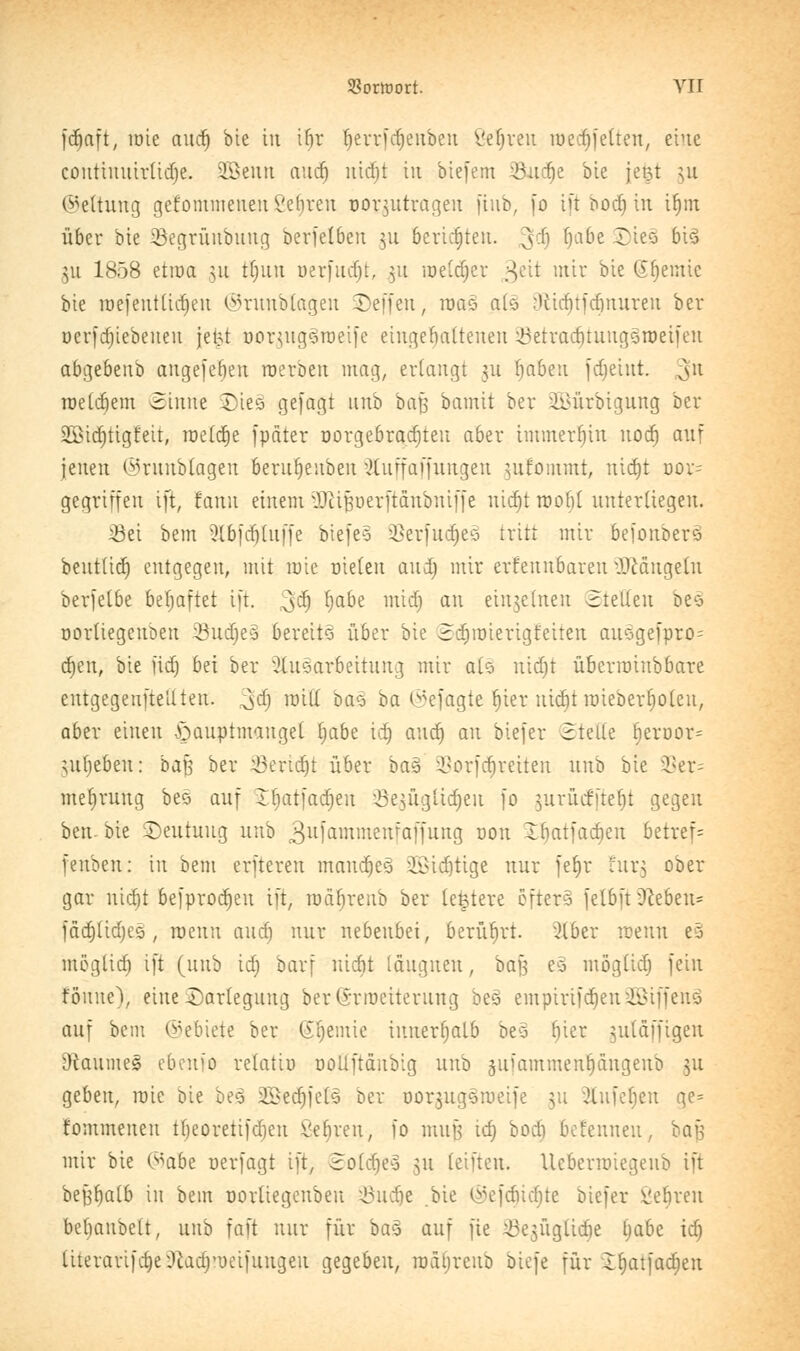 fdfaft, löie aud) bie iu if)r f)errfd)euben öeJjren med)Jetten, t'vit coutinuirüdje. 2£eutt aud) nid)t in biefem iönc^e bte jetjt ^u Geltung gcfommeiteul'ehreu nor^tttragen jtub, fo ift bod) in ifjm über bte iBegrüubung berfelben 311 berichten. 3$ fyaüe £*eö bi$ gn 1858 etroa 51t tfjutt uerfucr)t, 51t meldjer geit mir bte Geeinte bie raefentüdjeu ©runblagen ©effen, roas at§ :Uitf)tfd)nuren ber ucrfdjiebeneu jeijt nor^ugSroeife eingehaltenen ISetradjtunggnjeifen abgebeitb angefeben roerben mag, erlangt 311 fjabeu fdjeiut. v\!l roelrfjem ©tnne Dies gejagt unb baf; bamit ber 2i>ürbigung ber 2öid)tigfeit, roetdje fpäter üorgebradjteu aber immerhin nod) anf jenen ©runblagen berufjeubeu Äuffaffungen ^ufoiumt, nidjt öoi- gegriffen ift, fanu einem vV}iiperftanbniffe nid)t rooftl unterliegen, 23ei bent 3lbfcfj[uffe biefeo 93erfudje3 tritt mir befortberä beut(id) entgegen, mit mie nieten aud) mir erfennbaren ÜJMngeln berfelbe beljaftet ift. ^d) fyabe midj an einteilten ©teilen be3 norliegenben SBudjeä bereits über bie Sa)roierigfeiten attsgefpro^ d}en, bie üd) bei ber Aufarbeitung mir alä nidjt überroiubbare entgegenfteUten. ^d) roiff ba$ ba ©efagje r)ier nictjt roieberfjoteu, aber einen Hauptmangel I)abe id) aud) an biefer Stelle fjeröor= $uf)eben: ba$ ber Seridjt über ba% 2>orfrf)reiten unb bie 9Ser= mefjrung bes auf Jbatfadjeu 33e£Ügttdjeu fo ^urüefitefit gegen ben-bie Deutung unb 3ufömmenfaffnng oon Ibatfadien betreff fenben: in bem erfteren mandjeä 2Bidjtige nur fet)r für} ober gar nid)t befprodjeu ift, roäfjrenb ber teuere öfters felbü Dieben* fäd)(id)cs, roenn aud) nur nebenbei, berührt. 2lber roenn es mögtidj ift (unb id) barf iticbt läitgnen, baf} eä mögüd) fein föune), eine Darlegung ber (Srroeiterung beö empirifdjeniöiffeuö auf bem ©ebiete ber (Sljemie innerrjalb bes l)ier ^tttäffigeu &caume§ ebenfo relatto ooüftcuibig unb jujammenljdngenb 31t geben, mie Die beä 2£ed)jcts ber üorjugsmetfe $u Olufebeu qe= fommeueu ttjeoretifdieu Veliren, fo mujj id) bod) bet'enneu, bafs mir bie (^abz nerfagt ift, 2>otä)e€ 31t teilten. Ucberrotegeub ift befjbaib in bem norüegcnbeu JÖudje .bie ©ef<$id)te biefer ßeljren bebaitbett, unb faft nur für ba§ auf fie Jöejügliäje fyabe id) ttterarifdjeiRadj'ueifuugeit gegeben, roätjreub btefe für lf)atfad)en