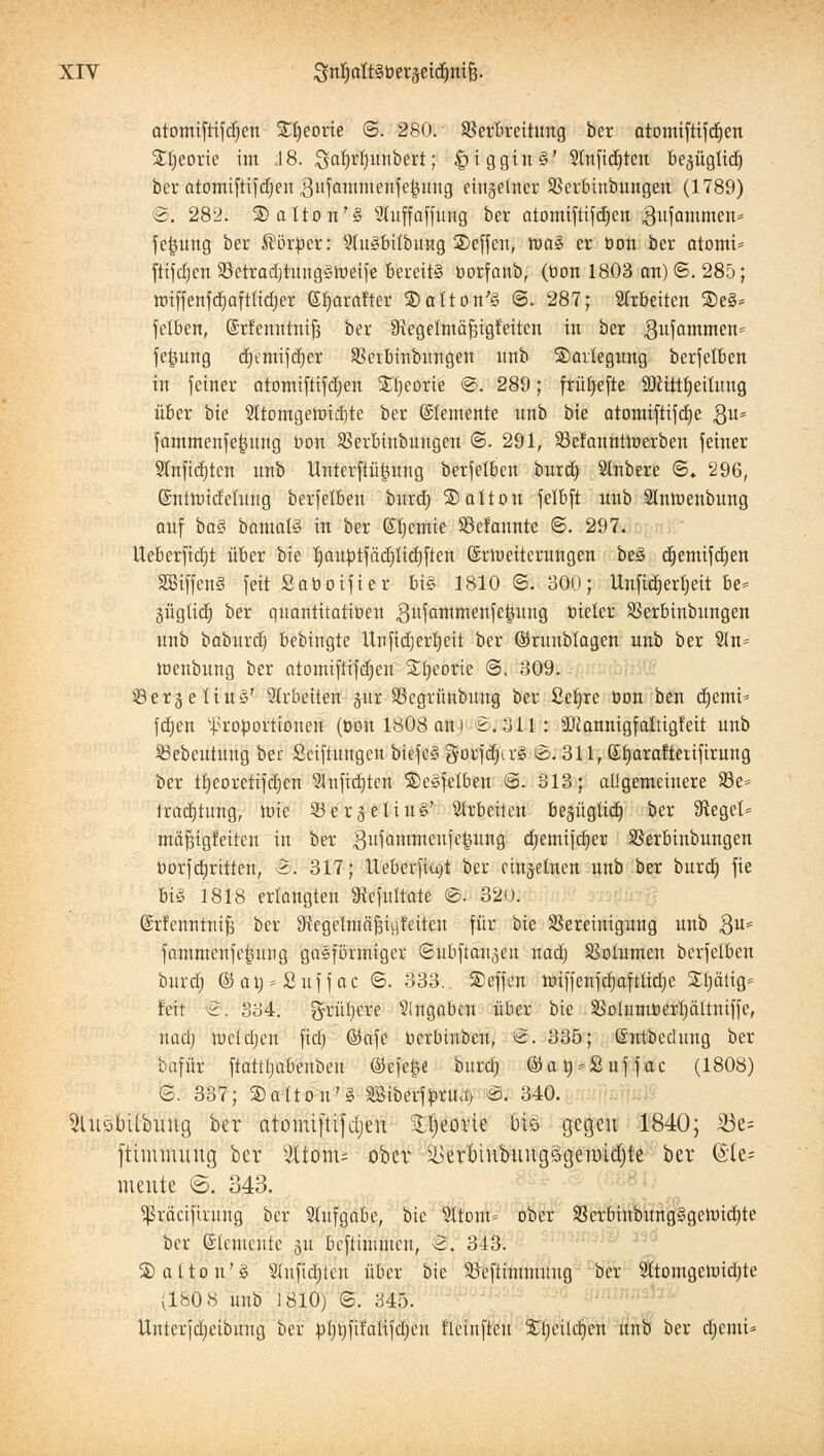 atomiftifdien Sljeorte @. 280. SBerbrcitimg bcr atomiftifcfjen £t)eorie im J8. ^atyrtjunbert; §iggin§' 3(n[tcE)ten be^ügtiä) bcr atomiftifdjen gufammenfckuug etn§elner Sßcrbinbungen (1789) <&. 282. SaUon'S Slitffaffung ber atomiftifdjen ^ufammen* fe|ung ber Körper: 9ht3bUbitng 2)effen, tva% er üon ber atomt» ftifdjen 93etrad)tung§tnetj'e bereit? üorfanb, (üon 1803 an) ©. 285; tt>iffenfdmftiid;er Gbarafter ®atton'3 @. 287; arbeiten %t& fetbcn, ©rfenntnifj ber Skgelmäfiigfeitcn in ber gufammen* fe^ung djemifdjer SSerbinbnngen unb 3)avtegung betreiben in feiner atomiftifdjen Xtjeorie ©. 289; frürjeftc SDlittbeitung über bie 2ltomgett>id)te ber Elemente itnb bie atomiftifdje $u* fammenfefjung oon SSerbtnbungen ©. 291, SSefannttuerben feiner Stnfidjtcn nnb Unterftii^ung berfetben burdj Stnbere 6. 296, ©ntmidelung berfetben bnrd) Solton felbft nnb Slntoenbung auf bo§ bamaB in ber ©fyemie 33cfanntc 6. 297. Ueberfidjt über bie IjauütfadjUdjften Silüeiterungen be3 djemifdjen äßiffeng feit Soboifier bi§ 1810 ©. 300; UnfidjerTjeit be= güglid} ber quantitatiüen ,3llfammenfe|mng üieler SSerbinbnngen nnb babnrdj bebingte Unfidjerbeit ber ©ruubtagen nnb ber 5ln= toenbung ber atomiftifdjen Stjeorie <3. 309. ©er^eüuS' arbeiten jur SScgrünbung ber Seljre üon ben djemi» fdjen Proportionen (üon 1808 an.) <Sj 311: 3Jtannigfaltigf'eit nnb Sßebeutuug ber Sciftttngen biefcS gorfdurS Bi 311, Sljarafterifirung ber tljeoretifdjcn Slnftdjten ©eöfetben <5. 313; alJgemeinere 93e= Jradjtung, toie 33erjeliuS' arbeiten begüglid) ber SReget» mäfugfciten in ber gufammeufe^ung djemifdjer SSerbinbungen üorfdjrittcn, 5. 317; Ueberfiu)t ber einzelnen unb ber burdj fie bis 1818 erlangten SRefiilrate ©. 320. (Srfenntttifj ber SRegcimäfcnjfctteu für bie Bereinigung unb 8u* fammcnfefmng gasförmiger ©ubftan^cn nadj SSotumen berfelbcn burdj ©atj*£uffac ©. 333. S)effen iüiffcnjcr;aftlid;e Sljättg* feit '&: 334. grünere Angaben über bie SSolumücrIjättniffe, nadj luddjen fid) ©afe ücrbinben, B. 335; (Sntbccluug ber lafür ftattijabeubeu ÖJefetve bnrd) ©aü*£uffac (1808) ©. 337; S)atton'g SBiberfürmi) &i 340. SlusbUbung ber atomiftifdjen Stfieovie Öt§ gegen 1840; ^i3c= ftimmiing ber s2üom= ober &erbinbnngögenrid)te ber (Sle= meute ©. 343. Sßräcifintug bcr Aufgabe, bie 9ttom= ober SScrbinbungSgetütdjte ber Elemente 31t befummelt, 2. 343. Saltou'g Stufidjten über bie SBeftinmtuug ber 2ftomgcund)te (180 8 unb 1810) ©. 345. Untcrfdjeibuug ber ülmfifalifcijeu fleinftcit Stjeildjen unb ber djemi*