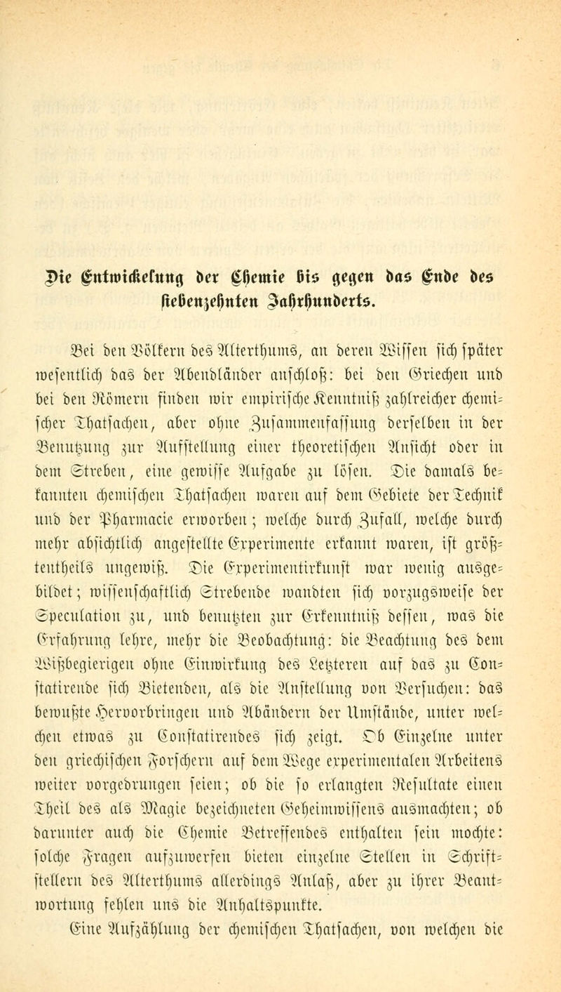 fießcttjcöntctt ^aörßunbertö. Sei beu Golfern be§ 9Utertfnim3, au bereu SGBiffen fidj fpäter loefenttid) ba§ ber Abeublänber aufdjlof;: bei beu OU'iedjen uub bei beu Dlömeru finben nur emptrtftfie Äeuntntfj <;a{)lreirf)er d)emi= fdjer tfyatf adieu, aber ofytte gufämmenfaffung berfetben in ber Benutzung gut Sluffieüung einer tt)eovetifct)eii Stnftdjt ober in beut Streben, eine geroiffe Aufgabe 31t tofen. £)ie bamal§ be= rannten d)emifd)eu Iljatfadjeu roareu auf bem (Gebiete ber Xedjuif uub ber ^fjarmacie erworben ; roeldje burd) 3üfatt, welche burd) meljr abfidjttid) angeftcflte (Srpertmente erfannt waren, i[t gro$= teut()ett3 uugenüf}. £)ie (h'perimenttrfunft mar wenig au§ge= bilbet; nnffenfd)aft(id) Strebenbe roanbten fid) üor^ugSroeife ber Speculation ju, uub benutzten §ur (Srfenntntfj beffeu, roa3 bie (h'fabrung lebre, ut'eljt bie 33eobad)tung: bie 23ead)tung be3 bem Wißbegierigen otnte ©inunrfung beö fieberen auf ba$ 511 (Jon= ftatircube jid) Sieteubeu, als bie Aufteilung von Sßerfudjen: ba$ benutzte ^eroorbriugeu uub Abäuberu ber Umftäube, unter roek eben etroaö 31t 6onftatirenbe§ fid) geigt. Ob (Singeine unter beu gried)ifa)eu $orfd)em auf bemSBege erperimeutaten Arbeitend Weiter oorgebruugeu feien; ob bie fo erlangten Dtcfuttate einen SfyeU bes> atö 9ttagte begeidjneten ©e^eimroiffen? ausmachten; ob barunter aud) bie (Sbemie 33etreffenbe§ enthalten fein mochte: fotdje fragen anzuwerfen bieten einzelne Stellen in 2d)rift- ftetleru bes Altertbumo allcrbiugS Slntafj, aber gu üjrer 23eant- roortuug festen un§ bie 9(ul)att3puufte. ©ine &ufg&$lttng ber djemifdjen £f)atfad)cu, üou raeläjeu bie