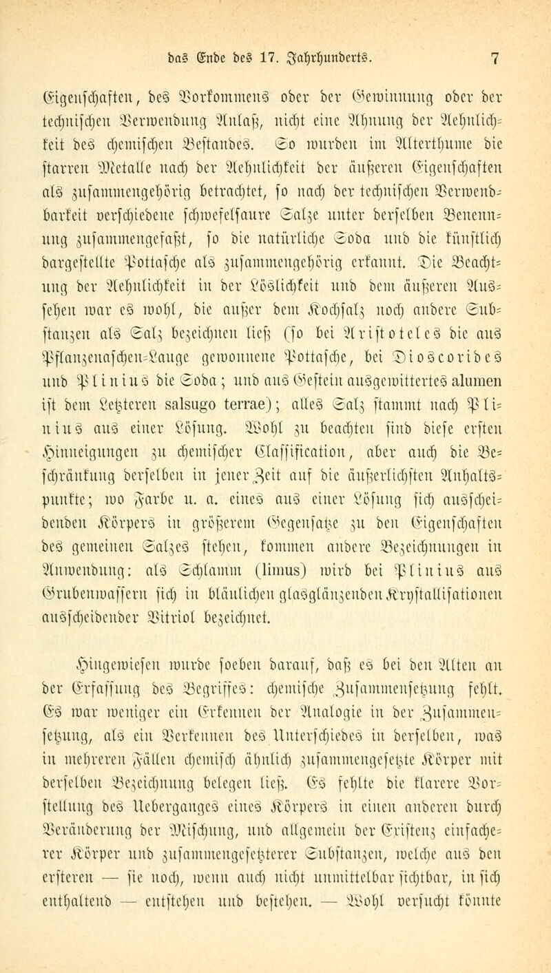 (Stgeufdjaften, beS SSorfommenS ober ber ©ennnnung ober ber tedmifdjen äßerroenbung Slntaf?, uitfjt eine Slfjnung ber 2lcf)ulidj= feit beS djemifdjen 23eftanbeS. Bo mürben im Slttertljume bie ftarreu sDietalle uadj ber ?tel)ulid)fcit ber äußeren C5;igenfd;afteu als gufammcngetiörig betrachtet, fo nad) ber tedntifdjen SBerroenb- barteit ncrfdjicbeue fdjrocfetfaurc ©alge unter berfelben SBencm^ ung gufammengefajst, fo bie natürliche ©öba itnb bie fuufttid) bargeftelltc ^ottafdjc als gufammengeprig erfannt. T>k 33cadjt= ung ber 2lef)ntiä)Jeit in ber VöSlidjfcit uub bem äußeren 2lu§= feljeu mar cS rootjl, bte aufer bem Äoäjfatg nocl) nuberc ©üb- (tauten als ©alg bejeiefnen liefj (fo bei Striftoieteä btc aus $flangenafä)en=ßauge gemonueue ?potta[d)er bei DioScoribcS uub 5ß l i n i u S bie @oba; uub aus ©efiein auSgcurittcrteS alumen ift bem Sedieren salsugo terrae); alles ©aljj [tammt nadj VßlU uiuS aus einer ßofung. S6ßo|l §u beachten finb btefe erften Hinneigungen $u djemifdjer (Slaffification, aber and) bie iße= fdjränfuug berfelben in jener $ett auf bie äufterlidjften 9lnljattS= mtufte; iuo Jarbe u. a. eines auS einer ßofung fidj auSfdjei- benben ilörperS in größerem ©egenfa^e $u ben (5:igenfdjaftcu beS gemeinen @al§e§ fteljeu, fommen anbere 33e^eid)uungeu in teöenbung: als odjtamm (limus) ratrb bei ^UiniuS aus ©rubenroaffern ftd) in bläulidjen glaSgtäusenbeuftrttftaUifationen auS)d)cibeuber Vitriol bejeidjuet. Jpiugettuejen würbe Joe ben barauf, bafe eS bei ben Sitten an ber (üürfaffung beS Begriffes: djemifdje ^ufammenfe^ung feljtt. GS mar weniger ein ©tfennen ber Analogie in ber ^nfammen- fet^ung, als ein SBerf'euuen bes Uutev|djiebeö in berfelben, nmS in mehreren Ratten djemifd) d()itlid) gufammengefe^te Körper mit berfelben ^c^cidjuuug belegen [ie|. (S-S fehlte bie flarcre Sßor= ftcltuug beS UebergaugcS eines Körpers in einen anbereu bitrdj SBeräuberung ber SQftfdjung, uub aUgemein ber ©riftett^ eirtfadje= rer Körper unb gufammengefe&terer ©ubftan^en, lueldie aus ben erfteren — fte nod), roenn and) ntd)t unmittelbar ftäjtbar, in fid) entlmltenb — entfielen unb befielen, — SBoljt uerfuetjt tonnte