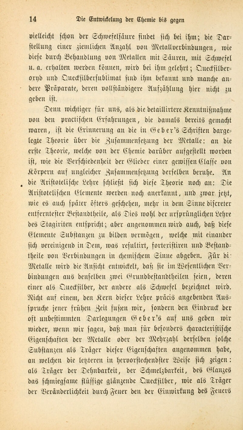 üielleidjt fdjou ber (Sdjroefetfäure finbet fidj bei ifjm; bte Dar= fteliuug einer siemüdjeu ^ugafjl oou sDietalluerbiubungeu, raie biefe burd) £3el)anbtung uou stalten mit ©äuren, mit 6d)raefet u. a. ermatten raerbeu tonnen, roirb bei ifym gelehrt; Cuetffilber= ortjb uitb Quedfilberfublimat ftub ifjm befaunt unb mandje an= beve Präparate, bereit uollftäubigere Stuf^d^lung l)ier nid»t 31t geben ift. ®tnn mistiger für uns, als bie betaiüirtere Äenutnijjna^me üou beu practifdjen Erfahrungen, bie bamatS bereite gemadjt waren, ift bie (Erinnerung an bie in ©eber's @d)rtften barge= legte Xtjeorie über bie ^nfammenfetuing ber Metalle: an bie erfte £t)eorte, meldje trau ber Eljemie barüber aufgefteftt raorben ift, raie bie ^erfdjiebenfyeit ber ©lieber einer geraiffen (Jlaffe uou Äörperu auf ungleicher „^ufammenfefcung berfetbeu beruhe. 2tn bie 9lriftotelifd)e Seigre fdjltefjt fid) biefe £f;eorie nod) an: SDie 2(riftotelifd)en Elemente raerbeu nod) anerfaunt, unb jraar jet^t, rate es> and) fpdter öfters gefdjeljen, met)r in bem Sinne bifereter entferntefter SöeftanbtfyeUe, als Dies raol)t ber urfprüugtidjen ßefjre beS ©tagiriten entfprid)t; aber angenommen rairb aud), ba$ biefe Elemente Subftanjen ju bilben oermögeu, raeldje mit einanber fid) oereiuigenb in Dem, raaS refnttirt, forteriftiren unb 33eftaub= tljeite üou SBerötubungeu in djemifdjem «Sinne abgeben, $ür bt: 3Ketafle mirb bie %n\ia)t eutmirfelt, bafj fie im 2$efetttlid)en 3?er= biubungeu aus benfclbeu jroei ©ruubbeftanbtljeiteu feien, bereit einer als Oitecffilber, ber anbere als Sd)roefet bejeitfntet mirb. 9£id)t auf einem, beu Äem biefer Seljre präcis augebenbeu 9luS= fprudje jener frühen $eit fufteu mir, foubern beu Eiubrucf ber oft uubeftimmten Darlegungen ©eber's auf uns geben mir mieber, menn mir fageit, bafj man für befouberS djaracteriftifdje Eigeufd)afteu ber Metalle ober ber 9Jle§rgaf)l berfetbeu fotdje ©ubftau^eu als Xräger biefer Eigeufdmften angenommen fja&e, au raeldjeu bie letzteren in fjeroorftedjenbfter Söeife fid) seigeu: als 'Irciger ber Dcljubarteit, ber Sdjmetsbart'eit, bes ©langes baS fd)miegfame flüfftge glän$enbe Quecffitber, raie als Iräger ber s-l>eränberltd)t'eit burd) Reiter beu ber Eiurairfuug bes geuerS