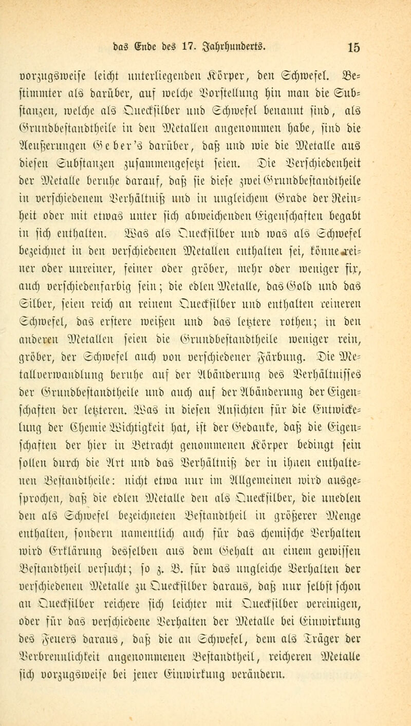üor$ug3n)eife (eid)t uutertiegeubeu jtörper, ben (Sdjraefet. SBe= [timnitev atä barüber, auf meldje Üßorftettung fjiu mau bie <Sub= [tauten, wcläje atö Ouect'filber uub ©djtuefel benannt jiub, atsi ©runbbeftaubtbeile tu ben 9ÄetaHert angenommen tjabe, ftnb bie Steufemngen ©efier'ä barüber, ba§ uub mie bie Metalle au§ biefeu ^ubftan^en jufammeugefe^t feien. SDie ikrfdjiebetü)eit ber WldaUt berubc barauf, baf$ fie biefe }roei (^runbbeftaubtfyeile in uerfd)iebeuem äSerfjdttttifc uub tu uug(eid)em ©rabe ber dldn- Ijeit ober mit etum3 unter fief) abu)eid)eubcu <*igenfd)afteu begabt in ftäj eutfialten. 2Ba3 als Cuecrfilber mib roas> ats> Sdjmefel be^eiebuet in ben uerfdjiebeueu ?0ietaUeu enthalten fei, föuuemei- ner ober unreiner, feiner ober gröber, mzfyx ober weniger fir, aud) öerfd)iebeufarbig fein ; bie ebteu Metalle, ba3 C55otb uub ba3 ©über, feien reid) au reinem Oued'fitber uub enthalten reineren ©djroefel, bagl erftere meinen uub baS letztere rotten; in hen aubereu Italien feien bie ©ruttb&eftcmbttjeüe weniger rein, gröber, ber ©djroefel and) oott uerfdjiebener ftärbuug. SDie üfte= talluerraanblung beruhe auf ber Mäuberung be§ SSerljättutffeS ber e-u-uubbeftaubttjeile uub aud) auf ber XHbänberung ber (£ügen= fdjafteu ber (enteren. SGBa§ in biefeu 2lnfid)ten für bie (vutmicfe= hing ber Gfyemie £i>id)tigt'eit tjat, ift ber (gebaute, baf} bie (*igeu= fd)afteu ber tjier in 43etrad)t genommenen Äörper bebiugt fein foüen bttrd) bie xHrt unb basi SBevfyältnijj ber in iljueu enthalte; neu ^eftanbtlH'ile: uidjt etiua nur im allgemeinen nrirb auäge- fprodjeu, ba| bie ebteu stalle txn al£ dteeffilber, bie uuebleu ben als ©dpefel be^eidjiteteu Söeftanbtjjcil in größerer IKeuge entsaften, fouberu uameutlid) aud) für bau djemifdje ^erfyalteu mirb ^rflärung besfelbeu ans» bem ©efyatt au einem gemiffeu ^eftaubttjeil uerfudjt; fo 3. 23« für bau ungleidje Sßerljalten ber uerfd)iebeueu s)Jtetalte ju Querffilber barauS, ba\} nur fetbft fdjou au Ouectfilber reidjere fidj leidjter mit Cuedfilber uerciuigen, ober für ba§ uerfd)iebeue ^cr^alteu ber s)Jcetalle bei (i-inunrfuug beä (S-euerö bavans, baf$ bie au ^djwefct, bem atä Irciger ber s^erbreuulia)feit augeuoimneucu ^eftaubttjeü, reidjeren s.\)cetalle fid) uoqugSmeifc bei jeuer (i'iumirt'ung ucröuberu.