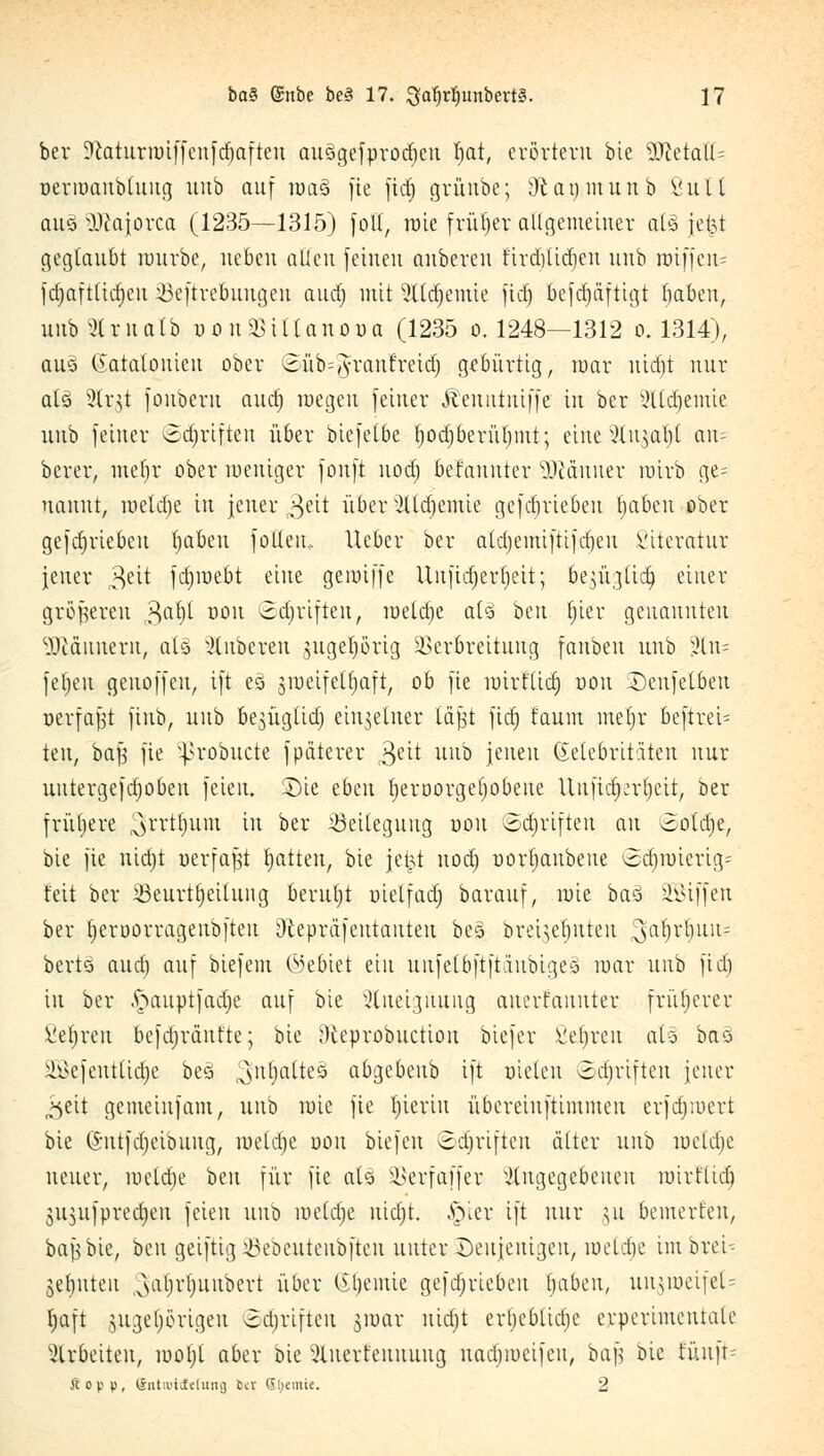 ber Statiirroiffenfdjaften ausgefprodjeu Ijat, erörtern bie yjldalU oermaubtuiig unb auf roa§ fie fid) grünbe; 9t an m unb Vit 11 auö Dcajorca (1235—1315) foll, raie früher allgemeiner als jefet geglaubt nmrbe, neben allen feinen auberen firdjlidjen unb mtffen= fdjafttidjeu 33eftrebuugen aud) mit Sftäjemie fid) befdjdftigt ^aben, unb 91 r n a tb t>onSBiUon.OBa (1235 o. 1248—1312 o. 1314), auei Katalonien ober Süb^ranfretdj gebürtig, mar nid)t nur al§ 9(r$t fouberu aud; roegen feiner Äeuittuiffe in ber xHtdientie unb feiner ©djriften über biefelbe l)odjberül)int; eine Zu$at)t an= berer, metir ober weniger fonft nod) befaunter Männer roirb ge= nanut, meldje in jener ^eit über Ztdjemie gefdjriebeu tjaben ober gefdjriebcu fjabeu fotlem Heber ber ald)emiftifd)eu Viteratur jener $üt fdjmebt eine gemijfe Uufidjerljeit; be^ügtid) einer größeren 3aljl D0U ©Triften, meldje at3 ben f;ier genannten Scannern, aU Ruberen jugeprig Verbreitung fanben unb ,Hn= fefjeu genoffen, ift eö jroeifetljaft, ob fie mirflid) uou Denfetben oerfafjt fiub, unb be^üglid) einzelner la|t fid) faum meljr beftreU teu, bajj fie }>robucte fpäterer 3eit Ull& leueu Getebritäten nur uutergefdjoben feien. Sie tb^n tjeröorgefpbene Unfid^er^eit, ber frühere ^rrtljum in ber Beilegung oon ©Triften au ooldje, bie fie nidjt »erfaßt Ratten, bie jetjt nod) uorljaubene ©djn)iertg= feit ber 33eurtt)ettuiig beruljt uielfad) barauf, mie bao SSiffen ber ^eruorrageubfteu Otepräfeutauteu bes brei^efjuteu ^a^r^nn? bert§ aud) auf biefem (Gebiet ein nnfeloftftanbigeä mar unb fid) in ber .ftauptfadje auf bie Zueignung anerkannter früherer fieberen befdjrüntte; bie Oceprobuction biefer ßeJjren als» bao SGBefentUaje be<3 ^ntjatteö abgebeub ift uielen ©tfjriften jener „^eit gemeiufam, unb mie fie hierin übereinftimiueu erfdjiuert bie (Sutfdjeibuug, meldje oon biefen ©Triften älter unb meldje neuer, meldje ben für fie ato ÜBerfaffer Zugegebenen mirflid) 3it$ufpred)eu feien unb meldje nidjt. §ier ift nur \\i bemerfen, bajjbie, ben geiftig 43eöeuteubfteu unter Denjenigen, roetdje im brcU jebuteu ^(H'fynubert über lüjenüe gefdjriebcu (jabeu, uimucijeU Ijaft jngeprigen ©äjrtften jroar nidjt crbcblidie erperimentate arbeiten, motjt aber bie 3lnerfennung nadjmcifcu, bafj bie fünft* Kopp, ©ntiuic£c(ung b« Steinte. 2