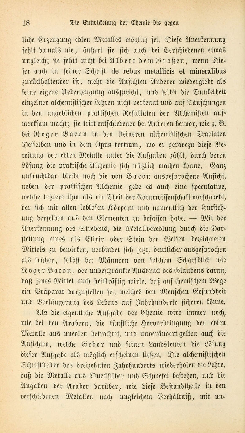 lid^e (Jrjeugung ebleu MetalleS mögltdj fei. 3Diefe Anerkennung fefjtt bamatS nie, äußert fie fid) aud) bei Verriebenen etroaS uttgleid); fie fei;tt ntdjt bei Albert beut ©ro|eit, roeitu £)te= fer aud) in feiner Schrift de rebus metallicis et mineralibus jurüdljalteuber ift, ntefjr bie Anfidjteit Anbeter roiebergiebt als feine eigene Ueber^eugung auSfpridjt, unb fetbft bie SDunfetfjeit einzelner aldjemifttfdjer ßetyren nid)t uerfenttt unb auf £äufd)uitgen in beu augebttdjen praftifd)en Dtefuttateu ber Atd)emifteu auf* merffam mad)t; fie tritt entf dnebeuer bei Auberen tjeroor, rote 3. 23. bei Dtoger 23acou in ben Heineren ald;emi|tifcr)en £ractaten ©effelben unb in beut Opus tertium, roo er gerabeju biefe 23e= reitung ber ebleu Metalle unter bie Aufgaben $äf)tt, burd) bereu ßöfung bie praftifdje Aldjemie fidt) nüfclidj madjen Sonne, ©an^ unfruchtbar bleibt uod) bie oou 23acon auSgefprodjene Anfidjt, neben ber praftifdjen Ald)emie gebe eS aud) eine fpecutattue, roeldje letztere ifmt als ein £f)eit ber 9?aturroiffeitfd)aft uorfdjroebt, ber fid) mit allen leblofen Körpern tutb uaineuttid) ber CSntftel)= ung berfelbeu auS htn Elementen ju befaffen l)abe. — Mit ber Anerkennung beS otrebeuS, bie MetaUüerebtung burd) bie £)ar= ftellung eines als (Jtirir ober Stein ber Söeifen bejeidjueten Mittels su beroirfen, oerbinbet fid) jet3t, beuttid)er auSgefprodjen als früher, fetbft bei Männern yon fotdjem ©djarfbtiil roie 9t o g e r 23 a c o n, ber uitbef d)ränfte AuSbrud beS ©laubenS barau, bafj jeueS Mittet aua) Ijeitfräftig roirfe, baft auf djeintfdjem Sffiege ein Präparat barjuftellen fei, roetd)eS ben Meufd)eit ©efuubtjeit unb Verlängerung beS fiebenS auf ^a^'^nberte fixeren fönne. AIS bie eigentlidje Aufgabe ber (feinte roirb immer uod), wie bei ben Arabern, bie funftliü)e .'pernorbrutgung ber ebten Metalle aus unebleu betradjtet, unb unoeränbert gelten aud) bie Anfielen, roeld)e @eber unb feinen VanbSteuten bie i'öfung biefer Aufgabe als mögüd) erfd)eineu tiefen, £>ie ala)emiftifa)eu SdjriftfteUer beS brei^eljuteit ^afjrtntubertS imeber^oten bie £el)re, bafc bie Metalle aus Cuect'filber unb ©djroefel befteljeu, unb bie Angaben ber Araber barüber, roie biefe 23eftanbtljeite in ben nerfd)iebeiteu Metallen uad) ungteidjem Vertjättuifj, mit un=