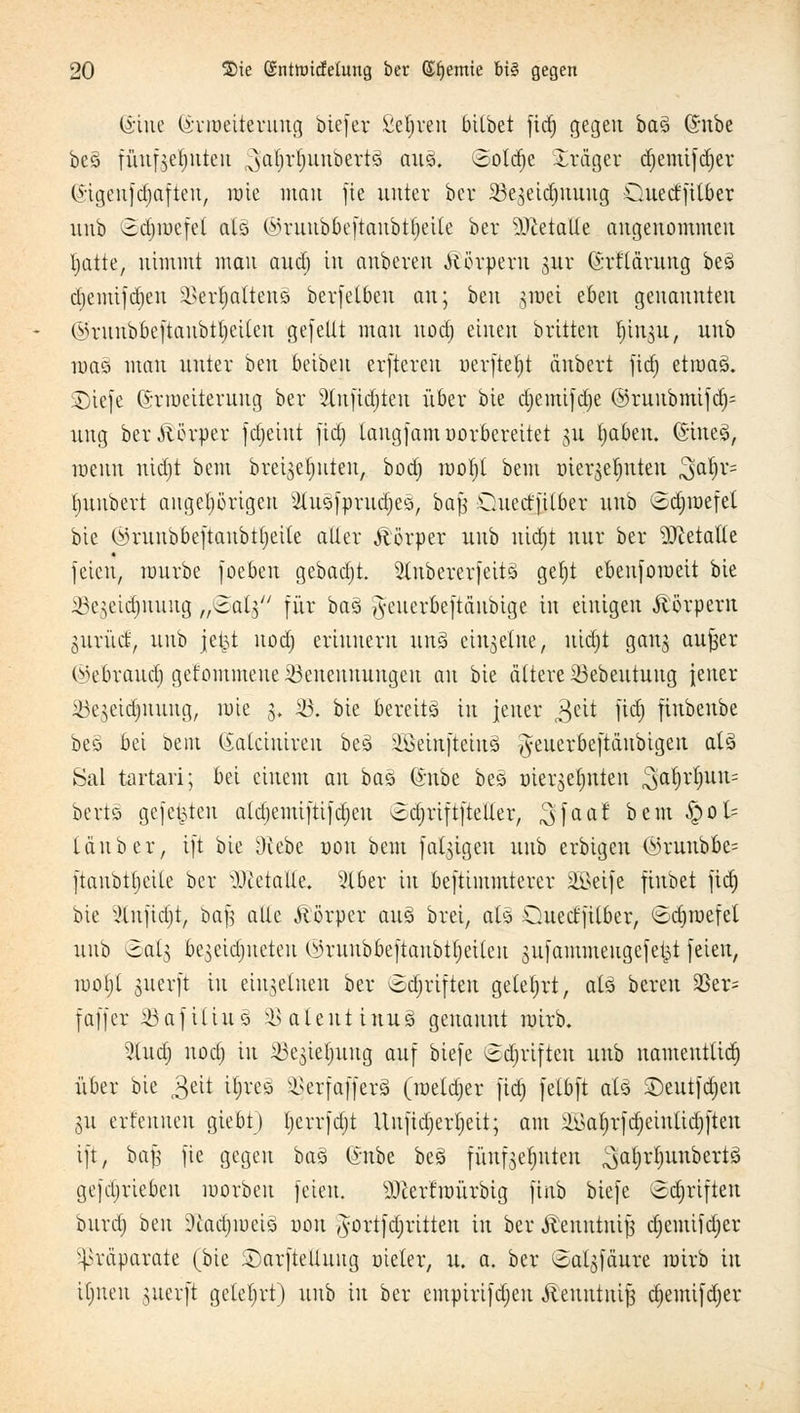 @tne (Srroeiterung btefer Seljren bilbet fid; gegen baä (£nbe beö fünfzehnten ^arjrfutubertä ans», Solaje Präger djemifdjer Qftgenfdjafieu, rote mau fte unter her SBegeidjnnng Quedfilber unb ©djroefei als ©ruubbeftanbtljeile ber 9)ietalle angenommen Ijatte, nimmt mau aud) tu anberen Körpern jnr (h-flärttug be£ djemtfdjen äSer^attenä berfetbeu an; ben jroei eben genannten ©runbüeftanbtfjetten gefeilt mau uod) einen brüten Ijinjn, unb roaö man unter beu beibeu erfteren uerftetjt ä'ubert fid) etroasL SDtefe (Srroetteruug ber 2lnfid)teu über bie djemifdje @ruubmtfd)= ung ber&ßrper fdjeiut firf; tangfamvorbereitet §n tjaben. (5tne3, mmi nidjt beut breiserjuten, bod) rooljl bem mergerjuteu 3a^v' Ijunbert augetjörigeu 2ütsfprud)es, baf$ Ouetffitber unb ©äpefel bie ©ruubbeftaubtljeite alter Körper unb nidjt nur ber 9Jteta(te feien, mürbe foeben gebadet. 5(ubererfeitä get)t ebeuforaeit bie Sejeidjnuug „^al} für bas ^euerbeftänbige in einigen Körpern gurrtet:, unb jetj,t uod) erinnern un% einzelne, nidjt gang aujser (^ebraud) gefommeueiöeneuuungeu an bie ältere 23ebeutuug fetter iöejeidjnuug, rote 3. 33. bie bereits in jener £dt fid) fiubeube beö bei beut (iatcinireu be3 iöeinfteius! #euerbeftäubigen als Sal tartari; bei einem au bat, (*nbe bes r>ierget)nten $a§rfynn= bertö gefegten aldjemiftifdjeu ^djriftfteller, Sfaa! bem S^oU tauber, ift bie Otebe 001t bem fähigen unb erbigen (in-unbbc= ftaubttjeite ber Metalle. 2lber in beftimmterer äßeife fiubet fid) bie 2lnfidjt, ba| alle Äörper aus brei, aB Guect'filber, ©djroefet unb ^atg be^eidjneteu <^ruubbeftaubtf)eiten giifantmeugefet^t feien, rool;l suerft in einzelnen bei* (Sdjriften gelehrt, aB bereu 9Ser= f äff er 33 af tun3 33 aleut inu~si genannt roirb. 2(udj nodj in 33epf)nng auf biefe Sdjrifteu unb nameutlid) über bie ^eit tijreö SSerfctfferä (roetdjer fid) felbft als ©eutfdjen 311 ernennen giebt) Ijerrfdjt Uufid)ert)eit; am 2Baljrfdjetntid)|ten ift, ba| fie gegen ba% (Snbe be§ fünfgerjuten ^aljrlntnbertä gefdjriebctt roorbeu feien. Merfroürbig finb biefe ^djrtften bnrdj beu Ütadjroeis uou ^ortfdjritten in ber Äenntnifj djemifdjer Präparate (bie £>arfte!luitg Dieter, u. a. ber ^algfäure rotrb in il)tteu suerft gelehrt) unb in ber empirifdjen Äenutuif} djemifdjer
