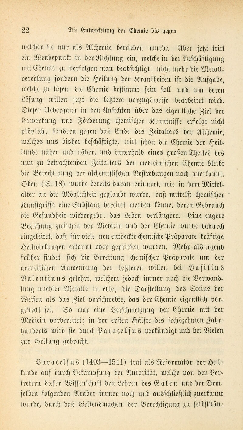 roetdjcr fte nur als 2lld)emie Betrieben rourbe. 9tber jefct tritt ein ^cnbcpuuft in ber Stiftung ein, meinem ber SBcfc^dfttgung mit Hernie 31t «erfolgen mau beab[id)tigt: uidjt mef)r bie WüaiU oereblung foubern bie Teilung ber Ärauffjeiten i[t bie Aufgabe, roeldje gu töfeu bie (Sfjemte beftimmt [ein [ol( uub um bereu ßöfung willen jefct bie teuere oor$ugSmetfe bearbeitet wirb. SDiefer Ucbergang in ben ?tufid-teu über baS eigentliche 3iel ber ©rroerbuug uub prberung tfjemtfdjer Äenutuiffe erfolgt ntäjt ptöt^lid), [ottbern gegen baS ©übe beS Zeitalters ber 3ltcfjemie, roetdjeS un§ bisher befdjäfttgte, tritt fct)ott bie (Jtjemie ber 5petl= tunbe uätjer uub uiitjer, uub innerhalb eines grofren feiles beS nun 311 betrad)teuben 3e^flWe^ ber mebtctnifd)en Chemie bleibt bie ißeredjtiguug ber aldjemiftifdjeu ^eftrcbuugen notf) anerfannt. Dbtw (ß. 18) rourbe bereits betrau erinnert, roie in bem 50tittet= alter au bie 2Jc5gttc§Mt geglaubt rourbe, bajg mittetjt äjemtfcfjer Äünftgriffe eine ©ubftau^ bereitet roerbeu tonne, bereu (Sebraudj bie ©efunbtyeit roiebergebe, baS fiebeu »erlängere, ©ine engere SBegteJjung groifdjen ber siebtem uub ber kernte rourbe baburd) eingeleitet, baft für»iele neu eutbeefte ctyemifdje Präparate fräftige ^eilroirtuugen erfauut ober gepriefen rourbeu. $>cerjr als irgeub früher finbet fid) bie Bereitung djemifdjer Präparate um ber ar^ueilidjeu Stnroenbuug ber leideren nullen bei 33afiti.ua ^ateitttnuS gelehrt, roetdjem jebodj immer norfj bie 3?ern)anb= luug unebter DietaUe in eble, bie Sarftellung beS ©teinS ber SBeifen als baS 3iet »orfdjiuebte, baS ber Stjemie eigentlich »or= gefteeft [ei. ©0 roar eine SBerfdjmelsuug ber (Sfjemie mit bei* SDlebictn »orbereitet; in ber erfteu ^älftc beS jecr)§3er)ttten ^af;r= t)uubertS roirb fte burd; ^aracelfuS oerfünbigt uub bei bieten 3ttr Geltung gebracht. sparacelfuä (1493—1541) trat als «Reformator ber£eil= fuube auf biträ) 33efampfuug ber Autorität, roetdje oon ben§8er= tretern biefer 2Cßtffenfd)aft beu .-iSc^vcu besÖJaten uubberSDem= fetbeu folgenben Araber immer uodj uub auSfdjfteftftdj juert'anut rourbe, burd) baS ©elteubmacfen ber Berechtigung 31t fetbftftäu=