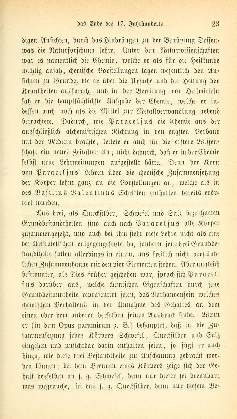 btgen 5(nfid)ten, burd) ba3 ^iubrängeu 31t ber iöeuüt^uug SDcffcrt/ roa3 bie 9laturfov[cf)ung tel;re. Unter beu !!ftaturroiffenftf>aften mar e3 namentlid) bie Cremte, roeldje er alä für bie .peilf'uube roid)tig aufaf); d)emifd)e äßorfteffungen tagen roefentlid) ben 3(n= fidjten ju ©runbe, bie er über bie Urfadje nnb bie Rettung ber jlranf^citen aiiöfprad^, nnb in ber Bereitung uon Heilmitteln faf) er bie I)auptfäd)tid)fte Aufgabe ber (Stjemie, roeldje er nt=- beffeu audj uod) atö bie bittet jur 'DJietaUüerroauMuug gebenb betradjtete. :Daburd), roie s}>aracelfu3 bie Chemie auS ber au&fd)lief3(id) atd)emifttfd)eu Dtidjtung in ben cugfteu 5£erbaub mit ber $cebtcin bradjte, leitete er and) für bie erftere äBiffen- fdjaft ein neues Zeitalter ein; nidjt baburtfj, bafj er in ber Hernie felbft neue Seljrmeiuungeu aufgeftetlt fjätte. £>enn ber Äem oon sparacelfuS' Seiten über bie djemifdje ^ufammenjekung ber Körper letynt gang au bie äßorftellungen an, welche als in be3 iöafiüuä SSalentinug ©Triften enthalten Bereits erör= tert würben. 2Ius> brei, aU Ouecffil&er, ödjraefel nnb ©atj beseiteten ©mnböeftanbtljeiten finb audj nadj paracet]u§ alle Äörper gufammengefe|t; nnb and) bei xtjm fteljt btefe Seljre nid)t als eine ber Striftotelifdjen entgegenge[e|te ba, fouberu jene brei ©runblje= ftanbttjeile [offen allerbingö in einem, nn§ freilief) niä)t öer[tanb= licrjen 3n)ammentjange mit ben üier Elementen [teilen. ?lber nngleid) oeftimmter, aläSDiesi früher gefdjeben mar, fpradjfid) ^aracel= fuä barüber au3, meldte d)emifd)en (Sigenfttjaften burd) jene ©runbbeftanbiljeile reprafeutirt feien, ba§ SBorljanbenfein roeld)e3 djemifdjen SBerfjalteuj» in bei* 3lnna^me be3 ©eljalteS an bem einen ober bem anberen berfeloen feinen 2lu§bracf ftnbe. 3Benn er (in bem Opus paramiram 5. 25.) behauptet, bafj in bie 3U; fammeufefcuug jebeS Äörperö ©djroefet, Cuecffilber unb <Salj eingeben nnb unjidjtbar barin enthalten feien, fo fügt er and) tjingn, wie biefe brei Söeftaubtfieile $ur Stnfdjauung gebradjt roer- ben tonnen: bei bem ©rennen eineä ftörperS ,}eige jtdj ber ©e= balt bcSfelben an f. g. Sdjraefel, benn nur biefer fei brennbar; ioaö luegvaudje, fei baö f. g. Cluertfitber, benn nur biefem 33e-