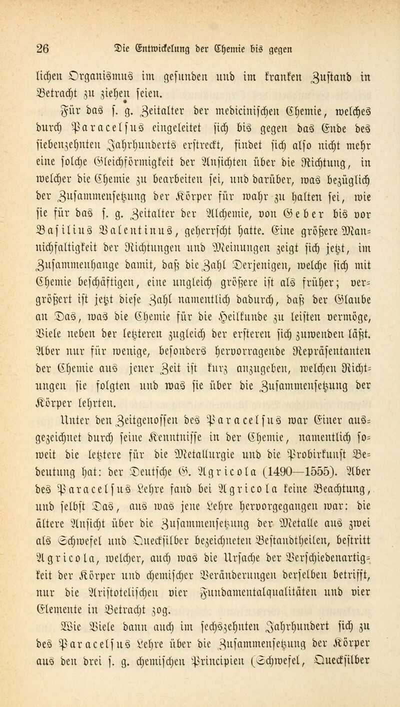 lidjeu DrgatttSmuä im gefunben uub im franf'en r3uftanb in SBetradfjt 51t stehen feien. §ür ba3 f. g. Zeitalter ber mebicinifdjen (Sfjemie, rae(d)es burd) Sßarac'eIfu-3 eingeleitet fid) big gegen ba$ @nbc be3 fte&enjefjnteu ^aljrfjunbertS erftreeft, ftubet fid) atfo nid)t mefjr eine fotdje ©leidptmigtett ber 2lnfid)ten über bie 9fctdjtuug, in roetdjer bie Chemie 31t bearbeiten fei, uub barüber, mag bejügltd^ ber ,3ufaminen[efcung ber Körper für toa^r-gu galten fei, wie fie für ba% f. g. Zeitalter ber 21td)emie, von ©eber bis oor ißafilius SBatenttnuS, gef;errfrf)t Jjatte. (Sine größere Wlan- uidjfattigfeit ber Sftid)tuugeu unb Meinungen geigt fidt) jetjt, im ^ufammeufiauge bamit, baß bie ^ajfjl derjenigen, roetdje fid) mit (Sfjemie befd)äfttgen, eine uugteid) größere ift als früher; oer= größer! ift je£t biefe £afy namentlid) baburd), baf} ber ©taube an 2)aö, raaä bie (Si)etnie für bie ^eilfunbe 31t leiften vermöge, SSiete neben ber letzteren jugletd; ber erfteren fid) juroenben läßt. 3lber nur für wenige, befonberö fjcrüorragenbe ^tepräfentanten ber (Sfjemie aus jeuer 3ett ift £urg anzugeben, roeldjeu Stift- ungen fie folgten unb mag fie über bie gufammenfeiuiug ^er Körper tetjrteu. Unter otn^eitgeuoffeu bes y}>aracelfu3 mar ©inet aus; gegeidjnet burd) feine Äenntniffe in ber Chemie, namentlid) fo= weit bie letztere für bie Metallurgie unb bie ^robirhutft 33e= beutung fjat: ber ©eutfdje ©, 3lgrtcola (1490—1555). 5(ber bes> ^aracetfus fiefjre fanb bei Slgricola feine 23ead)tung, unb felbft £a3, aus mas jene £efrre f)en>orgegangeu mar: bie ältere Slnftdjt über bie 3^fttmmenfe^ung ber Metalle aus jraei als £d)roefel uub Ouerffilber be^eidmeteu 23eftaubtt)eilen, beftritt 2lgricola, roeldjer, aud) roas bie Urfad)e ber SBerfd)iebenartig= feit ber Äörper unb d)emifd)er SBeräuberitngen berfelben betrifft, nur bie 51riftotelifd)en üier ^uubameutalqualitäteu uub üier demente in Sßetradjt 30g. 2ßie si>iete bann aud) im fed^efntten ^afyrljunbert fid) 31t bes ^paracetfus Vel)re über bie ^ufammenfet^uug ber Äörper aus ben brei f. g. djemifdjen ^rineipieu (odjroefet, Quectfilber