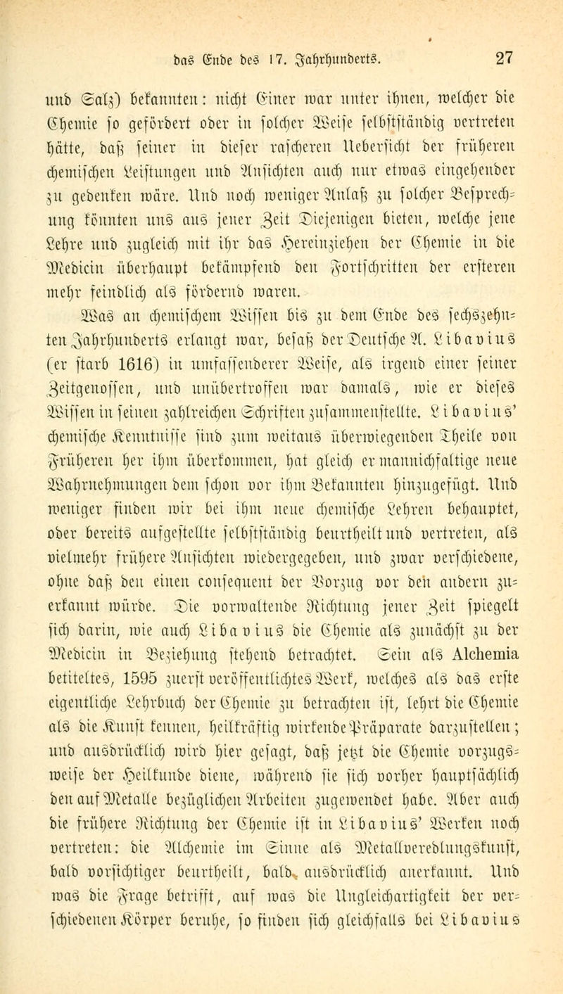 itnb <£ats) Mannten: rttdjt Giner mar unter ifnen, raetdjer bxe Geeinte fo geförbert ober in foldjcr SCßeife fetfijjftättbig oertreten tyätte, ba£ feiner tu biefer rafdiercu Ucbcrfidü her früheren djemifdjen Mei|tungen uub 2tufid)ten auäj nur etiuaö eingetjeuber 51t gebenden märe. Itnb nod) roeuiger Stntafj 51t fotdjer 23efpred> ung tonnten un§ au§ jener 3eit diejenigen bieten, mctdjc jene ßefjre unb jugteid) mit ilir ba3 ^erein^en ber OPjemie in bie Siebtem überhaupt befämpfeub beu g-ortfdjritten ber erftereu mef)r feinbliä) at3 förberub maren. 2ßa3 a\i d)emifd)em SQßiffen 6i§ 51t bent (f nbe beö fecpßelins ten^aljrlnutbertS erlangt mar, befajj berSDeutfä)e91. ßibauiuä (er ftarb 1616) in umfaffenberer Söeije, aU irgenb einer feiner ßeitgeuoffen, uub unübertroffen mar bamafö, raie er biefeS SGBxffen in feinen jat)lreid)en ©Triften $ufammeufteUte. ß iBat)iu-8* d)enüfd)e Äenutuiffc fiub }iuu meitauS überroiegenbeu üHjeite uou g-rüljeren t)er iljiu überkommen, f;at gteicfj er mannigfaltige neue 2Saf)ruet)mungeu bem fdjou oor i()iu 23efannten hinzugefügt. Hub weniger fiubeu mir bei ifjm neue djemt|dje ßeljren behauptet, ober bereits aufgeteilte fetbftftäubig beurteilt uub oertreten, al3 ütelmefjr frühere Slnftdjten roiebergegeben, unb groar üerfd)iebeue, o^ue bafj beu einen confequent ber SSorgug »or htn auberu 311= erfauut mürbe. Sie üormaltenbc DUä)tung jener 3eit fpiegett fid) barin, mie aud) Stfravtuä bie Gfjcmie al§ gunädjft 31t ber äftebtetn in ©e^ieljang fteljcub betrautet. Sein al3 Alchemia betiteltet, 1595 juerft oeröffenttttf)te3 äßetf, roeldjeS als ba3 erfte eigentliche ßeljr&udj ber (ifn'iuic 51t betrauten ift, teJjrt bie Geeinte alä bie Ättnft tauten, Ijeilträftig mirfenbe Präparate bar^uftelleu; unb auöbrücfltd) mirb tjier gejagt, baf$ jetjt bie Cremte uor$ug<j= roeife ber ^ciltunbe bieue, itmfjreub fie fid) oorljer fyauptjädjüd) beu auf stalle be^üglid^cn arbeiten jugeroenbet tjabc. 916er and) bie frühere Dtidjtung ber (Steinte ift in ßtbat>tu§' äßerfen nod) oertreten: bie 2tlä)emie im ©inne al§ vI)ietatloereblungöfunft, balb üorftdjtiger bcurtfieilt, balb: ausbrutflicö auert'auut. Unb roaS bie ^rage betrifft, auf roao bie Uugleidjartigfeit ber ucr^ fd)icbeiteu Äörper berulje, fo fiubeu fid) gteidjfallö bei ßibaoiuj»