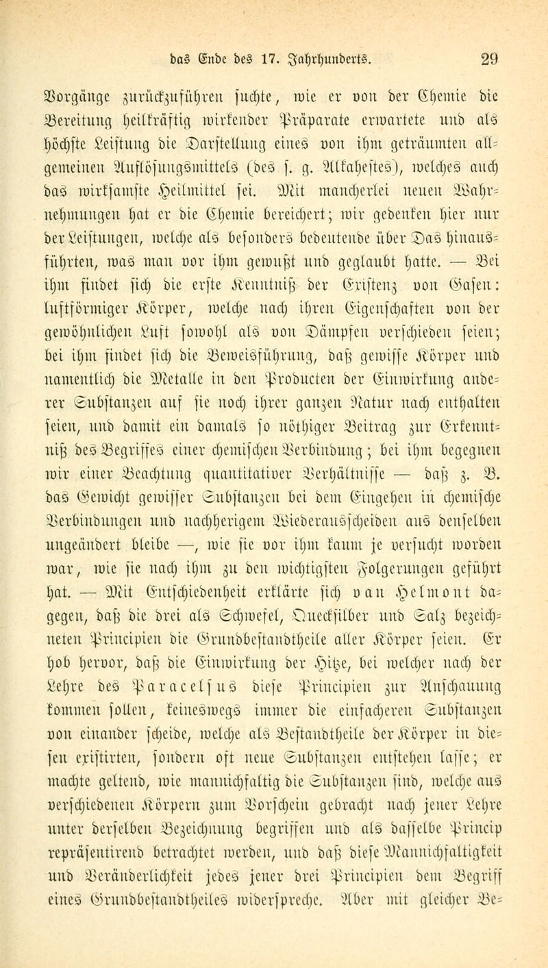 SBorgattge ^urücf^itfü^reu furf;tc, töte er oott bcr (Sf)etttie bic Bereitung tjeilfräftig mirfenber Präparate erwartete mtb all l)öd)ftc ßeiftuttg bie iDarftetlung eines t)on it)iu geträumteu atl= gemeinen 2lufl6fungsttttttels (bes f. g. 2llfaf|eftes), meldjes attcr) bas mirtfamfte Heilmittel fei. sDcit mancherlei neuen äöaljr= uetjmuugen Ijat er bie (Jtjemie bereichert; mir gebettfett l)ier mir ber ßetftuiigett, toetdje als befottbers bebentettbe über S)as l)inaus= führten, mas man oor tf;m gemußt nnb geglaubt Ijatte. — 33ei ttjm fittbet fid) bic erfte ^entttttifj ber (S-ytftettj oott ©afett: tuftförmiger Körper, meldte naa) ifjren ©tgcnfdjaften oott bcr geiDÖt)uUd;ett fiuft fomoljt als oott Dämpfen oerfdjiebctt feien; bei tfjttt fittbet fid) bie $eroei3füf}-rimg, bafj gemiffe Körper nnb uamentlid) bic Metalle ttt beu ^robueten ber ©iitioirtung aubc= rer <5ubftait$en auf fte ttod) ifytex ganzen Statut uad) enthalten feien, unb batnit ein bamals fo nöttjiger Beitrag gur ©rlettttt= nifi bes Begriffes einer djemifdjen ikrbiubuug; bei U)m begegnen mir einer äSeadjtuttg quatttitatioer ^ertjättuiffe — bajj 3. 23. bas (Setoidjt gemiffer ©ubftattjett bei bettt ©ittgeljett ttt djemifdje SBeroinbuitgeit unb nad)t)crigem äÖßieberausfdjeibett aus benfelbeu ungeäubert bleibe —, rote fte üor il;m taum je oerfudjt toovbeit mar, mie fie uad) iljm 31t beu midjtigfteu Folgerungen geführt Ijat. — 9)tit Qutfdjiebeuljett erflärte ftäj oatt ^elmottt ba= gegen, baf? bic brei als (sdjroefel, Quecl'filber nnb ©alg bejeid)^ rieten ^rineipieu bie ©rttttboeftatibtljeile aller Körper feien. (St t)ob fyevoor, ba£ bie (Siumirfuug bcr |n&e/ bei metdjcr uad) ber fiet)re bes $ a r a c c l f u s btefe ^riueipieu gur 2lttftf)attimg t'ommeu fotlcu, feinesmegs immer bie einfacheren 8ttbftau$ett oott eiuaubcr fdjcibe, meldje als 33eftaubtl)cite ber Körper ttt bie* fett erifttrteu, fonbern oft mm ©uoftattgett entfielen laffe; er mad)te getteub, roie mamüdjfatttg bie oubftanjeu fiub, metdjc aus oerfd)icbeueu Körpern 311m äSotfdjeitt gebracht uad) jener Vctjrc unter berfetbeu S3egeid)ttung begriffen unb als baffelbc ijkincip repräfeutirenb betrachtet merbeu, unb bajj btefe OJtaunidjfattigt'eit unb $cräuberlid)feit jebes jener brei sprincipieit beut begriff eines Ün-unbbeftanbt()cilcs miberfprccbc xHbcv mit gleid)cr Ü3e=