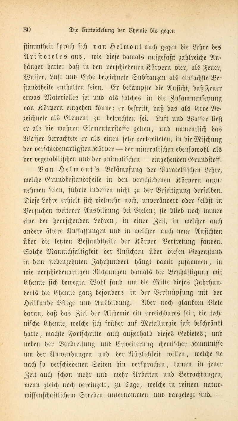 fttmmttjeii fprad^ fidt) ran ftetmout aud) gegen bie 8et)re be3 ^IriftoteteS au3, rote biefe bamals aufgefaßt jatylreidtje Ute ganger fjatte: bajg in ben »erfdt)iebeuen Äörpern oter, als Reiter, SEBöffer, ßuft unb (Srbe be$etd)uete ©ubftanjen als einfad^ftc 33e= ftanbtfjette enthalten feien, (h* betampfte bie Shifidtjt, bafs Reiter etroaä Materiellem fei unb als foldfjeS in bte 3ufammenfe£ung oon Körpern eingeben tonne; er beftritt, bafc ba§ als (*rbe 33e= getestete als Clement 31t betrauten fei. Sufi unb äßaffer tieft er als bte roa§ren (Slementarftoffe gelten, unb namentlich ba3 Gaffer betrachtete er als einen fefjr oerbreitetett, in bie 3ftifd)ung ber oerfdjtebenartigften Körper — ber miueralifdtjen ebeuforoofjl als ber oegeiabiüfdjen unb ber auimalifdfjen — eingeljenben ©runbftoff. 35 an ^elmont'S Vefämpfuug ber $aracelfifdt)en Sefjre, roeldje ©runbbeftanbtljeile in bm uerfd)tebeneu Äörperu angu- nehmen feien, führte inbeffen nidfjt gu ber Vefeittgung berfelben. SDtefe Se^re erhielt fidt) oielmefjr nod), unoeränbert ober fetbft in Verfudjeu raeiterer 3tuSbilbung bei fielen; fte blieb nod) immer eine ber tjerrfdjeubeu 8e$ren-, in einer gut, in roeldjer aud) anbere ältere Sluffaffungen unb in roeldfjer aud) neue 9Infidt)ten über bie testen Veftaubttjeile ber Äörper Vertretung fanbeu. ©otdje 3)tannidt)faltigfeit ber 9lufidt)teu über biefen ©egenftanb in bem fiebengeljnten ^afr^unbert t)angt bamit jufammen, in rote oerfd)iebenartigen 9%tä)turtgen bamalä bte 93efdt)äftigung mit <$t)emie fidt) beroegte. äöofyl fanb um bie Glitte btefeS $al)r|un= bertS bie Gfjemie gauj befonberS in ber Verknüpfung mit ber ^eilfnnbe Pflege unb Slusbilbung. s}(ber nod) glaubten Viele barau, baft baS 3^ öer SÜc^emw ein erreichbares fei; bte tefy ntfd)e Chemie, roetdt)e fidt) früher auf Metallurgie faft befdjränft fjatte, madjte '#ortf djritte aud) aufjerljalb btefeS ©ebieteS; unb neben ber Verbrettung unb (Srroeiterung d)emifd)er Äenntutffe um ber Slnroenbuugen unb ber ?cidpttd)feit nullen, roetd)e fte nadt) fo Derfdtjiebenen ©eiten t)in öcrfpradjeu, tarnen tu jener 3eit aud) fdt)ou tnefjr unb me|r arbeiten tiub ^Betrachtungen, wenn gteid) nod) oereiujett, 51t Jage, roeld)e in reinem uatur= roiffeufd)aftlid)em streben unternommen unb bargelegt ftnb. —