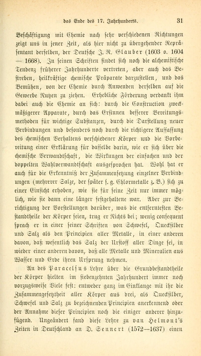 23efd)äftigung mit Geeinte nad) fetjr »erfd)iebenen 9cid)tungen geigt unS in jener geit, alä f;ier nidjt ju übergef)enber 3fteprä= feutant berfetben, ber Seutfdje & 8*. ©tauber (1603 o. 1604 — 1668). ^n feinen ©Triften fiubct ftdj nod) bie atcr)emi|tiicr)e Xenbenj früherer ^afjrfjunbertc »ertreten, aber aud) ba§ 23e= ftreben, fyeilfräftige d)eiitifd)e Präparate barsuftelleu, unb ba§ 33emüt)eit, »on ber (Sfjemie btird) 2lnn>enben berfelben auf bie (^emerbe Dülmen $u jieljen. 6r§eb(id)e ,vörberung oerbantt tfjm babei aud) bie (Steinte an fid): burd) bie Gonftruction groedi= mäßigerer Apparate, btira) ba3 ©rfintteu befferer SSeteünngä- metfjoben für nüdjtige ©u&ftangen, bura) bie ©arftellung neuer SBer&inbuugen unb befouberS nod) bura) bie richtigere Sluffaffuttg bes> d)emifd)en 3kr$aueng oerfdjiebeiter Äörper unb bie 3}orbe= reitung einer (Srfläruug für baffetbe barin, mie er fia) über bie d)emifd)e ikrroaubtfdjaft, bie äßirfungen ber einfad)en unb ber boppetten 2£af)foerroaubi)djaft aus>gefproa)en l)at. SBotjl Ijat er aua) für bie (Srfeutunijs ber 3ufammenfetuutg einzelner 2Serbttib= ungen (mehrerer oal^e, ber fpäter f. g. (Efjtotmetalle §.23.) fiü) gu einer (Siufidjt erhoben, raie fie für feine 3eit nur immer mög* lia), raie fie bann eine langer feftgeljaltene mar. 3lber jur 2bt- ridjtiguug ber ^orfteltungen baritber, roas bie entfemtefteu 23e= ftaubttjeile ber Äörper feien, trug er Dfädjtä bei; wenig confequent fprad) er in einer feiner Schriften oott odjmefel, Quetffilber unb ©alg atä beu ißrineipten aller Metalle, in einer anberen baoon, ba| raefentlid) baS «oat^ ber Urftoff aller SDinge fei, in toieber einer anbereit baoon, bafj alle Metalle unb s)Jcineratien auä Gaffer unb (Srbe itjrctt Urfprung netpnen. 3Cn beö vJ>aracelfttö Velare über bie ^runbbeftaubtfjeite ber Körper tjielteu im fieben^etjnten ^aljrfyuubert immer nod) üorjugäroeife 33tete feft: entroeber gang im (5-inttange mit tt)v bie 3ufammengefei3tf)eit aller Äörper aus> brei, als Qued'fitber, ^djrocfel unb oat^ 31t bejeidmeubeit^riucipieu auetf enneub ober ber Slnnatyme biefer ^rineipieu nod) bie einiger anberer ^in^n- fügenb. Ungeänbert fanb biefe i'efjre 31t r>au ^elmout'ä Reiten in Seutfdjlanb an $). ©etttte rt (1572—1637) einen