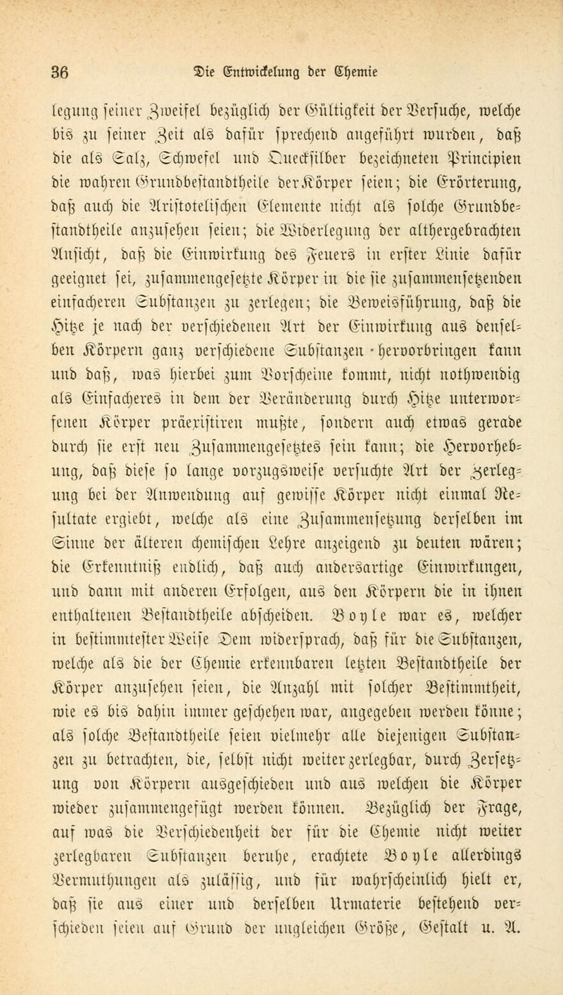 legung [einer Zweifel be^ügttd; ber ©ülttgfett ber SBerfudje, rtietcr)e bis> gu feiner Qdt als> bafür fyredjenb angeführt würben, baf$ bie a(Q <Salg, Sd)wefcl unb dteeffitber bezeichneten Sßrhtctpten bie wahren Omntbbeftanbtljeile beritörper feien; bie (Erörterung, baf$ aud) bie 3(riftoteüfrf)cn ©temenie uidit al§ foldje @runbbe= ftanbtbeile anntfeben feien; bieSöiberlegung ber althergebrachten Sutfidjt, baf^ bie (i-inwirfung beö #euers> in erfter Stnie bafür geeignet fei, gufammengefei;te Jlörper in bie fie gufammenfetjenben einfadjeren vEubftangen gu gerlegeu; bie ^Beweisführung, baß bie ^itje je uad) ber r»erfd)tebeneu vXrt ber (Jinwirfttug aus beufet= 6en Körpern gang nerfdjiebene Subftaugeu • tjeroorbringen fann unb baft, raa3 hierbei gum üBorfdjehte fomntt, nid)t nottjweubig ats> (SmfadjmS tu bem ber i>eräuberung burd) $$i%t unterwor= feiten Äörper präeriftireu muffte, fouberu audj etwas gerabe buref) fie erft neu $ufammeitgefekte3 fc*n taut; bie Jperoorfjeb: uug, ba|3 biefe fo tauge oorgugsweife oerfudjte 3lrt ber „^erleg: ung bei ber 2(nweubuug auf gewiffe Äörper uict)t einmal dlt- futtate ergiebt, meldje als eine (3ulammellIet3un9 berfetben im ©inue ber älteren ctjemifdjen £ef)re angeigenb gu beuten wären; bie (Srfeuututfj eitblidi, bafj aua) aubersartige ßriuwtrfungeu, unb bann mit anberen Grfolgeu, aus ben Körpern bie in itjnen enthaltenen 23eftaubtfyeile abfdjeiben. 23or)le mar es, welcher in beftimmtefter äSeife £)em wiberfpradj, baß für bte Subftangen, weldje als bie ber (Jt)emie erfeunbaren testen 33eftaubtt)eite ber ftörper angufefjeu feien, bie ^lugafjt mit foldjer 23eftimmt()eit, wie es bis batjiu immer gefdjetjen mar, angegeben werben tonne; atä foldje iöeftanbttjeile feien oielmeljr alle biejenigeu '<2ubftan= geu gu betradjten, bie, felbft nict)t weiter gertegbar, burd) 3erfe§- ung non Äörperu ausgefd)iebeu unb aus weldjeu bie Körper wieber gufammengefügt werben fönnen. iBegügüd) ber $raSe/ auf was bie i>erfd)iebetü)eit ber für bie Gtjemie nidjt weiter gerlegbaren ©ubftcmgen berulje, eradjtete Ü3ot)le atlerbings äkrtnuttjungen als gutäffig, unb für maljrfdjeiulid) l)ielt er, baf^ fie aus einer unb berfetben Urmaterie beftet)eub r>er= [Rieben feicti auf oumnb ber uugleid)en ©röjje, ©eftalt u. %.