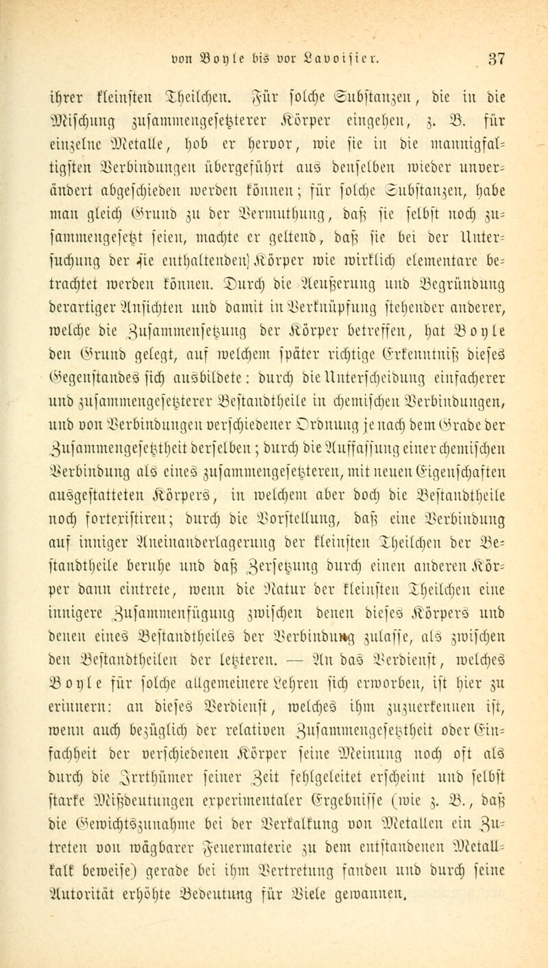 ifyrer fleinften Xfieitcfjeu. mir fotdje ©uöftan^crt , bie in bie ^lifdjnug jufammengefe^terer Äörper eingeben, 5. 23. für einzelne -Dictatie, f)ob er fyeroor, roie fte in bie maunigfat= tigften Verbinbungen übcrgefüfirt au§ beufeibeu roieber unoer= änbert abgefd)iebcn roerben tonnen; für fold)c 2ubftan}eu, fiabe man gteidj ©ruitb 31t ber Vermutbuug, bafj fie fetbft nod) ju= fammeugefe^t feien, mad)te er getteub, baf; fte bei ber Uutcr= fudjnug ber «fte entt)attenben) Körper rote rotrt'lid) elementare be= trachtet roerben formen. £)urd) bie ^teu^ernng unb 23egrüttbuug berartiger }lnfid)teu unb bamit tu 2}erfuüpfuug ftefjenber auberer, roeldie bie ^ufammeufetmng ber Äörper betreffen, t)at 33091e ben ©rutib gelegt, auf roeldjem fpäter ridjtige (£rfenntntjj biefeS (Megeuftanbeö fid) ausbitbete: burd) bieUuterfd)cibuug eiufad)erer unb mfammeugefetpterer 23eftanbtf)eite in djemifdjeu $erbiubuugen, unb Don Verbinbuugeu r>erfd)iebener Orbnung je nad) bem 0<?rabe ber ^ufammengefet5tl)eit berfelbeu; burd) bie 3(uffaffung einer diemifdjen ^erbinbung aX§ eineä mfammengefekteren, mit nnmx ©igeufdmften au3geftatteten Äörperö, in roetdjem aber bod) bie 33cftaitbtt)eile nod) forteriftireu; burd) bie VorfteUung, ba| eine ikrbinbung auf inniger xUneinaubertagerung ber fleinften £t)ettdt)en ber 23e- ftaubtljeite beruhe unb baf3 3evfe^un3 *)Urc^) c*uen cinbcren S\bx^ per bann eintrete, roenu bie :Uatur ber fteinfteu Xfjeitdicu eine innigere ^ufammeufüguug ntnfdjeu benen biefeo Körpers unb beneu eines 23eftaubtf)ei[e§ ber Verbiubu*a, nttaffe, al£ mufdjen ben 23eftaubtbciteu ber letzteren. — 3tn bas üBerbienft, roetd)e3 23ot)te für fotd)e allgemeinere Vetren fid) erworben, ift l)ier m erinnern: an btefe3 23erbienft, roetd)e3 il)in mnterf ernten ift, roeuu and) bemglid) ber relatiüen 3u)ammeu!}c)el3tljcit ober(*in= fadibeit ber r>erfd)iebeueu Körper feine Meinung nod) oft at3 burd) bie ^rrttjümcr feiner 3eit fehlgeleitet erfd)eint unb fetbft ftarfe ÜJttfjbeutungen crperimentaler ©rgebuiffe (wie 5. 23., baf bie i^eroidjtömnabmc bei ber Verwaltung nou Metallen ein 3^= treten uou roägbarer A-cuermaterie nt bem entftanbenen 3ßctatt= talf beroeife) gerabc bei tfjm Vertretung fanbeu unb burd) feine Autorität ert)ö()te löebeutung für Viele geroauuen.