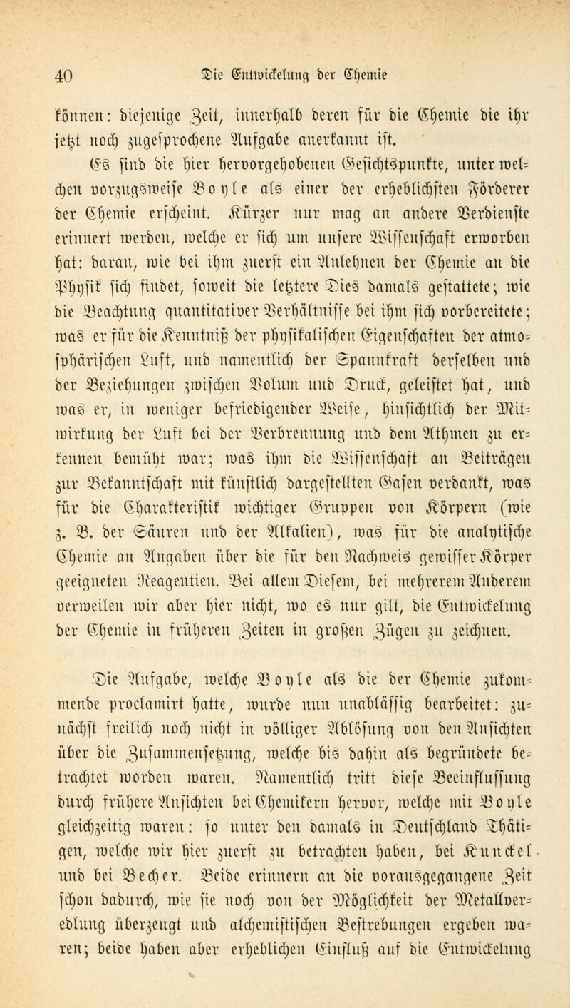 founen: bicjenige Qtit, innerhalb bereu für bie (Sljemie bte Ü)r je^t nodj 3uge|prorf)ene Aufgabe anerfaunt ift ©§ ftnb bte r)ter Ijeroorgetjobeneu ©efic^töpmifte, unter roel= <§tn oor$ugsroeife 33o t) t e at§ einer ber erljeblidjften ^örberer ber (Steinte erfdjeint. .fürjer nur mag au anbere üßerbienfte erinnert roerbeu, roetdje er fid) um unfere iBiffenfcr)aft erworben fjat: barau, raie bei ifytn juerft ein 2tutet)nen ber (SJjemie an bte tyl)T)}\? fid) fiubet, foroeit bie te&tere SDie§ bamaB gemattete; tote bie SSeadjtuug quantttatioer SSerpttniffe bei ifjm fid) oorbereitete; roa§ er für oxe^enntm| ber pfynfifatifdjeu ©igeufdiaften ber atmo= fpt)drifd)en Vuft, uub namentüd) ber ©panufraft berfelben unb ber SSegiefungen jroifdjeu SSotum uub ©rutf, geteiftet fjat, unb roasi er, in meniger befriebigeuber Sööeife, rjtiifid^tltcr) ber Wit- roirhtug ber ßuft bei ber Verbrennung unb bem 5(tljmen ju er= f'eunen bemüht mar; roa3 tr)in bie SBMffenfdjaft au ^Beiträgen $ur 33etanutfd)aft mit t'ünfttid) bargefteüteu ©afen oerbauft, roaä für bie Gljarafteriftif roldjtiger (Gruppen oon Körpern (roie 3. 23. ber ©Suren unb ber 2llMien), roaä für bie analptifdje (Stjemie an Angaben über bie für ben 9cad)roei3 geraiffer Körper geeigneten ^teagentieu. 23ei allem liefern, bei meljrerem Ruberem oerroeileu mir aber r^tev nid)t, mo e§ nur gilt, bie (SntroicMung ber (Stjentie in früheren Reiten in großen 3ügen 3U seidenen. 5Dte Aufgabe, roetdje 33ople aU bie ber (Sfjemie jufom? menbc proclamirt I)atte, raurbe nun unabläffig bearbeitet: $n- nädjft freilid) nodj nicr)t in oölliger 9(btöfung oon ben 3lnjidjten über bie j^ufammenfetjung, meldte Big baV)in als begrüubete be= tradjtet morbeu roaren. 9camentlid) tritt biefe iöeeinffuffung burd) frühere9(njtdjten bei(Jfjemifern beroor, roeldje mit S3opte gleichzeitig roaren: fo unter ben bamats in £>eutfd)tanb £f)äti= gen, roetdje mir r)ier juerft §u betrauten Ijabeu, bei Äuntfet unb bei 23ed)er. 23eibe erinnern an bie oorausgegaugene 3eit fdjou baburd), roie fie noti) oon ber OTglidjr'eit ber 5JretaUoer= ebluug überzeugt uub atd)emiftifd)eu 23eftrebuugen ergeben roa= reu; beibe Ijaben aber evfjebtidjeu CEtnftu^ auf bie (httroiefeiung