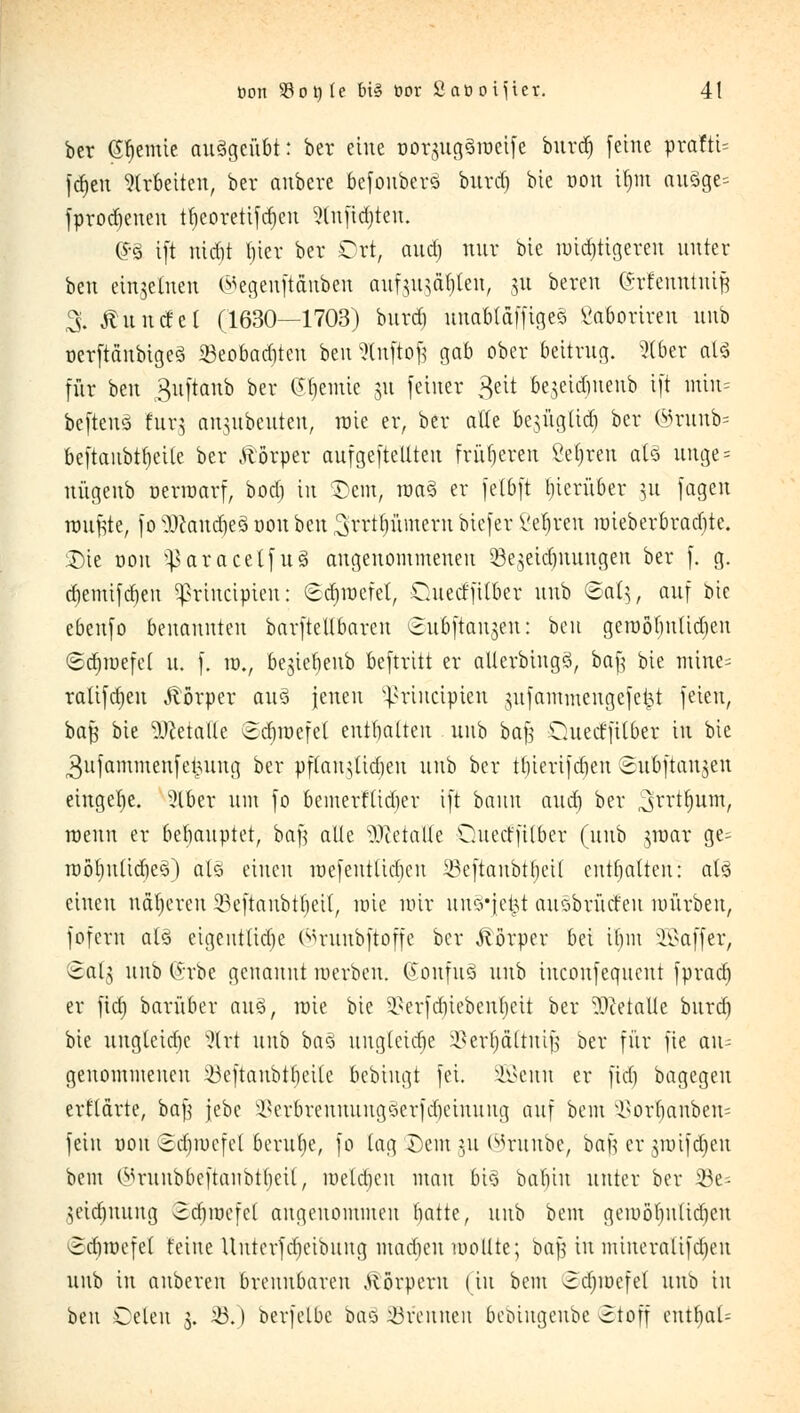 ber (Steinte ausgeübt: ber eine ooraugäroeife burtf» feine pvattU Jdjen arbeiten, ber anbere befonberä bnrtf) bic öon Üjtri anSge= fprodjenen ttjeoretifdjcn ^tnfidjten. (?3 i[t md)t fjtcr ber Ort, and) nur bie wichtigeren unter ben einzelnen ^egenftänben anf^n^ätjten, 31t beren Grfenntniji 3. Äuncfcl (1630—1703) bnrd) nnabtäfftges Saoortren nnb ocrftänbigcä ©eobaditen ben 5tnftoß gab ober beitrug. 2C6er atä für ben 3nftanb ber ©lernte 31t feiner $ät bejetdjnenb ift mtn= befteuS tur$ an^nbenten, raic er, ber alle besngüd) ber ©runb- beftanbtfieite ber Körper anfgeftetlten früheren ßefjren atö nnge = nügenb öerroarf, bod) in $Dem> roa§ er fetbft hierüber 31t fagen rannte, fo NI>cand)e3 tmn ben S'rrtfjumern biefer i'etjren mieberbraebte. Die uon ^aracetfuS angenommenen $k3eid)itungen ber f. g. d)emifd)en ^rineipien: (Ecfjroefet, Oaiecffitber nnb ©(1(5, auf bie ebenfo benannten barftellbaren ©nbftansen: ben geroöbntidjen ©djroefcl n. f. ro., 6e3tcr>enb beftritt er allcrbingö, baf; bie mine= ratifdjen Körper an3 jenen ^rineipien 3nfammengefet^t feien, ba$ bie Metalle Sdjroefet entbalten nnb ba£ Oatecffitber in bic ^nfammenfetutng ber pftan^idjen nnb ber tbierifdjen Snbftanjen eingebe. ?lber um fo bemerftidier ift bann and] ber ^srrttjnm, ntnn er behauptet, baf} alle Metalle Ouecrftlber (nnb 3roar ge- roötjnlidjeö) ätä einen mcfentlidicn y3eftanbtt)eil enthalten: al§ einen näheren 23eftanbtf)ei(, rote mir nno'jet^t aitöbrücf en mürben, fofem als eigentliche ©runbftoffe ber Jtörper bei ibm Gaffer, ^al3 nnb (vrbe genannt roerben. Gonfn3 nnb tnconfeqnent fprad) er fid) barüber an§, rote bie ^erfdjiebenfjeit ber Metalle bnrd) bie nngleidie %xt nnb ba§ ungleiche a3er$ättmjg ber für fie aus genommenen Söeftänbtfjeite bebingt fei. 2Bettn er fid) bagegen ertlärte, bafj jebc §Berbrenratng§erfd)ettuittg auf bem ^orbanbem fein uon <2d)mcfe( berntje, fo tag Dem 311 ©runbe, bafj er greifdjett bem (^rnnbbeftanbtf)cil, metdien man 6t§ babin unter ber 23e- 3eid)nnng 3d)mefel angenommen fyatte, nnb bem geroöfjntiäjett ©djroefel feine Unterfdjeibung macben mollte; baf in mineratifd)en nnb in anberen brennbaren .Körpern (in bem 3d)iocfe( nnb in ben Celen 3. 43.) berfetbe bao brennen beoingenbe Stoff cntfiaU