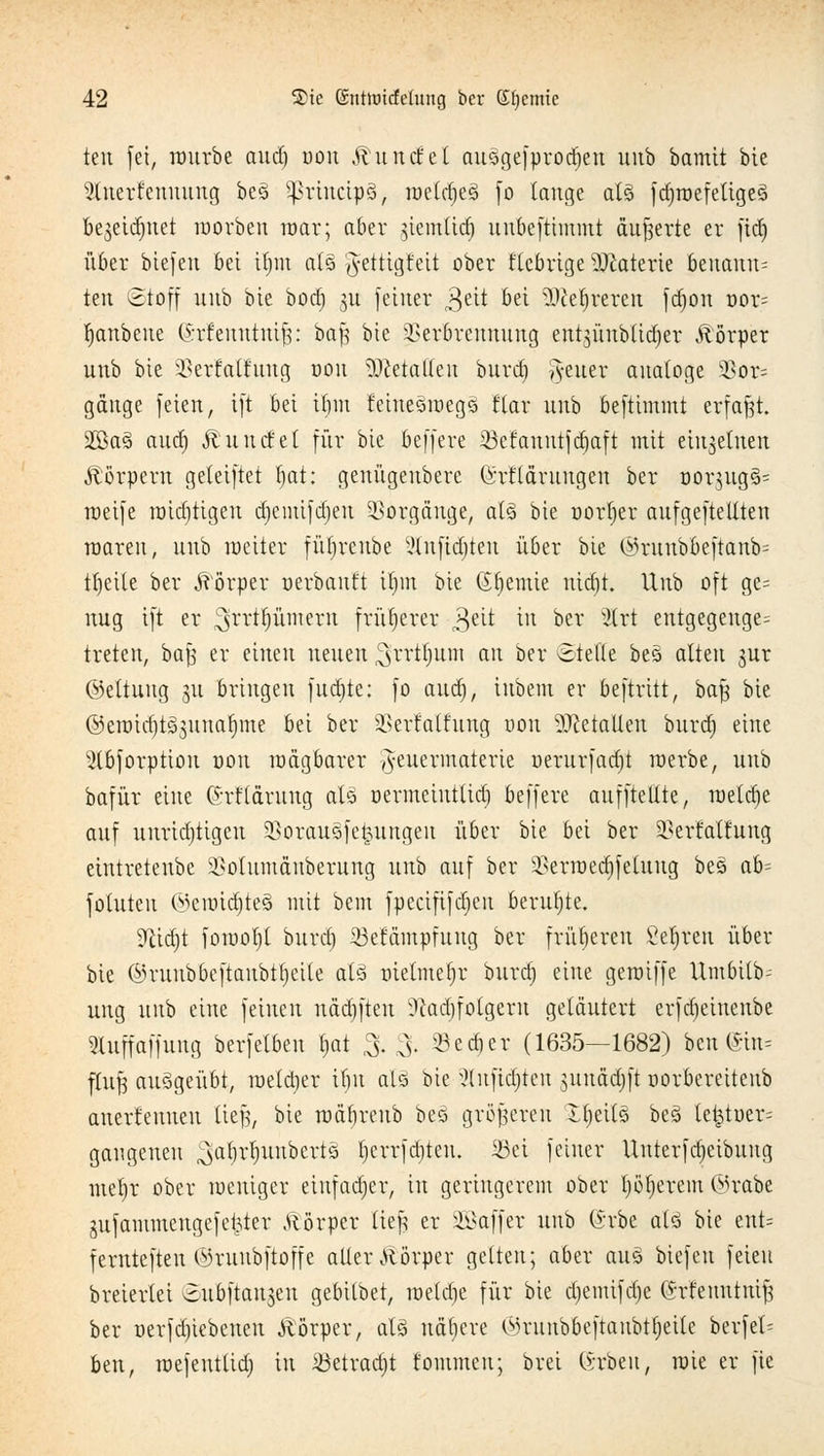 ten fei, würbe aud) uou Rundet auögefproäjen unb bamit bic 2luerfeuuuug beö Sßrincipä, weldjeS [o tauge als fdjwefetigeS be^eidjnet worben mar; aber ^iemlid) uubeftimmt äußerte er ftd) über biefeu bei itjm als 'Jettigfeit ober fiebrige Materie beuaun= ten Stoff uub bie bod) 3U feiner 3eit bei Wlttyxexin fdjon uor= Ijanbene @xfentttni$: bafj bie Verbrennung entgunbltdjer Äörper unb bie Verfatfung 001t Metallen burd) Reiter analoge 58or= gange feien, ift bei ttjm feinesroegs flar unb befttmmt erfaßt. 2Ba§ aud) Ä und et für bie beffere iöcfanntjdjaft mit einzelnen Körpern geteiftet tjat: genügeubere (Srt'tärungen ber uor}ug§= weife roidjtigeu djemifdjen Vorgänge, al§ bie uorfjer aufgeftellten raaren, uub weiter fütjrenbe 2(nftdjteu über bie (iH*uubbeftanb= ttjeile ber Körper oerbauft itjnt bie Chemie uid)t. Unb oft ge= nug ift er ^fcriljümertt früherer £ät in ber ilrt eutgegeuge= treten, bajs er einen neuen ,3rrtfnuu au ber «Stelle bes> alten jur ©ettuitg 31t bringen fudjte: fo aud), iubem er beftritt, bafj bie ©etoidjt^unafjme bei ber Verfalfung uou Metallen burd) eine ^(bforption uou wägbarer ^euermaterte uerurfadjt werbe, unb bafür eine (h-flärung aU uermetuttid) beffere aufftettte, metdje auf unrichtigen Vorauöfe^uttgeu über bie bei ber Verfattnng eintretenbe Votumäuberung uub auf ber Verwedifeluug be3 ab- fohlten ©eroidjteä mit bem fpecififdjen beruhte. 9cid)t fowol)l burd) Sefämpfuug ber früheren Seiten über bie ©ruubbeftaubtljeite als uielmef)r burd) eine gewiffe ttmbttb? ung uub eine feinen näd)ften üftadjfolgew geläutert erfd)einenbe Stuffaffung berfetben l)at %% Sedier (1635—1682) ben@in= flujj ausgeübt, we(d)er ibu alö bic xMnftdjten sunädjft oorbereitenb anertenuen iit% bie wäbreub bes größeren tfjeUs beö te£tuer= gaugeneu ^abrtjunberts t)crrfd)teu. iöci feiner Uuterfd)eibuug met)r ober weniger einfacher, in geringerem ober t)öt)erem @rabe jufammengefelfter .ftörper lief! er Gaffer uub (h'be alö bie ent= fernteften ©ruubftoffe aller Körper gelten; aber aus biefeu feien breiertei oubftanjen gebilbet, wetd)e für bie d)emifd)e (Srfetmtnift ber oerfd)iebenen yiörper, als nähere C-mtnbbeftaubttjeile bevfek btnt wefeutlid) in äöetradjt tarnen; brei (Ärbeu, wie er fte
