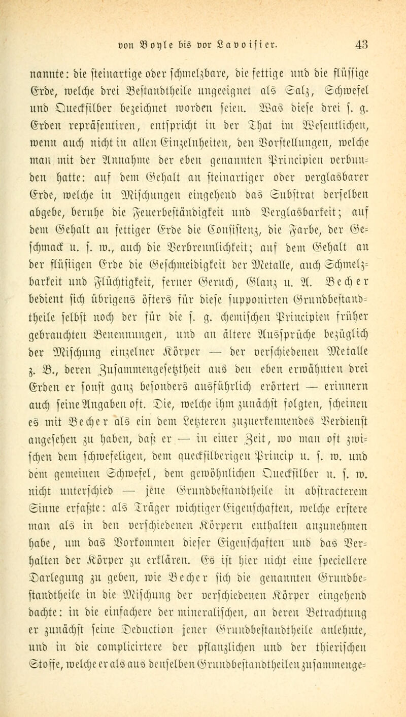 nannte: bie fteiuartige ober fdmtet$bare, bie fettige unb bie ftüfftge (5rbe, toetdie bret 33eftanbtlieile angeeignet als ©a%, Sdjroefel unb Quetffttber bejeirfiuet raorbeu feien. §Eßa3 biefe bret f. g, @rben repräfentiveu, entfpridjt in ber Zi)at im 2£efeutltdjen, roenu and) nitfjt in allen ©ingelttfjettett, ben SSorftettuugen, raeldie man mit ber ?lnuafime ber eben genannten $rtnctpien uerfcun? ben tjatte: auf bem ©efjaft au fteinattiger ober nergtasbarer (Srbe, roetdje in $Rifd)uugen eiugeljeub baö Subftrat berfetben abgebe, beruhe bie ^euerbeftänbigfeit unb 2?erglasbarfcit; auf bem ©efjalt an fettiger (*rbe bie ©onfifteng, bie g-arbe, ber ©e= fdimaef u. f. tu., audj bie SSerbreunlidjfeit; auf bem ©efyati an ber flüfiigen Gürbe bie ©efdjmetbtgfeit ber Dcetatle, audj ©djmetg= barfeit unb gftüäjtigMt, ferner ©erutfj, ©lang u. 9L 33edier bebient fid) übrigens öfterä für biefe fnpponirten ©ruubbeftanb- tjjeite fetbft nodj ber für bie f. g. djemifajen ^riueipieu früher gebrauchten Jöenennuugen, unb an ältere 2lusfprüd)e begügltdj ber -äfttfdjuttg einzelner Alörper — ber oerfdjtebeneu Metalle g. 33., bereu 3ufammengefe^tfjett au§ ben eben ermähnten bret (Srben er fonft gang befoubers auäfüfjrltctjj erörtert — erinnern aud) feine Angaben oft. Die, raeldie itjm junädift folgten, febeineu e3 mit 33 e cfj e r a(3 ein bem Set^tereu ^u^uerfennenbeä ^erbienft augefeljen 311 Ijaben, ba£ er — in einer gett, nio man oft jn)i= fdien bem fdimefeligen, bem queeffilberigeu Sßrinctp u. f. ro. unb bem gemeinen Sdnoefel, bem gemednttieben Cuect'fitber n. f. 10. nid)t uuterfdjieb — jene ©Tunbbeftanbtfjetie in abftraetcrem Sinne erfaßte: als Träger nndjttger(Sigenfdjaften, roeldje erftere mau alä in ben ücrfd)icbcnen Körpern enthalten an^nnebmen fyabt, um baS 2}orfominen biefer ©tgenfdjaften unb bas 95er= galten ber ftö'rpcr ]\i ert'lären. (£§ ift fjicr uidjt eine fpeciellere Darlegung ju geben, raie iöcdjcr fid) bie genannten ©ruubbe^ ftanbtijeile in bie üfttfdjung ber oerfdjtebetten Atörper cingebenb badite: in bie eiufadiere ber miucralifd)en, an bereu 23etradjtung er gunadjft feine Debuction jener Ohmnbbeftaubtfjeile anlebntc, unb in bie complicirtere bei* pflaujlidieu unb ber tfuerifcr)en Stoffe, roetdjeer alö aus beufelben^niubbeftanbtlieilen^nfammenge'