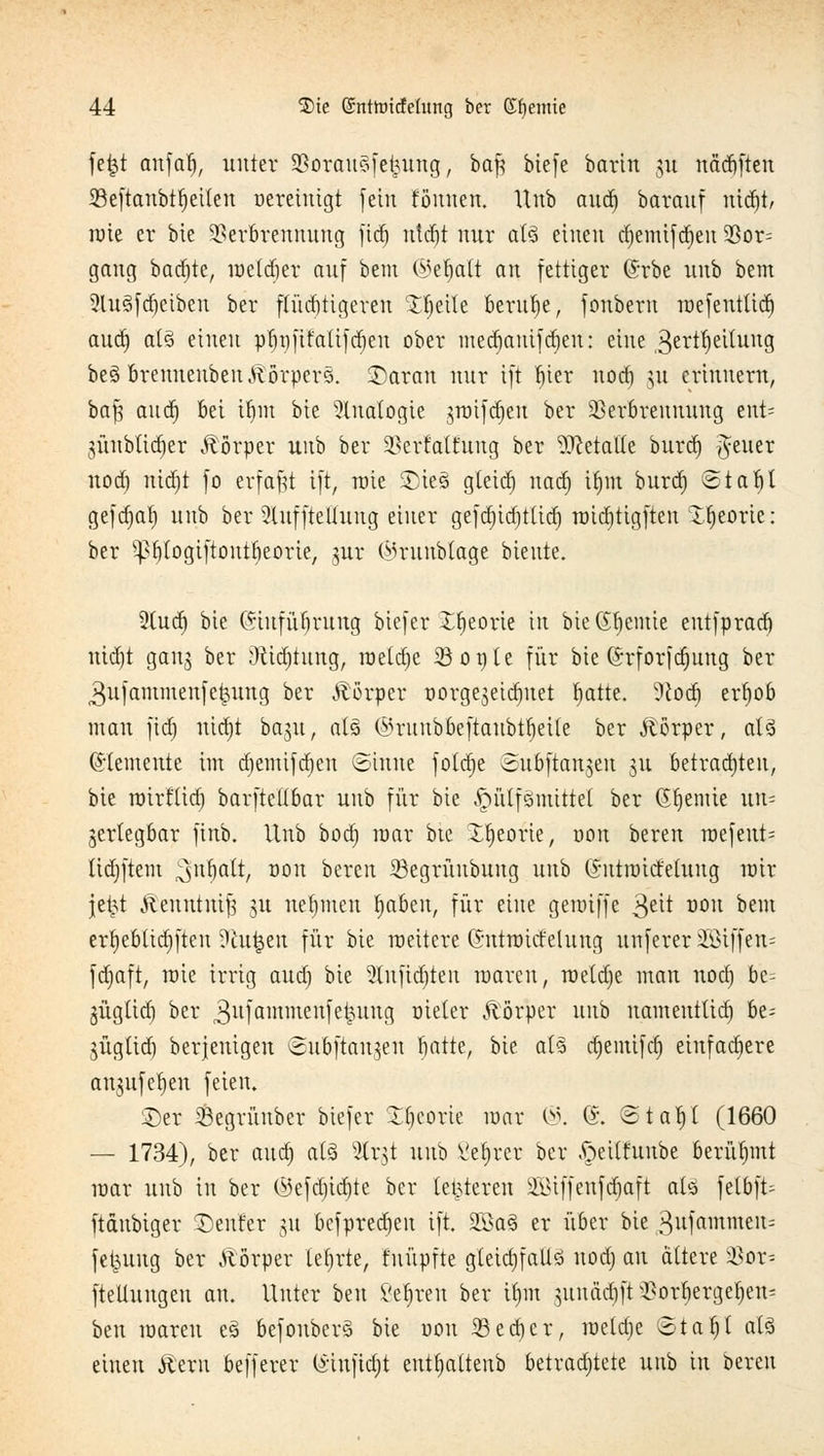 fe£t anfafj, unter Voran?fetutng, ba$ biefe barin 31t nadjften 33e[tanbtr)eilen Bereinigt fein tonnen. Unb audj barauf rttdjt/ raie er bie Verbrennung fid) utdjt nur at3 einen djemifdjen 2ßor= gang badjte, raetdjer auf bem ©eljalt an fettiger @rbe unb bem 2lu3fcf)ciben ber flüchtigeren %$ult beruhe, fonbern raefeutüd) aud) at3 einen pf)t)ftfa(ifd)en ober medjauifdjen: eine .ßerttjeihutg be§ brennenbenKörpers, ©aran nur ift bier nod) 31t erinnern, baft and) bei ifjm bie Analogie jroifdjcn ber Verbrennung ent= 3Ünblid)er Körper unb ber Vertagung ber Metalle burd) fetter nod) nid)t fo erfaßt ift, rate £)ie3 gteid) nad) irnu burd) otat)t geftfjaf) unb ber SlufftcUung einer gefd)id)tttd) rcid)tigften X^eorie: ber ^pbtogiftontbeorie, 3m* (Mrunbtage biente. 2(ud) bie Grtufüfjrung biefer Xfyeorie in bteßljemie eutfprad) md)t gan$ ber :)Üd)tnttg, roeldje 23opte für bie (h-forfdjnug ber 3ufammenfe^ung ber Körper üorgejeic^uet blatte. ?cod) erfyob man fid) nid)t ba^u, als ©rnnbbeftanbtbeile ber Körper, al3 Elemente im d)emifd)cn (Sinne fotd)e ©ubftangen 311 betrauten, bie roirttid) barftellbar unb für bie £üUfönüttet ber (feinte un= gertegbar finb. Unb bod) mar bte Xtieorie, oon bereu roefeut= Itdjftem Rabatt, 0011 bereit SBegrünbung unb (Jntraict'etung mir je£t ftenutuif; 31t nehmen fabelt, für eine gemiffe ^dt Ü0U Dem ert)ebüd)ften ?iu£en für bie meitere (Sntroicfeluug unferer SBiffen- fdjaft, raie irrig aud) bie 2lnftd)teit raaren, raetdje man nod) be= jügüd) ber ,3uiammen|efcung Dieter Körper unb namenttid) be^ 3Ügttd) berjenigen ^ubftan^en batte, bie a(§ djenüfd) einfachere aujnfe^en feien. ©er Vegrünber biefer Ibcorie mar ©. @. ota^t (1660 — 1734), ber aud) at§ %x$t unb Vefjrer ber ^eUfuube berühmt mar unb in ber $efd)id)te ber (enteren 2iUffenfd)aft alä felbft- ftdnbiger Denfer 31t befpredjen ift. 2ßaS er über bie 3nfammen= fet^uug ber Ä'örper lehrte, fnüpfte g(eid)faüö nod) an altere 23or- fteUungen an. Unter btn Vetren ber ü)m 3itnäd)ft Vorf»ergef)en= ben raaren e§ befonberS bie r>on 33ed)cr, raetdje 6tar/l als einen Äern befferer (i'iufidjt entfjaltenb betrachtete uub in bereit