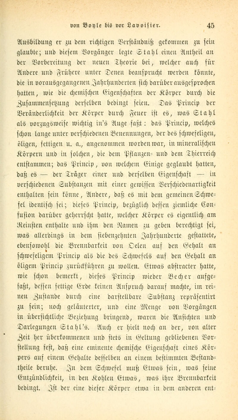 9lu3btlbung er gu beut ridjttgeu Verftänbnifj gefommen ju fein glaubte; uub biefem Vorgänger legte otatjt einen ^Uttljeit an ber Vorbereitung ber neuen Xtieorie bei, roeldjer aud) für sXnbcre uub #rül)ere unter Seiten beanfprttdjt raerben formte, bie in üoraitSgegaugcnen ^afyrtjunberten fict) barüber au3gefprod)en Ratten, tuie bie djemifdjeu (*igeufd)aften ber Äörper burd) bte 3u|ammen)e^ung berfetbeu bebingt feien. £)aö ^riucip ber äkräuberlidjfeit ber Körper burd) Jeuer ift es, raaö ©tafyl alä oorjugsroeife rotdjtig tu's 5luge faßt: ba$ ^riucip, roetdjes fdjou lange unter oerfdjiebeueu ^Benennungen, ber be3 fdjraefetigen, Migeu, fettigen u. a., angenommen roorbenroar, tu mineralifdjen Körpern uub in fotdjen, bie bem 5pfCaugen= uub bent £t)ierreid) eutftammeu; ba3 ^irtnctp, nou raeldjem (Jinige geglaubt Ratten, baf} e3 — ber Xrdger einer unb berfetben ©igeufdjaft — in nerfdjiebenen Subftaujen mit einer genriffen ä>erfd)iebenartigfeit enthalten fein forme, Rubere, baß e3 mit bem gemeinen (Bdjröe= fei tbentifd) fei; biefeS ^riucip, be^ügtid) beffen gtemlictje (5on= fufiou barüber getjerrfdjt Ijatte, meldjer Körper e3 eigentlich) am yteiuften enttjalte uub ir)m hm Tanten §u geben berechtigt fei, mag aüerbingä in bem fiebenjetjuteu ^a^r|unberte gemattete, ebenfomofjl bie ißrennbarfeit nou Celeu auf beu ©et)aft au fcfjroefetigcm }>rtncip als bie beä (Edjraefetä auf beu (Mjalt au öligem sj>riucip jurMfütjreu gu motten. (StraaS abftracter tjatte, roie fdjou bemertt, biefesi ^riucip mieber 33ed)er aufge= fafct, beffen fettige förbe feinen ^lufprudj barauf madjte, im rei= neu ^uftaube burd) eine barftellbare Subftauj repräfeutirt 511 fein; nod) geläuterter, unb eine sDceuge uon Vorgängen in überfid)tlid)e 33e]iel)ung briugenb, umreit bie 2lufict)teu unb Darlegungen Starjt'so. 2£udj er l)iett nod) an ber, uon alter 3eit Ijer überfommeueu uub ftets in Geltung gebliebenen Vor= fteliung feft, baff eine eminente djemifdje Gigeufdjaft eines ^ör= pero auf einem ©chatte beffelbeu au einem beftimmten 23eftaub= tljeite beruhe. $n bem Sdnucfel nutjj G'tmaö fein, maö feine (Sntjünbtidjfeit, in beu Jcotjleu Gtroas, roaö tt)re iörenubarfeit bebingt. 3»ft ber eine biefer Körper etma in bem anbereu ent=