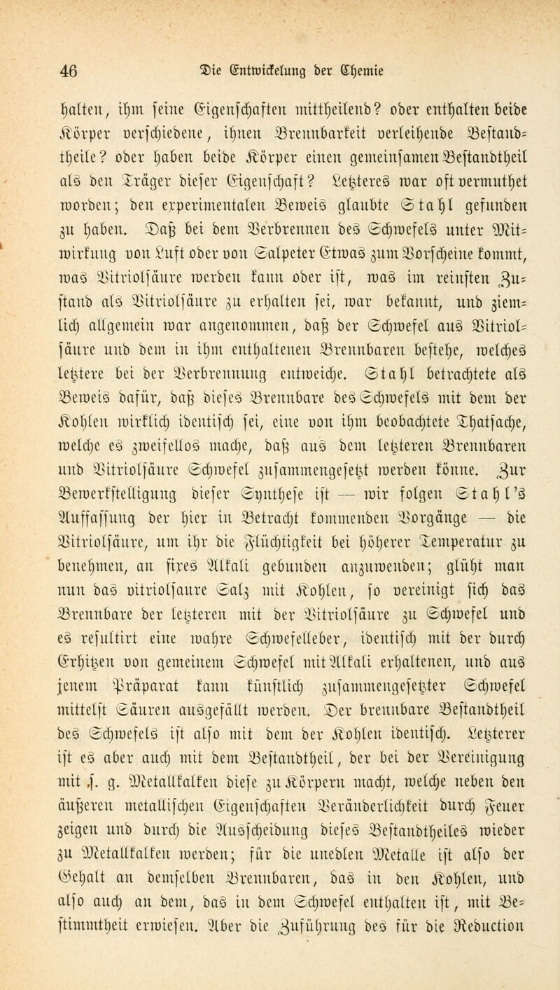 galten, iljm feine (5igenfd)afteu mitttjeitenb ? ober enthalten betbe Körper oerfdjiebeue, it)nen Skeuubarteit oerleitjenbe 33e[taub= ttjeile? ober tjaben beibe Körper einen gemeinfamen Veftanbttjeil al§ ben Xräger biefer Gigenf djaft ? £e£tere§ war oft »ermittlet werben; ben erperimentaten 33eweis> glaubte ®taf)I gefnnben gu ^aben. 2)a§ bei bem Verbrennen best ©djwefelä unter 9)Üt= wirtuug oon Suft ober oon ©alpeter (Stmaü ginn Vorfd)eiue fommt, raaö Vitriol)äure werben fanu ober ift, wag im reinften j$w ftaub als Vitriolfäure §u erhalten fei, war bet'anur, unb Stents tid) allgemein mar angenommen, ba% ber ©djwefet aus Vitriol^ fäure unb bem in tf)ffi enthaltenen brennbaren befiele, wetdjes letztere bei ber Verbrennung eutweidje. ©tat)t betrachtete als beweis bafür, baft biefeS brennbare bes£djwefets mit bem ber Äoljleu wirftid) ibentifd) fei, eine oon ftjm beobachtete £l)atfatt)e, raeldje ei zweifellos mad)e, ba| auS bem teueren brennbaren unb Vitriolfäure Sdjmefet jitfammengefe^t werben tonne. $ur Sßewert'ftelligung biefer ©pnt^efe ift — mir folgen ©tafjt's 2luffaffung ber t)ier in Vetradjt fommenben Vorgänge — bie Vitriolfäure, um iljr bie $tüd)tigfeit bei f;öt;ever Temperatur gu benehmen, an fireS Stttali gebuuben anjuweuben; glüt)t man nun bas oitriolfaure (Salg mit jtoljlen, fo oereiuigt fid) baS Brennbare ber letzteren mit ber Vitriolfäure 311 ©d)wefet unb ei refultirt eine waljre Sdjwcfelleber, ibentifd) mit ber burd) (Srtjijjen ooit gemeinem ^djwefel mitx'tlfali erhaltenen, unb aus jenem Präparat tanu füuftlid) jufammengefeljter (Bdnuefet mittetft ©cturen ausgefällt werben. £)er brennbare 33eftaubtl;eit bes ©d)wefet3 ift atfo mit bem ber Äotjlen ibentifd). Seigerer ift e§ aber aud) mit bem Veftanbtljeil, ber bei ber Vereinigung mit ,f. g. sDMaUfalfen biefe 31t Äörpern inadtjt, wetdje neben ben äußeren metallifdjeu ©igenfdjaften Veränberlid)feit burd) ^euer geigen unb burd) bie Slusfdjetbung biefeS 23eftaubtt)ette§ wieber gu SUietallfatfen werben; für bie uuebleu 'Dcetalle ift alfo ber ©eljalt an bemfelben Brennbaren, bas in hai Äotjlen, unb alfo aud; an bem, baS in bem Gdjwefet enthalten ift, mit iöe= ftimmttjeit erwiefen. 5lber bie ^ufüljrung bes für bie Otebuctiou