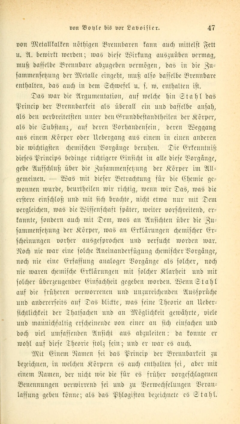 von 9)ietaU!'alfen nßtfjtgett brennbaren fann and) mittetft $ett u. 21. beioirft werben; roaä biefe äBtrfung auszuüben öe-rmag, mufj baffelbe brennbare abzugeben uermögeu, bao in bie 3U= fammeufetutng ber betaue eingebt, mufj atfo baffelbe ^Brennbare enthalten, bas aud) in bem Sdjroefet u. f. in. enthalten ift. £)a§ mar bte xUrgumeutatton, auf treibe fjtn Stallt ba3 ^rtnctp ber 23reitubarfett aU überall ein nnb baffelbe anfat), al§ ben oerbreitetfteu unter beu O-n-uubbeftanbttjeiteu ber .Körper, als> bte ©uÖftartg, auf bereit 2>orI)anbeufeiu, bereit SBeggaug aus> einem Körper ober llebergang au3 einem in einen anberen bie rt)id)tigften diemifdicn Vorgänge beruljeu. £)ie (Srfeitntrttf} biefe3 -^rincipQ bebinge richtigere (nnfidjt in alle biefe Vorgänge, gebe Sluffdiluf; über bie ^ufammenfeipung ber Ä'örper im 2111= gemeinen. — 2>3a3 mit biefer 33etrad)tnng für bie Chemie ge= loouuen nmrbe, beurteilen mir richtig, menn mir SDa§, raas> bie erftere einfd/toji nnb mit fid) brachte, ntdjt etwa nur mit £)em nergleidien, maö bie 23iffenfd)aft fpäter, weiter oorfdjreiteitb, er= fannte, fonbern aud) mit ©ein, raa§ au 2{nfid)ten über bie $u= fammenfet^ung ber Äörper, roaö an (Sr'flärungen djemifdjer @r= fd)einnngen uorber auögefprodien nnb oerfudjt roorben mar. 5)cod) nie mar eine foldje 2liteiitanberfügung djemifdjer Vorgänge, nod) nie eine (rrfaffnng analoger Vorgänge als foldjer, nod) nie toaren d)emifd)e ©rflärnitgen mit fotdjer Ä'tarfjeit unb mit fotd)er übev$eugeubcr C5tnfacf)V)ett gegeben morbeu. 2£eitn©taf)t auf bie früheren üerioovvcnett nnb uumreidjenben 2luöfprüd)e unb anbererfeiiö auf Sag btitfte, maß feine £l)eorie an Ucber= fidjttidjfeit ber £{jatfad)cu nnb an ?Utöglid)feit getuätjrte, oiele unb mauuidifaltig erfdjetneube uon einer an fid) eiufadjeu unb bod) oiel umfaffenben 2(nfid)t aud abzuleiten: ba tonnte er rootil auf biefe Tfjeoric ftol^ fein; unb er luar e§ audj. 3Rit Qstnem Tanten fei ba$ ^priueip ber 33reuubarfcit ju bejeidjucn, in luetdjeu Körpern es aud) enthalten fei, aber mit einem Stauten, ber nid)t mic bie für ed frütjer uorgcfdjlageneu ^Benennungen uerioirrenb fei unb 311 ^erroedjfctuugeu 2>erau= laffung geben tonne; at§ bao v-ßt)togiftou bc^eictjnete eö Stat)(.