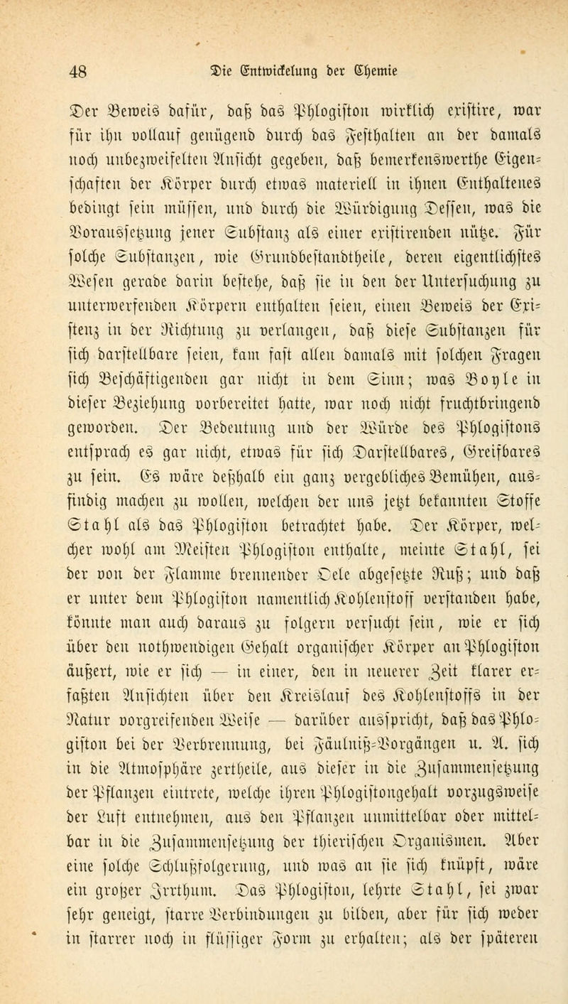 ©er 23eraei3 bafür, ba§ baö Pjtogiftou mirflid) eriftire, war für Um uoUauf geuügenb burd) ba3 ^efttjalteu an ber bamatS nod) uubegraeifetteu 5lnfid)t gegeben, ba^ bemerfeu3roertf)e @-tgeu= fd)aften ber Äörper burd) etiüaä materieft in ifjnen ©ntfyattefteä bebingt fein muffen, unb burd) bie 2Sürbigung Neffen, roaä bie SSorauöfe^ung jener ©uÖfiang aU einer eriftireuben nü^e. 5ur fotdje ©uöftangen, roie (Mrunbbcftaubtfyeile, bereu eigentliches ÜEßefen gerabe barin bcftelje, baß fie in beu ber Unterfudjung gu uuterroerfeuben Körpern enthalten feien, einen iBeroeiS ber ©ri= fteng in ber Düdjtung gu verlangen, baß biefe ©ubftangen für fid) barftetlbare feien, tarn faft alten bamatS mit fotdjeu fragen fid) 23efa)äftigenben gar nid)t in bem (Sinn; roaä 3301) 1 e in biefer Söegieljung norbereitet hatte, mar nod) nidjt frudjtbriugenb geroorbeu. ©er 23ebeutung unb ber ^ürbe be3 ^t)logiftonS entfprad) eS gar nid)t, etroaS für fid) ©arftellbareS, ©reifbareS gu fein. @3 radre beßtjatb ein gang r>ergcblid)e3 23emüt)en, au§= fiubig maajen gu roolien, meldjeu ber itn§ jefct befannteu Stoffe ©ta f)t als baS }>f)logifton betrachtet f)abe. ©er Körper, mV djer mof)l am Reiften }>f)logiftou enthalte, meinte Staf)t, fei ber uou ber flamme breuuenber Cete abgefegte &cuß; unb baß er unter bem ^tjtogifton namentlia)Äol)lenftoff uerftanbeu tjabe, tonnte man aud) barauS gu folgern oerfudjt fein, löte er fid) über beu uotfjiuenbtgeu <i3er)alt orgauifd)er Äörper au ^logifton äußert, mie er fid) — in einer, htn in neuerer 3eit tiarer er- faßten 2tufid)ten über beu ÄreiSlauf beö JlofjteuftoffS in ber Dcatur üorgreifenbeu üßteife — barüber anSfprid)t, baßbaS^pf)lo= gifton bei ber Verbrennung, bei ^äulntß~-Vorgängen u. 21. fid) in bie ^Itmofpfjäre gertljetle, auö biefer in bie 3ufammenfet3uug ber^ftangeu eintrete, mela)e itjren ^tjtogiftongefjait üorgugSraeife ber ßnft entnehmen, atä btn ^ffanjeu unmittelbar ober mittel* bar in bie ^ufammenfekuug ber tt)ierifd)eu Organismen. 5lber eine fotd)e 3d)lußfolgeruug, unb mag au fie fid) tnüpft, märe ein grojjer $rrtt)um. ©as v|>t)logifton, lefjrte otal)l, fei groar fetjr geneigt, ftarre Verbiubungeu gu bitbeu, aber für fid) Weber- in ftarrer uoa) in flüfftger iyorm gu erhalten; als ber fpdtereu