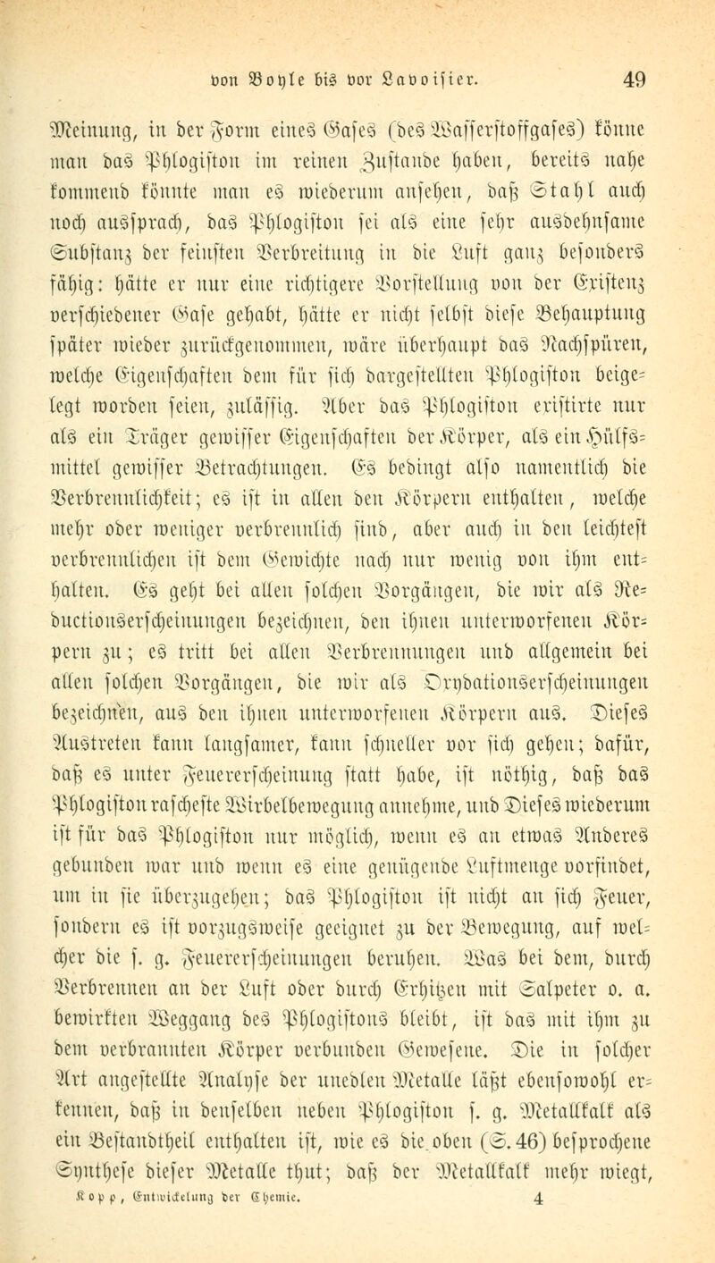 Meinung, tu bet g-orm eineä ©afeä (be§ aößaffcrftoffgafcS) Jönne man ba3 ^btogiftou im reinen 3tfftanbe Ijabeu, bereite natje fommeub tonnte man e3 mieberum cmfcjjen, ba$ ©tat)t and) nod) au^fprad), baä ^togtftöit fei als> eine fet>r an§bef>nfame ^uoftang bcr fetitften Verbreitung in bte ßttft gang 6cfonber§ fällig; tjätte er nur eine ricf)tiaere Vorftelluug oon ber ©rifteng oerftf)iebener ©afe gehabt, Ijätte er rüdjt fetbft biefe Veljauptuug fpäter mieber ntrücfgeuommeu, märe überhaupt ba3 9?ad)fpüreu, roeldje Güigeitfdjaften bem für fid) bargeftellteu ^logifton beige= legt roorbeu feien, gutdfftg. 2loer baz ^btogiftou eriftirte nur at3 ein Xräger gemtffer (Sigenfdjafteu ber Körper, afö ehr$fttffc mittet gemiffer iöetradjtungeu. @§ bebingt alfo uamentlid) bte Verbreuntidjfeit; e§ ift in alten beu Äörpern enthalten, roetdie met)r ober weniger uerbreuntid) ftttb, aber audi in beu tetdjteft nerbreuulid)eu ift bem ©ennä)te nad) nur wenig oon ijjm ent= batteu. (*3 getjt bei alten foldjeu Vorgängen, bte mir aU 9te= bitction3erfd)einuugen be^etdjueu, btn ifjnen uutermorfeneu Äör= peru nt; e§ tritt bei alten Verbrennungen uub allgemein bei allen folgen Vorgängen, bte mir als £>rt)battonäerfdjeimtitgen bejeidjneu, aus ben ü)ueu itntcrroorfeneu .Körpern au§. £)iefe§ austreten rann langfamer, rann fdjueller oor fid) gefeit; bafür, baf? e§ unter iyeuererfdjeinung ftatt habt, ift notljtg, ba$ ba$ v^l)togiftonrafd)efte 2öirbetbewegung annehme, uub £)iefe§ mieberum ift für ba% ^tjlogtftou nur möglid), meun e§ au etroaS Ruberes gebuubeu mar uub meun e3 eine genügeube Vuftmenge oorfinbet, um tu fie i'tbcrutgeben; ba$ ^tjlogifton ift uidjt au fid) fetter, fonbern e3 ift oorntgömeife geeignet gu ber 23eraeguug, auf mel= äjer bie f. g. fteuererfdjeiuungen berufen, £öaö bei bem, burd) Verbrennen an ber Stift ober bttrd) ©rl^t&en mit Salpeter o. a. bewirte äöeggang beä ^3f)togiftou§ bleibt, ift baä mit it)m 311 bem verbrannten Körper oerbttnben ©emefeue. Sie in fotdjer %xt augeftctlte 2(nalt)fe ber uuebteu iWetalle läßt ebeufomotit er= tenuett, bafc in benfetben neben v}>t)logiftou f. g. Hcetatlfalt atS ein ^öeftanbtfjeit enthalten ift, wie e3 bie. oben (o.46) befprodjeue ©uuttjefe biefer Wetatle ttjtit; baf? bcr ^etallf'alf mefjr miegt, Äopp, (Sntwtctetung t>ev S$emie. 4