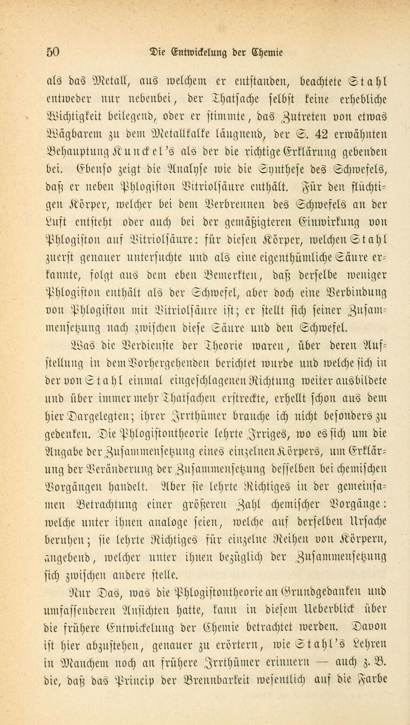 a(3 ba% Metall, au3 meldjem er eutftanben, beamtete ©tafyl entioeber nur nebenbei, ber Xfjatfadje fetbft feine erf)ebtitf)e SBiäjttgfeit beitegenb, ober er ftimmte, baS 3utretcu oou ctruaö äMgbarem 31t beut SWetallMfe täugnenb, ber ©. 42 erwähnten SBe$auptung&und el'ö atä ber bie richtige (Srfläruug gebenbeu bei. (*benfo geigt bie 5tuatnfe rate btc ©tjutljefe beg ©djraefetä, ba}3 er neben ^Jjlogifton Vitriolfäure enthält. #ür bcu fftid)ti= gen Körper, metdjer bei betn Verbrennen be3 ©cfyröefetä au ber Suft entfielt ober attd) bei ber gemäßigteren (Simoirfung oon pfjtogifton auf Vitriolfäure: für biefen Körper, roeld)eu©ta^t guerft genauer uuterfudjte uub als eine eigenttyümlidje Säure er= fauute, folgt aus bem tbtn Söemerfteu, baß berfelbe toeuiger ^t)togiftou enthält alä ber ©djroefel, aber bod) eine Verbiubuug oou ^fjlogiftou mit Vitriotfäure ift; er fteltt fid; feiner jgufain* mcufctjuug uad) jroifdjen biefe Säure uub bni ©djroefet. 35k§ bie Verbieufte ber Xtjeorie waren, über bereu %u\- fteliung in bemVorf)ergel)enben berietet rourbe uub roetdje jtdj in ber oon <81 a f; t einmal eingefd)lagenen9fUd)tuug uteiterauSbitbete uub über immer metjrXtjatfadjeu erftreefte, ertjettt fdjou au§ bem f)ier2)argelegteu; iljrer $xxti)XLmtx braud)e id) uid)t befonber3$u gebeutelt. SDie ^t)(ogiftoutt)eorie tef rte SirigeS, ra0 e^ M unt D^e Angabe ber ^nfammeufeiutug eines einzelnen ftörperä, um @rt'(är= uug ber Veränberung ber $nfammeufeijung beffetbeu bei djemifdjeu Vorgängen tjaubett. 5lber fie tefjrte 9tid)tige3 in ber gemeiufa= meu 33etrad)tung einer größeren $aty d)emifd)er Vorgänge: raeldje unter iljueu analoge feien, meldje auf berfelben Urfadje berufen; fie lehrte 9iid)ttge3 für einzelne föetyen oon Körpern, augebeub, roeldjer unter ttjnen bejüglid) ber gufammenfefcung ftd) jioifdjen aubere ftelte. sJhtr SDaä, raaö bie sl>f)togiftontt)eorie an ©ruubgebaufeu uub umfaffenberen ?ütfid)ten tjatte, taitn in biefem Ueberbtid über bie frühere (Sntnricfetiutg ber Chemie betrachtet raerben. SDaoon ift t)ier abjiiftetjen, genauer 31t erörtern, nneStaf)t'3 ßc|rcn tu ÜWand)em nod) au frühere ^rrttjümer erinnern — aud) 3. 93. bie, baß ba3 ^riueip ber SBreunbarfeit mefeutlid) auf bie A-arbe