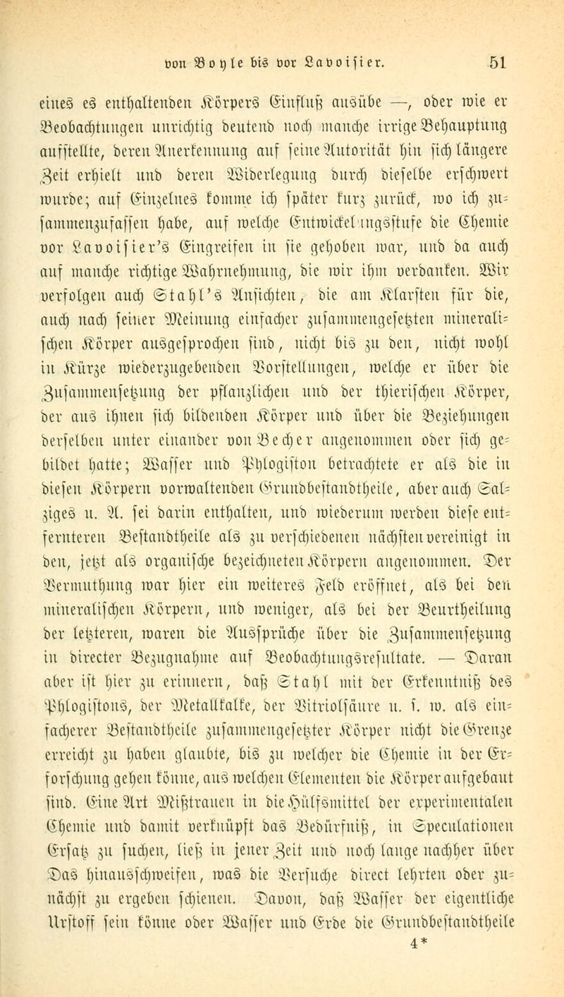 eines e§ entfjattenben Körpers (Sittffojj ausübe —, ober rate er Beobachtungen unrichtig beuteub uod) manche irrige Behauptung cmfftettte, bereu Slner'feunung auf feine Autorität fn'n fid) längere $eit erhielt unb bereu Sötberlegung burd) biefetbe erfdjroert raurbe; auf (SinjetneS fomme ld) fpdter turg jurutf, rao td) 311= fammengufaffen fyabe, auf raetd)e ©utraicfeling^ftufe bie (Sljemie oor ßaüoifter'ä (Singreifen in fie gehoben mar, unb ha aud) auf mand)e rid)tige Söaljmeljmung, bie rair ifjm oerbanfeiu SGBtv verfolgen aud) ©taljt'3 3lnfid)ten; bie am Ätarftcn für bie, aud) uad) feiner Meinung einfacher jufammengefe^ten miuerati= fd)en Körper au§gefprod)en finb, nid)t big 311 ben, md)t raot)l in Äür^e raieber^ugebenben BorfteUnngeu, rae(d)e er über bie ^ufainmenfet^ung ber pftau3Üd)eu unb ber tt)ierifd)eu Alörper, ber au3 tfjnen fid) bilbenben Körper unb über bie Bedungen berfelbeu unter eiuauber uou 33 e d) e r angenommen ober fid) ge= bilbet Imtte; äßaffer unb pjtogiftou betradjtete er al3 bie in biefeu Äörpern oorraaltenben (su-unbbeftanbtljeile, aber aud) ©at= jige§ u. 51. fei barin enthalten, unb raieberum roerben biefe ent= feruteren Beftaubt^eite als 311 oerfd)iebeuen uäd)fteu tiereinigt in btn, jefct aB orgauifdje be^eidjiteteiUlörperu angenommen. 3)er ÜSermutljitng mar I)ier ein weitere^ #elb eröffnet, at3 bei beu miueralifdjen Körpern, unb roeniger, aB bei ber Beurteilung ber letzteren, waren bie 9lu3fprüd)e über bie gufammenfefcung in birecter Bejugualjme auf 5Beobad)tung3refultate. — £)aran aber ift I)ier 31t erinnern, ba$ ©taljt mit ber (Srfeuutntf} be3 v^t)logiftou3, ber ^letalltatle, ber Bitriolfäure u. f. vo. aU eiu^ fadjerer Beftanbtfjeite ^ufaminengefet^ter Körper ntdjt bie@ren$e erretdjt ju tjabeu glaubte, big 311 raetd)er bie (Sfjentte in ber (Sx- forfd)uug gefeit tonne, au§ melden (S-lernenten bie Körper aufgebaut finb. (*ine5Xrt ^if^traneu in bie £nitf ömittet ber erperimeutaleu Chemie unb bamit oerf impft ba§ Bebürfuif}, in ^pecutatiouen @rfa| 31t fudjen, lief3 in jener 3eit unb uod) tauge nadjljer über £)a3 t)inau5fd)meifen, roa§ bie Berfudje birect teerten ober 311= uädjft 31t ergeben fdjieneu. SDaoou, ba$ Sßaffer ber eigentlidje Urftoff fein tonne ober SBaffer unb Grbe bie ©ruubbeftaubtt)eile