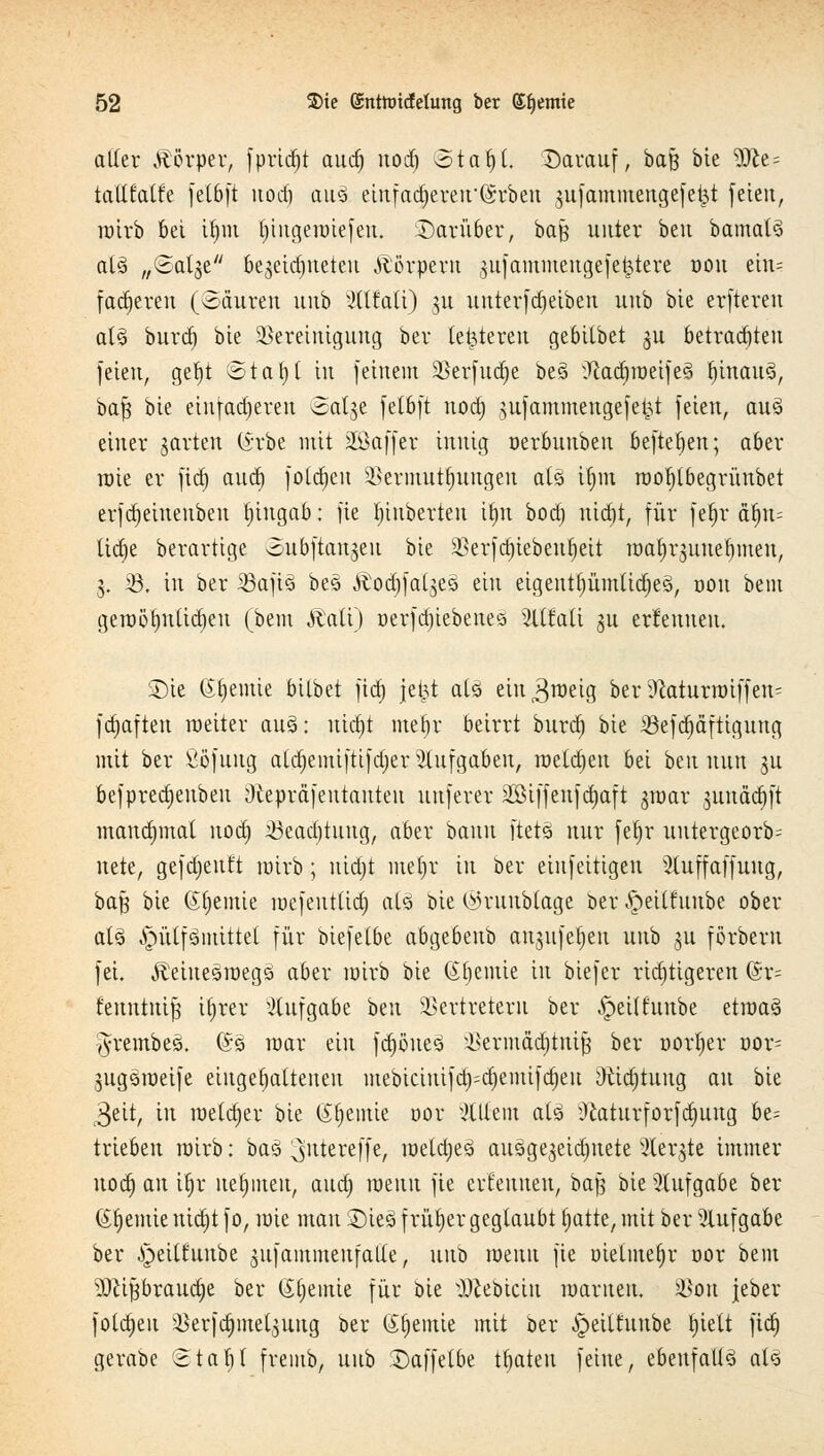 aller Körper, fpridjt aud) uod) otafyt. Darauf, bafj bie ?0ie= tattfoWe feCbft uod) au3 etufad)ereu'(§rben jufammengefekt feien, roirb bei if)m t)ingeroiefen. Darüber, baß unter beu bamal§ at§ „Salje bejetc^ueteu Ä'örpem ^nfammeugefe^tere oou ehu fad)eren (oäuren unb 3lllaü) ju uuterfdjeiben unb bie erfteren aB burd) bie Bereinigung ber (enteren gebilbet ^u betrauten feien, gefyt <5tal)l in feinem Berfudje bes> ^ad)roeife§ t)inau3, baft bie einfadjeren Salje felbft uod) gufammeugefei^t feien, au3 einer garten (*rbe mit üEßaffer innig oerbuubeu befielen; aber roie er fid) aud) foldjen Bermutfjungeu als ifjnt roofytbegrüubet erfdjeiuenbeu tjingab: fie ^inberten Üjn bod) nid)t, für fel)r atyi- tid)e berartige oubftanjeu bie äkrfd)iebent>eit roa^rjuuetjmeu, 3. 55. in ber ißafi3 bes .ftodjfaijeö ein eigentl)ümtid)e§, oou bem geroöl)utid)eu (bem Jiati) oerfd)iebene<3 %itaii gu ernennen. Die (feinte bilbet fid) jei^t als ein^roeig ber iftaturroiffen^ fdjafteu roetter auö: uid)t mebr beirrt burd) bie 23efd)äftigung mit ber Sofuug aldjemiftifdjer Aufgaben, roeldjen bei beu nun ju befpredjeubeu Otepräfeutanteu unferer 2Biffeufd)aft jroar junädjft manchmal uod) >8ead)titug, aber bann ftets nur fetyr untergeorb^ nete, gefdjeuft roirb; uidjt mel)r in ber einfeitigen Sluffaffuug, baß bie Chemie roefeutlid) als bie ©ruubtage ber ^eilfuube ober als ^ütfSmittet für biefetbe abgebenb anjufetjen unb §ü förberu fei. Äduesroegs aber roirb bie Chemie in biefer ridjttgeren (Sr= fenntuifj it)rer Aufgabe ben Vertretern ber £>eühtnbe ztmtö ^•rernbeö. @5 mar ein fd)öue3 ikriuädjtnift ber oorfier uor= jugsroeife eingehaltenen mebiciuifd)=d)emifd)eu Oitdjtuug au bie 3eit, in roeldjer bie (Sljemie oor Willem atö Ü£aturforfd)ung be= trieben roirb: bas ^utereffe, roetctjeS ausgejeidjuete Sterbe immer uod) an itjr nehmen, aud) raenu fie ert'eunen, ba$ bie Aufgabe ber (Sfjemie nid)t fo, rote mau Die3 früher geglaubt f)atte, mit ber Aufgabe ber ^eitfunbe gufammeufalle, unb roenu fie oielmefjr oor bem $)lifjbraud)e ber (Stjemte für bie ^ebteiu roaruen, Von jeber folgen Verfeinerung ber (Stjenüe mit ber -Ipeiltunbe Ijiett fid) gerabe 2taf)t fremb, unb Daffetbe traten feine, ebenfalls aU