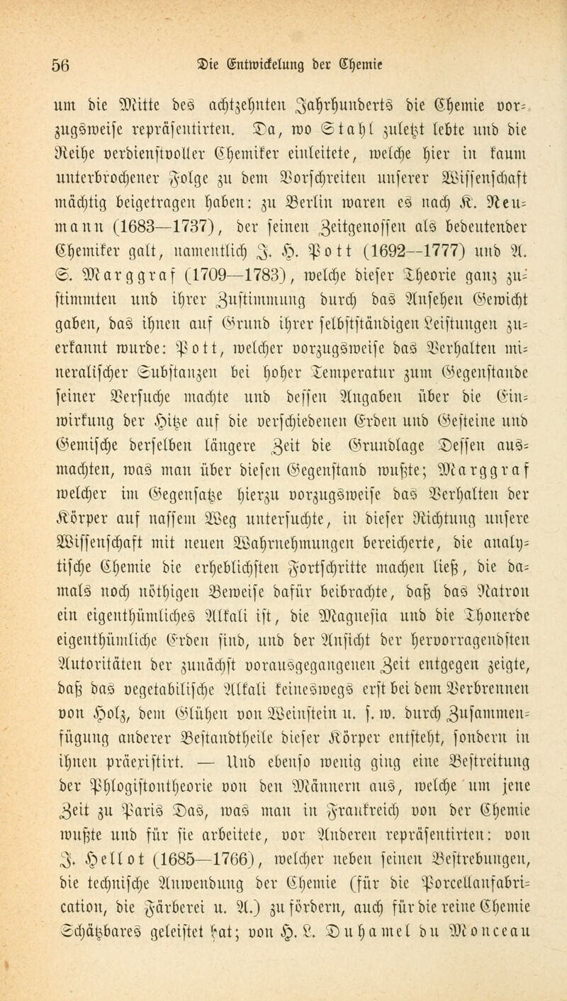 um bie SJcitte beö adjtjefjnten 3i<rf)rf)itttbert3 bie (Steinte oor= gugsraeife repräfentirteu. SDa, reo ©taf)l julc^t lebte unb bte ^teitje nerbienftüüller (Sfyemifev einleitete, meld)e t)iev in faunt mtterbfo.djener $otge 31t bem 23orfd)retten uuferer äßiffenfdmft mäd)tig beigetragen Mafien: 311 Berlin roaren e3 nadj &. 9^eu= manu (1683—1737), ber feinen geitgenoffeu als bebeutenber Berniter galt, namenttid) 3, Sx ?ott (1692—1777) unb 2t, @, -äftarggraf (1709—1783), meldte btefer Xtjeorie gang §u= ftimmten unb ttjrer ^uftimmung burdj ba3 Sütfeljen @eroid)t gaben, ba3 ü)nen auf ©runb tljrer felbftftäubigen Stiftungen ju= erfannt mürbe: s£ott, meldjer oorgugämeife ba% Verhalten mu ueraltfdjer (iubftanjeu bei rpfjer Temperatur gum ©egenftanbe feiner 9?erfud)e machte unb beffen eingaben über bie (£in= mirfung ber §\%t auf bie üerfdjiebeneu (Srben unb ©efteiue unb ©emifdje berfetben längere gut bie ©runbtagc ©effen au§= madjten, maä man über biefen ©egenftanb muffte; 5ftarggraf melier im ©egeufaije l)ier<$u uorjugSroctfc baö SSerljalteu ber Körper auf naffem 2£eg uuterfud)te, in biefer Dtidjtung uufere SBiffenfdjaft mit neuen SEßa^rneljmungen Bereicherte, bie auattj= tifdje Chemie bie erf)eblid)ften ^'ortfctjritte madjeu liefe, bie ba-- ntals nod) nötigen ißeroeife bafür beibrachte, bafe baö Patron ein eigentfyümlidjeS 3ll!ali ift, bie 3Ragnefta unb bie £f)cmerbe eigenttyümlidje Arbeit fiub, unb ber 3lnfid)t ber l)err>orrageubften Autoritäten ber gunädjft uorausgegangeueu 3eit entgegen geigte, ba^ baö r>egetabttifd)e xKlfati feiueäroegä erft bei bem Verbrennen öon Jpolg, bem ©lüljen t>on SGBeinftein u. f. m. burd) ^ufammen-- füguug anberer ißeftaubtljette biefer Jlörper entftel)t, fonberu in Unten präeriftirt. — Unb ebenfo roeuig ging eine SSeftreitung ber ^logiftouttjeorte oon beu TOnnern au3, roeldje um jene 3ett §u Sparte $)a§, ma§ man in ?}raufreid) r>on ber Chemie nntfjte unb für fie arbeitete, nor Ruberen repräfeutirteu: oon 3. ^peltot (1685—1766), me(d)er neben feinen 23eftrebuugcu, bie tedjntfdje 2(un>enbuug ber (Sljemie (für bte sJ>orcellaufabrt= cation, bie Färberei u. 3t.) guforberu, audj für bie reine Chemie Sd)ä|&are§ geteiftet (*at; oon $X S. £)ut>amel bu Sftonceau