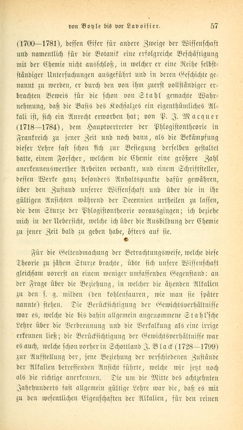 (1700—1781), beffeu Gifer für anbere groetge Der SGBtffeitfd^aft unb namentlich für bie 33otauif eine erfolgreiche SBefd^dfttgung mit her ©Hernie nidjt au§fdjlof, in roetdjer er eine Dceilje felbft= ftdnbiger Unterfudntngeu ausgeführt unb in bereu @efdn'd)te ge^ nanut §u roerben, er biirdt) ben oon it)m juerft ooüftdnbiger er= brachten 53eraeis für bie fdjon oon 6tab,l gemachte SSBa^r* ne^mung, oa$ bie Sßafiä be3 ÄotfjfalgeS ein eigentf)ümttdje§ 2H= fall i[t, fict) ein Slnredjt erroorben Ijat; oon $. $, Sftacquer (1718—1784), bem ^auptoertreter ber ^b/togtftontljeorie in vVranfreirf) ju jener 3eit unb nodj bann, als bie Mdmpfung biefer ßeljre faft fdjon ftd) jur ©eftegnng berfetbeu geftattet ^atte, einem ^orfdjer, roetdjem bie Cremte eine größere gafjft anerfeuuenSroertber arbeiten uerbaut't, unb einem ©djriftftetter, beffeu SEßerfe gang befonbers ?tut)attspunfte bafür geraderen, über ben ^uftaub unferer SEöiffenfdjaft unb über bie in ifyr gültigen Slnfidjten rodjjrenb ber SDecennien urtfjetten $u (äffen, bie beut einige ber ^Ijtogiftonttjeorte ooran§gingen; id) be^ie^e mid) in ber Ueberfidjt, roeldje id) über bie ?üts>bitbung ber @l)emie gu jener 3eit öa^D ^u 3eöcn *)aöe/ öfters auf fie. e gm bie (Beftenbmadjnng ber 33etrad)tuugSroeife, meiere biefe Xljeorie ju jdfjem Sturze bradjte, übte fid) uufere SEßiffenfdjaft gteidifam oorerft an einem roeniger umfaffeubeu ©egenftanb: an Der A-rage über bie Söegte^ung, in roetdjer bie a|enben Wr'nlicn j$u ben f. g. mübeu (ben forjlenfauren, rote man fie fpdter nannte) fielen. Die Söerütfftdjtigung ber ©eroidt)t§oerIjdltntffe mar es, roeldje bie bis baljtn allgemein angenommene ©taljFfdje ßeljre über bie Verbrennung unb bie SSerfalfung als eine irrige ernennen tieft; bie SÖerücfftdjtigung ber (^eundjtSoerliältuiffe mar e§ aua), roeldje fdjon normet in (Sdjottlanb &33 lad (1728—1799) jur xHuffteUung ber, jene üßeuYbuug ber oerfdiiebeueu gnftänbe ber ^Italien betreffenbeu Slnftdjt fübrtc, roeldje mir jc 151 nodj al§ bie riditige anerkennen. Die um bie SUHtte beo> atfjtsefjnten ^abrbuuberts faft aügemeiu gültige Vebrc mar bie, baß e3 mit ju ben roefeutlidjeu (Stgenfdjaften ber xHltatieu, für ben reinen