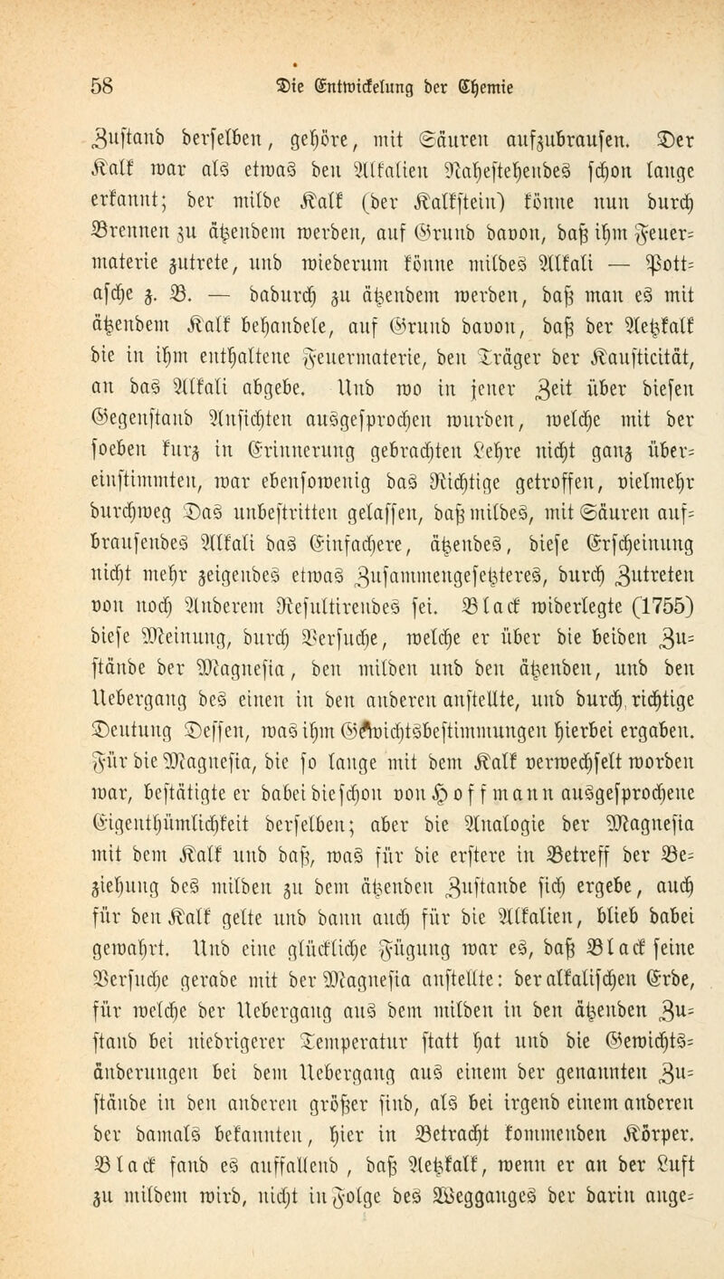 .Suftanb berfelben, gepre, mit Mauren aufgubraufen. $)er Äalf war al§ etroaä ben 3tlMien Statjeftetyenbeä fdjon lauge erfannt; ber mitbe ÄaW (ber Mf fleht) Wime uuu bura) brennen ju äfcenbem merbeu, auf ©witb baoou, baft it)m g-euer= materte jutrete, unb raieberum tonne mitbe§ 9Hfati — Sßott= afd)e j. iß. — baburd) $u äfcenbem werben, bafj mau e§ mit äfeenbem ÄaH betmubele, auf ©runb bauon, bafe ber SCefeldH bie in itjm enthaltene $euermatetie, ben Präger ber Äaufticität, an ba3 5ltfatt abgebe. Unb rao in jener £>ät über biefen ©egenftanb 9lufid)ten au§gefprod)en mürben, meldte mit ber foeben furj in Erinnerung gebrad)ten i'efjre uid)t ganj über= einfttmmten, mar ebenforaenig ba3 9tid)ttge getroffen, tnetmefyr burdjroeg 3)a§ unbeftritten gelaffen, bafj mitbeS, mit ©äuren auf= braufenbeS 2lttati baä @infad)ere, a^enbeä, biefe Erfdjeiuuug nid)t metyr jeigenbeä ttmaZ ^ufammeugefektereä, ^llrc^ 3utreten von nod) Ruberem 9tefultirenbe3 fei. 33tacf mibertegte (1755) biefe Meinung, burd) 3?erfuct)e, metd)e er über bie betben 3U= ftdnbe ber SJcagnefia, ben mitben unb ben a^enben, unb htn Uebergaug be§ einen in ben anbereu aufteilte, unb burd), richtige ^Deutung SDeffen, raa3 ifjm ©e'midjtöbeftimmungeu hierbei ergaben. %\\x bie Wagnefia, bie fo lange mit bem Äalf üerrced)fett roorben mar, betätigte er babeibiefd)ou Dönhoff mann ausgekrochene ©tgentljümtidjt'eit berfetben; aber bie Sinologie ber 9Jcagnefia mit bem Ralf unb ba% roa§ für bie erftere in betreff ber 33e= gieljung be§ mitben 31t bem äfcenben ^uftanbe M) ergebe, aud) für ben £alf gelte unb bann aud) für bie SUfaften, blieb babei geroafjrt. Unb eine gtüdlidje $üguug mar e3, ba% iß lad2 feine 23erfud)e gerabe mit ber $)cagnefia aufteilte: beratfatifd)en Erbe, für metd)e ber Uebergaug aus bem mitben in ben ät^euben £u- ftanb bei niebrigerer Temperatur ftatt tiat nnh bie @eroid)t3= äuberungeu bei bem Uebergaug au§ einem ber genannten 3u= ftdnbe in ben anberen großer fiub, at§ bei irgenb einem anberen ber bamatö betanuteu, liier in 23etrad)t fommeuben Körper. 33tacf fanb e§ auffallenb , bafs Slefefalf, wenn er an ber Suft 511 milbem rairb, uid)t infolge beä äöeggaugeä ber barin ange=