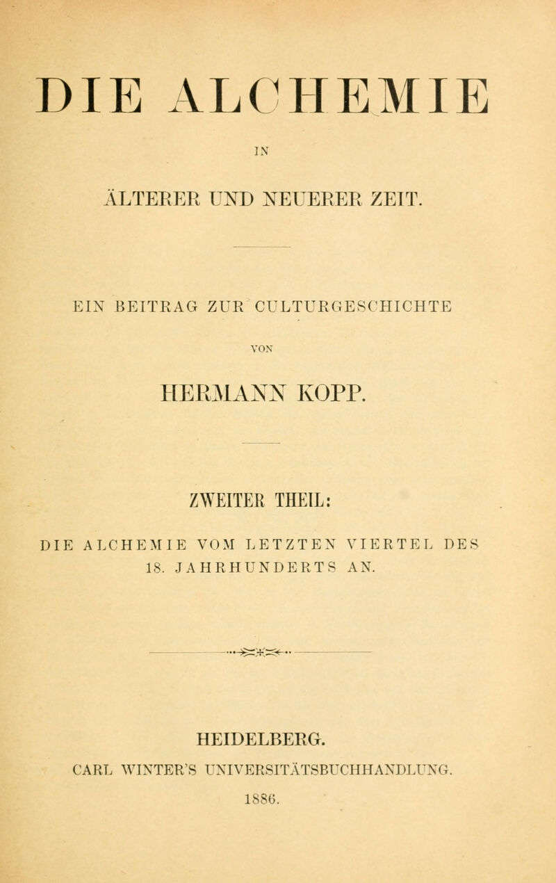 DIE ALCHBMIE IN ÄLTERER Ul^D NEUERER ZEIT. EIN BEITRAG ZUR CULTURGESCHICHTE VON HERMANN KOPP. ZWEITER THEIL: DIE ALCHEMIE VOM LETZTEN VIERTEL DES 18. JAHRHUNDERTS AN. •^=)K=<^. HEIDELBERG. CARL WINTER'S UNIVERSITÄTSBUCHHANDLUNG. 1886.